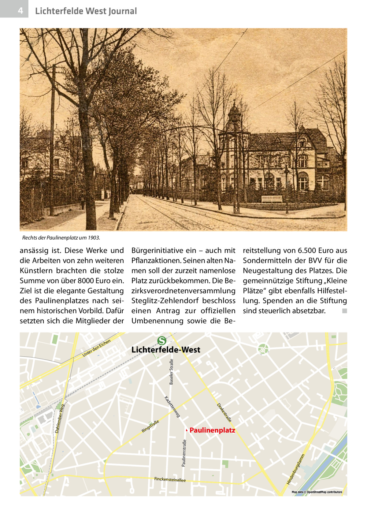 4  Lichterfelde West Journal  Rechts der Paulinenplatz um 1903.  ansässig ist. Diese Werke und die Arbeiten von zehn weiteren Künstlern brachten die stolze Summe von über 8000 Euro ein. Ziel ist die elegante Gestaltung des Paulinenplatzes nach seinem historischen Vorbild. Dafür setzten sich die Mitglieder der en  rd nte  Lichterfelde-West Baseler Straße  U  reitstellung von 6.500 Euro aus Sondermitteln der BVV für die Neugestaltung des Platzes. Die gemeinnützige Stiftung „Kleine Plätze“ gibt ebenfalls Hilfestellung. Spenden an die Stiftung sind steuerlich absetzbar.� ◾  n  he  Eic  Bürgerinitiative ein – auch mit Pflanzaktionen. Seinen alten Namen soll der zurzeit namenlose Platz zurückbekommen. Die Bezirksverordnetenversammlung Steglitz-Zehlendorf beschloss einen Antrag zur offiziellen Umbenennung sowie die Be Ka  Finckensteinallee  m dam bu rg  Paulinenstraße  Paulinenplatz  Hin den  Weg mber Dahle  ße  tra  es  eg nw  tte  ak Dr  de ße  tra  gs  Rin  Map data © OpenStreetMap contributors