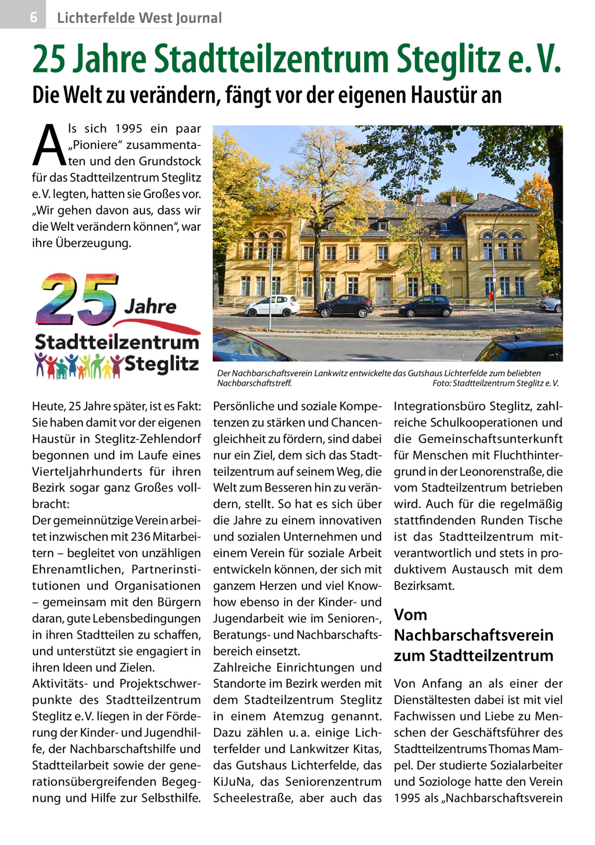 6  Lichterfelde West Journal  25 Jahre Stadtteilzentrum Steglitz e. V. Die Welt zu verändern, fängt vor der eigenen Haustür an  A  ls sich 1995 ein paar „­Pioniere“ zusammentaten und den Grundstock für das Stadtteilzentrum Steglitz e. V. legten, hatten sie Großes vor. „Wir gehen davon aus, dass wir die Welt verändern können“, war ihre Überzeugung.  Der Nachbarschaftsverein Lankwitz entwickelte das Gutshaus Lichterfelde zum beliebten Nachbarschaftstreff.� Foto: Stadtteilzentrum Steglitz e. V.  Heute, 25 Jahre später, ist es Fakt: Sie haben damit vor der eigenen Haustür in Steglitz-Zehlendorf begonnen und im Laufe eines Vierteljahrhunderts für ihren Bezirk sogar ganz Großes vollbracht: Der gemeinnützige Verein arbeitet inzwischen mit 236 Mitarbeitern – begleitet von unzähligen Ehrenamtlichen, Partnerinstitutionen und Organisationen – gemeinsam mit den Bürgern daran, gute Lebensbedingungen in ihren Stadtteilen zu schaffen, und unterstützt sie engagiert in ihren Ideen und Zielen. Aktivitäts- und Projektschwerpunkte des Stadtteilzentrum Steglitz e. V. liegen in der Förderung der Kinder- und Jugendhilfe, der Nachbarschaftshilfe und Stadtteilarbeit sowie der generationsübergreifenden Begegnung und Hilfe zur Selbsthilfe.  Persönliche und soziale Kompetenzen zu stärken und Chancengleichheit zu fördern, sind dabei nur ein Ziel, dem sich das Stadtteilzentrum auf seinem Weg, die Welt zum Besseren hin zu verändern, stellt. So hat es sich über die Jahre zu einem innovativen und sozialen Unternehmen und einem Verein für soziale Arbeit entwickeln können, der sich mit ganzem Herzen und viel Knowhow ebenso in der Kinder- und Jugendarbeit wie im Senioren-, Beratungs- und Nachbarschaftsbereich einsetzt. Zahlreiche Einrichtungen und Standorte im Bezirk werden mit dem Stadteilzentrum Steglitz in einem Atemzug genannt. Dazu zählen u. a. einige Lichterfelder und Lankwitzer Kitas, das Gutshaus Lichterfelde, das KiJuNa, das Seniorenzentrum Scheelestraße, aber auch das  Integrationsbüro Steglitz, zahlreiche Schulkooperationen und die Gemeinschaftsunterkunft für Menschen mit Fluchthintergrund in der Leonorenstraße, die vom Stadteilzentrum betrieben wird. Auch für die regelmäßig stattfindenden Runden Tische ist das Stadtteilzentrum mitverantwortlich und stets in produktivem Austausch mit dem Bezirksamt.  Vom Nachbarschaftsverein zum Stadtteilzentrum Von Anfang an als einer der Dienstältesten dabei ist mit viel Fachwissen und Liebe zu Menschen der Geschäftsführer des Stadtteilzentrums Thomas Mampel. Der studierte Sozialarbeiter und Soziologe hatte den Verein 1995 als „Nachbarschaftsverein