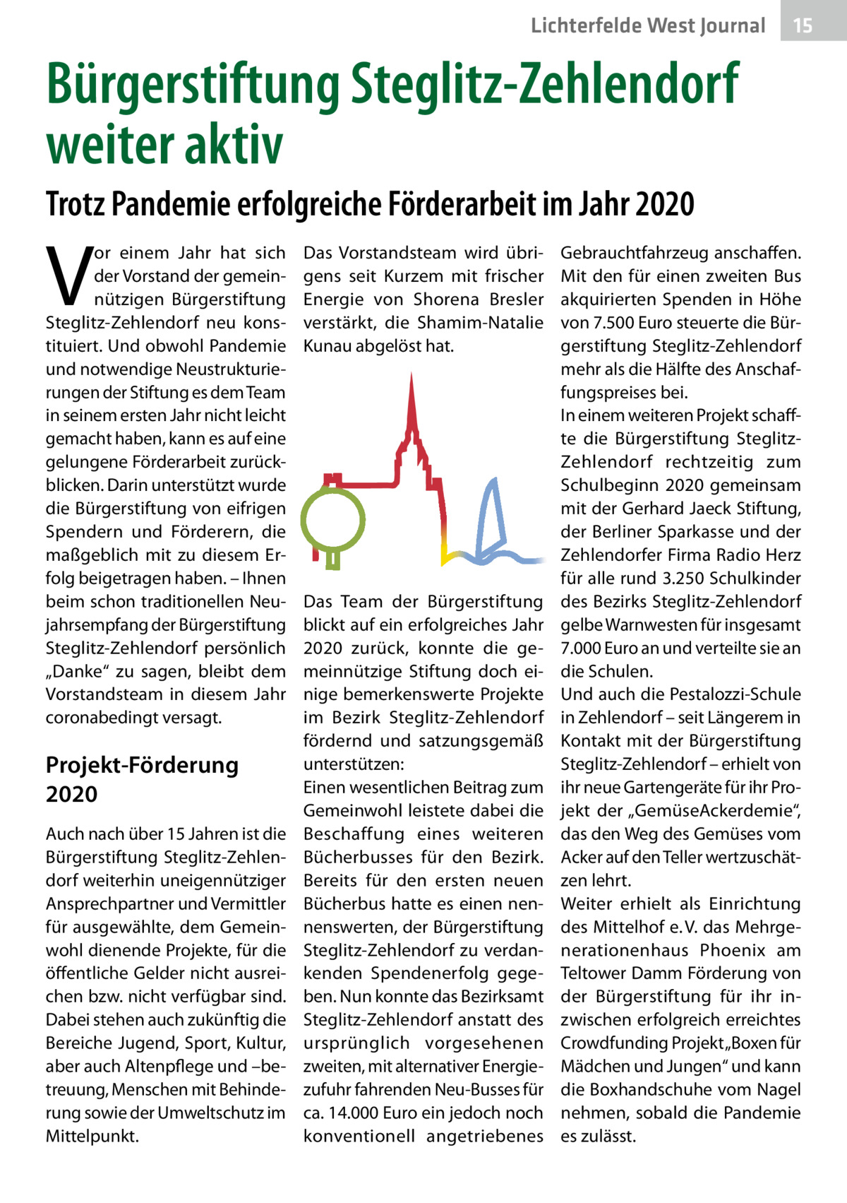 Lichterfelde West Journal  15 15  Bürgerstiftung Steglitz-Zehlendorf weiter aktiv Trotz Pandemie erfolgreiche Förderarbeit im Jahr 2020  V  or einem Jahr hat sich der Vorstand der gemeinnützigen Bürgerstiftung Steglitz-Zehlendorf neu konstituiert. Und obwohl Pandemie und notwendige Neustrukturierungen der Stiftung es dem Team in seinem ersten Jahr nicht leicht gemacht haben, kann es auf eine gelungene Förderarbeit zurückblicken. Darin unterstützt wurde die Bürgerstiftung von eifrigen Spendern und Förderern, die maßgeblich mit zu diesem Erfolg beigetragen haben. – Ihnen beim schon traditionellen Neujahrsempfang der Bürgerstiftung Steglitz-Zehlendorf persönlich „Danke“ zu sagen, bleibt dem Vorstands­team in diesem Jahr coronabedingt versagt.  Projekt-Förderung 2020 Auch nach über 15 Jahren ist die Bürgerstiftung Steglitz-Zehlendorf weiterhin uneigennütziger Ansprechpartner und Vermittler für ausgewählte, dem Gemeinwohl dienende Projekte, für die öffentliche Gelder nicht ausreichen bzw. nicht verfügbar sind. Dabei stehen auch zukünftig die Bereiche Jugend, Sport, Kultur, aber auch Altenpflege und –betreuung, Menschen mit Behinderung sowie der Umweltschutz im Mittelpunkt.  Das Vorstandsteam wird übrigens seit Kurzem mit frischer Energie von Shorena Bresler verstärkt, die Shamim-Natalie Kunau abgelöst hat.  Das Team der Bürgerstiftung blickt auf ein erfolgreiches Jahr 2020 zurück, konnte die gemeinnützige Stiftung doch einige bemerkenswerte Projekte im Bezirk Steglitz-Zehlendorf fördernd und satzungsgemäß unterstützen: Einen wesentlichen Beitrag zum Gemeinwohl leistete dabei die Beschaffung eines weiteren Bücherbusses für den Bezirk. Bereits für den ersten neuen Bücherbus hatte es einen nennenswerten, der Bürgerstiftung Steglitz-Zehlendorf zu verdankenden Spendenerfolg gegeben. Nun konnte das Bezirksamt Steglitz-Zehlendorf anstatt des ursprünglich vorgesehenen zweiten, mit alternativer Energiezufuhr fahrenden Neu-Busses für ca. 14.000 Euro ein jedoch noch konventionell angetriebenes  Gebrauchtfahrzeug anschaffen. Mit den für einen zweiten Bus akquirierten Spenden in Höhe von 7.500 Euro steuerte die Bürgerstiftung Steglitz-Zehlendorf mehr als die Hälfte des Anschaffungspreises bei. In einem weiteren Projekt schaffte die Bürgerstiftung SteglitzZehlendorf rechtzeitig zum Schulbeginn 2020 gemeinsam mit der Gerhard Jaeck Stiftung, der Berliner Sparkasse und der Zehlendorfer Firma Radio Herz für alle rund 3.250 Schulkinder des Bezirks Steglitz-Zehlendorf gelbe Warnwesten für insgesamt 7.000 Euro an und verteilte sie an die Schulen. Und auch die Pestalozzi-Schule in Zehlendorf – seit Längerem in Kontakt mit der Bürgerstiftung Steglitz-Zehlendorf – erhielt von ihr neue Gartengeräte für ihr Projekt der „GemüseAckerdemie“, das den Weg des Gemüses vom Acker auf den Teller wertzuschätzen lehrt. Weiter erhielt als Einrichtung des Mittelhof e. V. das Mehrgenerationenhaus Phoenix am Teltower Damm Förderung von der Bürgerstiftung für ihr inzwischen erfolgreich erreichtes Crowdfunding Projekt „Boxen für Mädchen und Jungen“ und kann die Boxhandschuhe vom Nagel nehmen, sobald die Pandemie es zulässt.