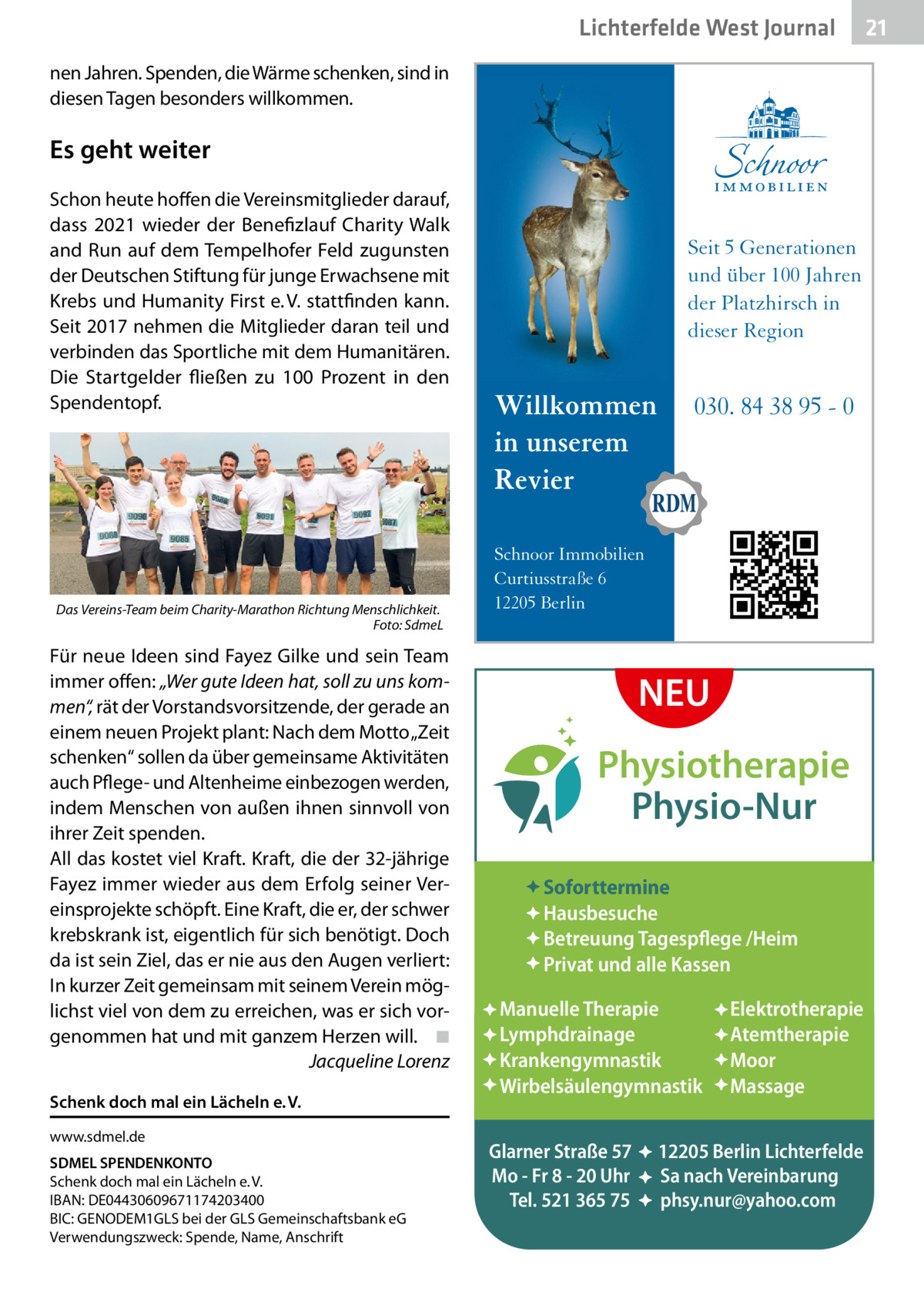 Lichterfelde West Journal nen Jahren. Spenden, die Wärme schenken, sind in diesen Tagen besonders willkommen.  Es geht weiter Schon heute hoffen die Vereinsmitglieder darauf, dass 2021 wieder der Benefizlauf Charity Walk and Run auf dem Tempelhofer Feld zugunsten der Deutschen Stiftung für junge Erwachsene mit Krebs und Humanity First e. V. stattfinden kann. Seit 2017 nehmen die Mitglieder daran teil und verbinden das Sportliche mit dem Humanitären. Die Startgelder fließen zu 100  Prozent in den Spendentopf.  Das Vereins-Team beim Charity-Marathon Richtung Menschlichkeit. � Foto: SdmeL  Für neue Ideen sind Fayez Gilke und sein Team immer offen: „Wer gute Ideen hat, soll zu uns kommen“, rät der Vorstandsvorsitzende, der gerade an einem neuen Projekt plant: Nach dem Motto „Zeit schenken“ sollen da über gemeinsame Aktivitäten auch Pflege- und Altenheime einbezogen werden, indem Menschen von außen ihnen sinnvoll von ihrer Zeit spenden. All das kostet viel Kraft. Kraft, die der 32-jährige Fayez immer wieder aus dem Erfolg seiner Vereinsprojekte schöpft. Eine Kraft, die er, der schwer krebskrank ist, eigentlich für sich benötigt. Doch da ist sein Ziel, das er nie aus den Augen verliert: In kurzer Zeit gemeinsam mit seinem Verein möglichst viel von dem zu erreichen, was er sich vorgenommen hat und mit ganzem Herzen will.� ◾ � Jacqueline Lorenz Schenk doch mal ein Lächeln e. V. www.sdmel.de SDMEL SPENDENKONTO Schenk doch mal ein Lächeln e. V. IBAN: DE04430609671174203400 BIC: GENODEM1GLS bei der GLS Gemeinschaftsbank eG Verwendungszweck: Spende, Name, Anschrift  Seit 5 Generationen und über 100 Jahren der Platzhirsch in dieser Region  Willkommen in unserem Revier  030. 84 38 95 - 0  Schnoor Immobilien Curtiusstraße 6 12205 Berlin  NEU Physiotherapie Physio-Nur Soforttermine Hausbesuche Betreuung Tagespflege /Heim Privat und alle Kassen Manuelle Therapie Lymphdrainage Krankengymnastik Wirbelsäulengymnastik Glarner Straße 57 Mo - Fr 8 - 20 Uhr Tel. 521 365 75  : : :  Elektrotherapie Atemtherapie Moor Massage  12205 Berlin Lichterfelde Sa nach Vereinbarung phsy.nur@yahoo.com  21 21