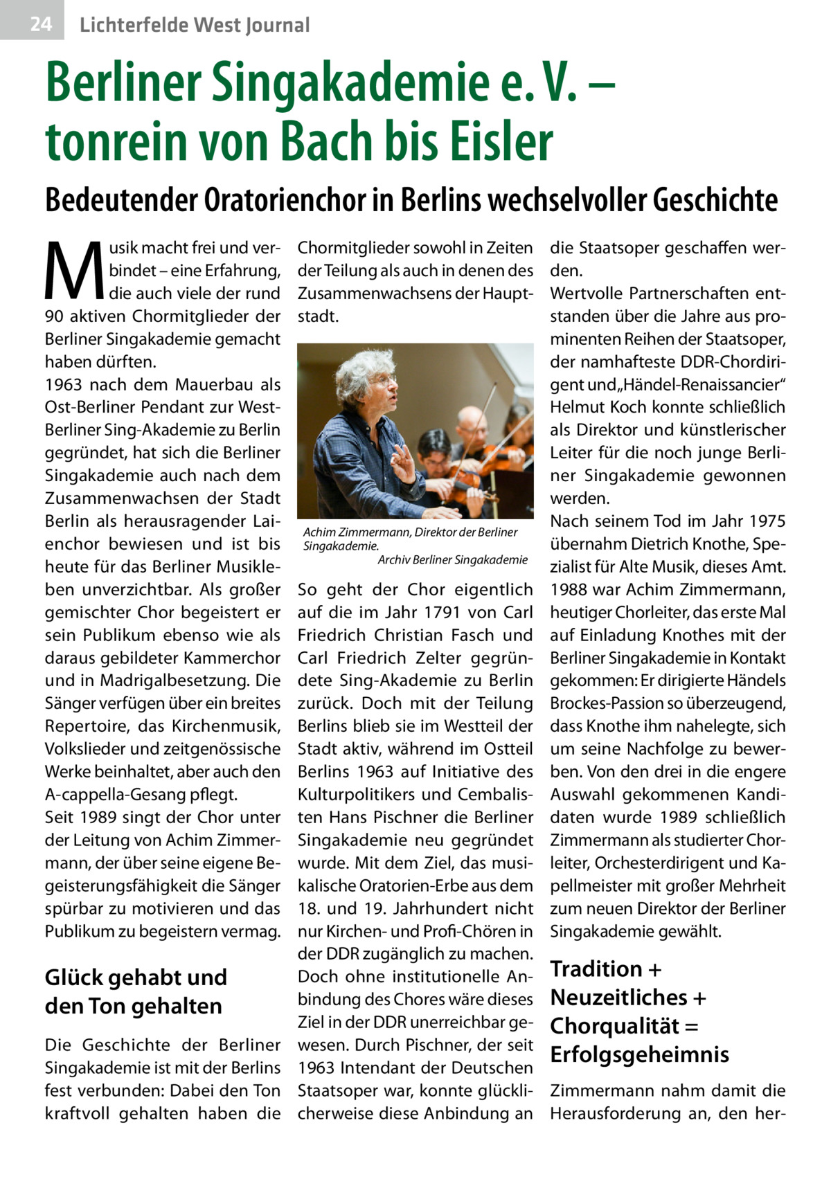 24  Lichterfelde West Journal  Berliner Singakademie e. V. – tonrein von Bach bis Eisler Bedeutender Oratorienchor in Berlins wechselvoller Geschichte  M  usik macht frei und verbindet – eine Erfahrung, die auch viele der rund 90 aktiven Chormitglieder der Berliner Singakademie gemacht haben dürften. 1963 nach dem Mauerbau als Ost-Berliner Pendant zur WestBerliner Sing-Akademie zu Berlin gegründet, hat sich die Berliner Singakademie auch nach dem Zusammenwachsen der Stadt Berlin als herausragender Laienchor bewiesen und ist bis heute für das Berliner Musikleben unverzichtbar. Als großer gemischter Chor begeistert er sein Publikum ebenso wie als daraus gebildeter Kammerchor und in Madrigalbesetzung. Die Sänger verfügen über ein breites Repertoire, das Kirchenmusik, Volkslieder und zeitgenössische Werke beinhaltet, aber auch den A-cappella-Gesang pflegt. Seit 1989 singt der Chor unter der Leitung von Achim Zimmermann, der über seine eigene Begeisterungsfähigkeit die Sänger spürbar zu motivieren und das Publikum zu begeistern vermag.  Glück gehabt und den Ton gehalten Die Geschichte der Berliner Singakademie ist mit der Berlins fest verbunden: Dabei den Ton kraftvoll gehalten haben die  Chormitglieder sowohl in Zeiten der Teilung als auch in denen des Zusammenwachsens der Hauptstadt.  Achim Zimmermann, Direktor der Berliner Singakademie. Archiv Berliner Singakademie  die Staatsoper geschaffen werden. Wertvolle Partnerschaften entstanden über die Jahre aus prominenten Reihen der Staatsoper, der namhafteste DDR-Chordirigent und „Händel-Renaissancier“ Helmut Koch konnte schließlich als Direktor und künstlerischer Leiter für die noch junge Berliner Singakademie gewonnen werden. Nach seinem Tod im Jahr 1975 übernahm Dietrich Knothe, Spezialist für Alte Musik, dieses Amt. 1988 war Achim Zimmermann, heutiger Chorleiter, das erste Mal auf Einladung Knothes mit der Berliner Singakademie in Kontakt gekommen: Er dirigierte Händels Brockes-Passion so überzeugend, dass Knothe ihm nahelegte, sich um seine Nachfolge zu bewerben. Von den drei in die engere Auswahl gekommenen Kandidaten wurde 1989 schließlich Zimmermann als studierter Chorleiter, Orchesterdirigent und Kapellmeister mit großer Mehrheit zum neuen Direktor der Berliner Singakademie gewählt.  So geht der Chor eigentlich auf die im Jahr 1791 von Carl Friedrich Christian Fasch und Carl Friedrich Zelter gegründete Sing-Akademie zu Berlin zurück. Doch mit der Teilung Berlins blieb sie im Westteil der Stadt aktiv, während im Ostteil Berlins 1963 auf Initiative des Kulturpolitikers und Cembalisten Hans Pischner die Berliner Singakademie neu gegründet wurde. Mit dem Ziel, das musikalische Oratorien-Erbe aus dem 18. und 19.  Jahrhundert nicht nur Kirchen- und Profi-Chören in der DDR zugänglich zu machen. Doch ohne institutionelle An- Tradition + bindung des Chores wäre dieses Neuzeitliches + Ziel in der DDR unerreichbar ge- Chorqualität = wesen. Durch Pischner, der seit Erfolgsgeheimnis 1963 Intendant der Deutschen Staatsoper war, konnte glückli- Zimmermann nahm damit die cherweise diese Anbindung an Herausforderung an, den he