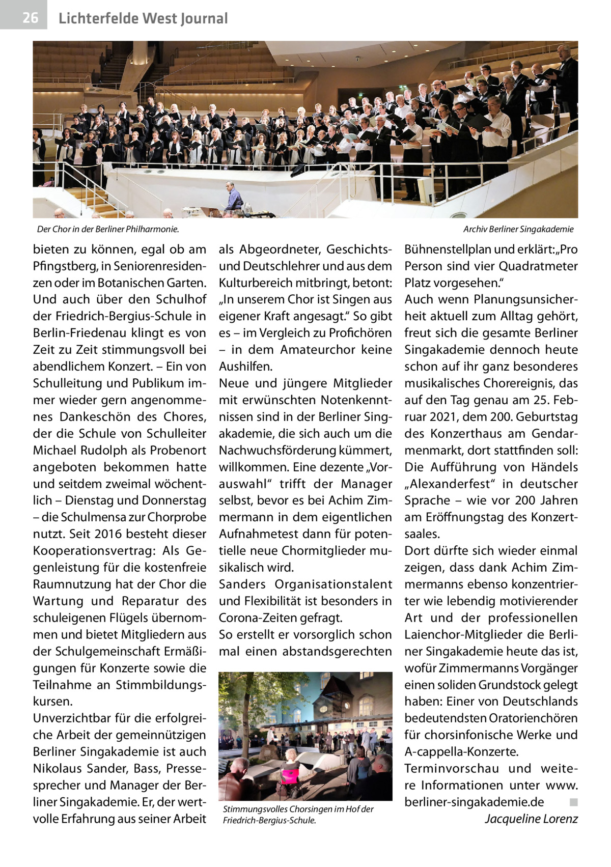 26  Lichterfelde West Journal  Der Chor in der Berliner Philharmonie.�  bieten zu können, egal ob am Pfingstberg, in Seniorenresidenzen oder im Botanischen Garten. Und auch über den Schulhof der Friedrich-Bergius-Schule in Berlin-Friedenau klingt es von Zeit zu Zeit stimmungsvoll bei abendlichem Konzert. – Ein von Schulleitung und Publikum immer wieder gern angenommenes Dankeschön des Chores, der die Schule von Schulleiter Michael Rudolph als Probenort angeboten bekommen hatte und seitdem zweimal wöchentlich – Dienstag und Donnerstag – die Schulmensa zur Chorprobe nutzt. Seit 2016 besteht dieser Kooperationsvertrag: Als Gegenleistung für die kostenfreie Raumnutzung hat der Chor die Wartung und Reparatur des schuleigenen Flügels übernommen und bietet Mitgliedern aus der Schulgemeinschaft Ermäßigungen für Konzerte sowie die Teilnahme an Stimmbildungskursen. Unverzichtbar für die erfolgreiche Arbeit der gemeinnützigen Berliner Singakademie ist auch Nikolaus Sander, Bass, Pressesprecher und Manager der Berliner Singakademie. Er, der wertvolle Erfahrung aus seiner Arbeit  Archiv Berliner Singakademie  als Abgeordneter, Geschichtsund Deutschlehrer und aus dem Kulturbereich mitbringt, betont: „In unserem Chor ist Singen aus eigener Kraft angesagt.“ So gibt es – im Vergleich zu Profichören – in dem Amateurchor keine Aushilfen. Neue und jüngere Mitglieder mit erwünschten Notenkenntnissen sind in der Berliner Singakademie, die sich auch um die Nachwuchsförderung kümmert, willkommen. Eine dezente „Vor­ auswahl“ trifft der Manager selbst, bevor es bei Achim Zimmermann in dem eigentlichen Aufnahmetest dann für potentielle neue Chormitglieder musikalisch wird. Sanders Organisationstalent und Flexibilität ist besonders in Corona-Zeiten gefragt. So erstellt er vorsorglich schon mal einen abstandsgerechten  Stimmungsvolles Chorsingen im Hof der Friedrich-Bergius-Schule.  Bühnenstellplan und erklärt: „Pro Person sind vier Quadratmeter Platz vorgesehen.“ Auch wenn Planungsunsicherheit aktuell zum Alltag gehört, freut sich die gesamte Berliner Singakademie dennoch heute schon auf ihr ganz besonderes musikalisches Chorereignis, das auf den Tag genau am 25. Februar 2021, dem 200. Geburtstag des Konzerthaus am Gendarmenmarkt, dort stattfinden soll: Die Aufführung von Händels „Alexanderfest“ in deutscher Sprache – wie vor 200  Jahren am Eröffnungstag des Konzertsaales. Dort dürfte sich wieder einmal zeigen, dass dank Achim Zimmermanns ebenso konzentrierter wie lebendig motivierender Art und der professionellen Laienchor-Mitglieder die Berliner Singakademie heute das ist, wofür Zimmermanns Vorgänger einen soliden Grundstock gelegt haben: Einer von Deutschlands bedeutendsten Oratorienchören für chorsinfonische Werke und A-cappella-Konzerte. Terminvorschau und weitere Informationen unter www. berliner-singakademie.de � ◾ � Jacqueline Lorenz