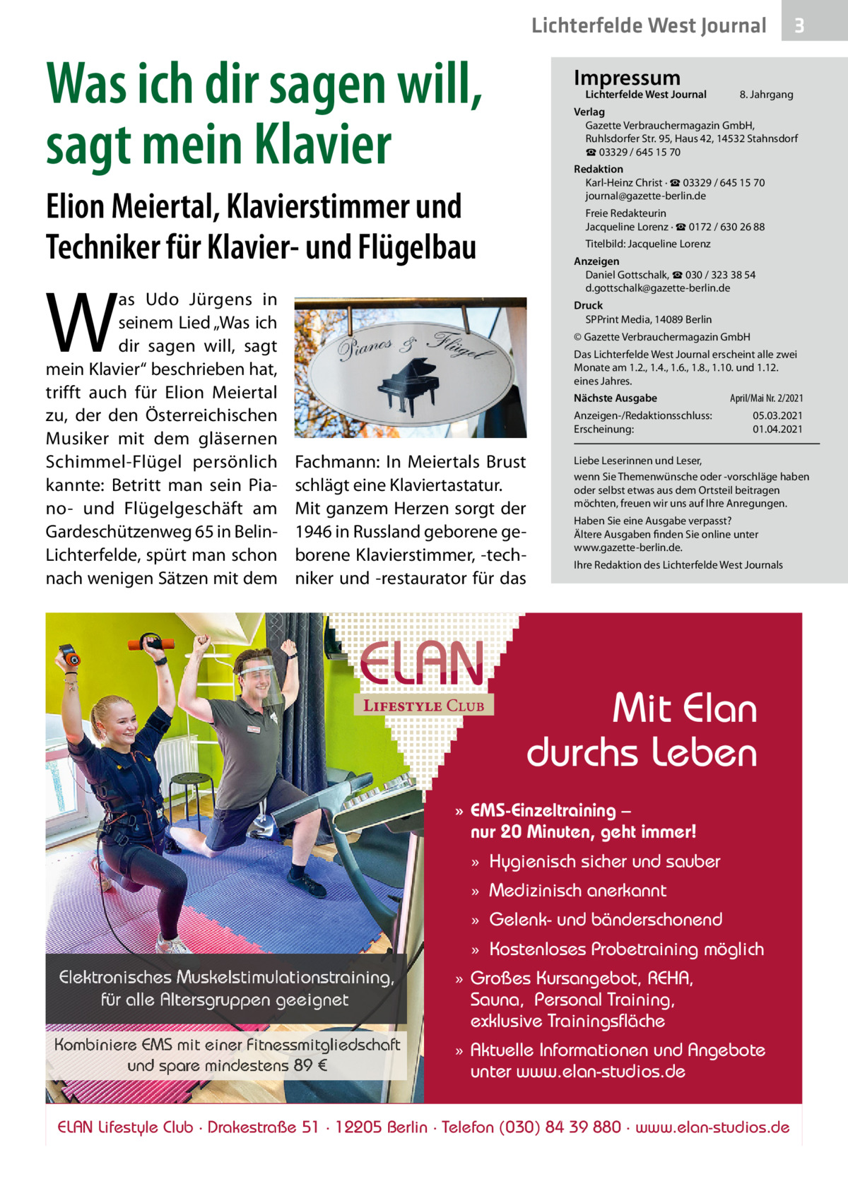 Lichterfelde West Journal  Was ich dir sagen will, sagt mein Klavier  Impressum  Lichterfelde West Journal  8. Jahrgang  Verlag Gazette Verbrauchermagazin GmbH, Ruhlsdorfer Str. 95, Haus 42, 14532 Stahnsdorf ☎ 03329 / 645 15 70 Redaktion Karl-Heinz Christ · ☎ 03329 / 645 15 70 journal@gazette-berlin.de  Elion Meiertal, Klavierstimmer und Techniker für Klavier- und Flügelbau  Freie Redakteurin Jacqueline Lorenz · ☎ 0172 / 630 26 88 Titelbild: Jacqueline Lorenz Anzeigen Daniel Gottschalk, ☎ 030 / 323 38 54 d.gottschalk@gazette-berlin.de  W  as Udo Jürgens in seinem Lied „Was ich dir sagen will, sagt mein Klavier“ beschrieben hat, trifft auch für Elion Meiertal zu, der den Österreichischen Musiker mit dem gläsernen Schimmel-Flügel persönlich kannte: Betritt man sein Piano- und Flügelgeschäft am Gardeschützenweg 65 in BelinLichterfelde, spürt man schon nach wenigen Sätzen mit dem  3  Druck SPPrint Media, 14089 Berlin © Gazette Verbrauchermagazin GmbH Das Lichterfelde West Journal erscheint alle zwei Monate am 1.2., 1.4., 1.6., 1.8., 1.10. und 1.12. eines Jahres. Nächste Ausgabe Anzeigen-/Redaktionsschluss: Erscheinung:  Fachmann: In Meiertals Brust schlägt eine Klaviertastatur. Mit ganzem Herzen sorgt der 1946 in Russland geborene geborene Klavierstimmer, -techniker und -restaurator für das  April/Mai Nr. 2/2021 05.03.2021 01.04.2021  Liebe Leserinnen und Leser, wenn Sie Themenwünsche oder -vorschläge haben oder selbst etwas aus dem Ortsteil beitragen möchten, freuen wir uns auf Ihre Anregungen. Haben Sie eine Ausgabe verpasst? Ältere Ausgaben finden Sie online unter www.gazette-berlin.de. Ihre Redaktion des Lichterfelde West Journals  Mit Elan durchs Leben » EMS-Einzeltraining – nur 20 Minuten, geht immer! » Hygienisch sicher und sauber » Medizinisch anerkannt » Gelenk- und bänderschonend » Kostenloses Probetraining möglich  Elektronisches Muskelstimulationstraining, für alle Altersgruppen geeignet Kombiniere EMS mit einer Fitnessmitgliedschaft und spare mindestens 89 €  » Großes Kursangebot, REHA, Sauna, Personal Training, exklusive Trainingsfläche » Aktuelle Informationen und Angebote unter www.elan-studios.de  ELAN Lifestyle Club · Drakestraße 51 · 12205 Berlin · Telefon (030) 84 39 880 · www.elan-studios.de