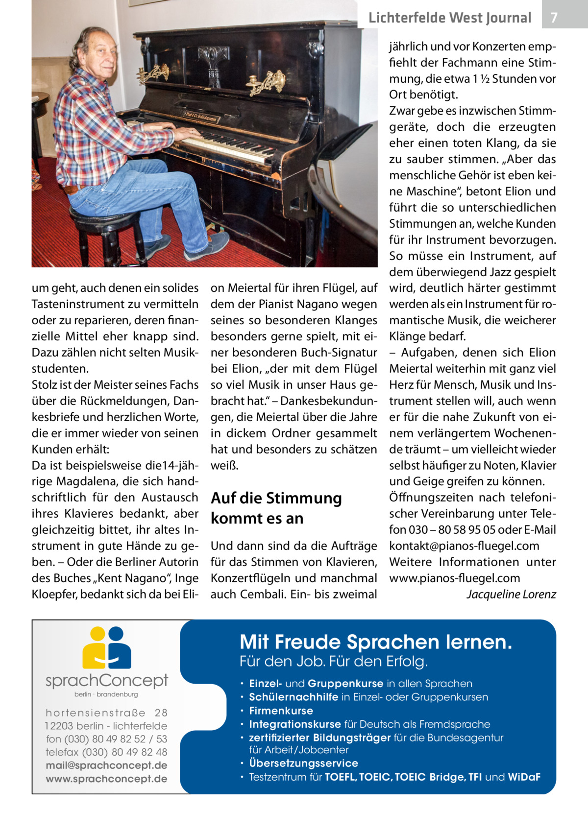 Lichterfelde West Journal  um geht, auch denen ein solides Tasteninstrument zu vermitteln oder zu reparieren, deren finanzielle Mittel eher knapp sind. Dazu zählen nicht selten Musikstudenten. Stolz ist der Meister seines Fachs über die Rückmeldungen, Dankesbriefe und herzlichen Worte, die er immer wieder von seinen Kunden erhält: Da ist beispielsweise die14-jährige Magdalena, die sich handschriftlich für den Austausch ihres Klavieres bedankt, aber gleichzeitig bittet, ihr altes Instrument in gute Hände zu geben. – Oder die Berliner Autorin des Buches „Kent Nagano“, Inge Kloepfer, bedankt sich da bei Eli on Meiertal für ihren Flügel, auf dem der Pianist Nagano wegen seines so besonderen Klanges besonders gerne spielt, mit einer besonderen Buch-Signatur bei Elion, „der mit dem Flügel so viel Musik in unser Haus gebracht hat.“ – Dankesbekundungen, die Meiertal über die Jahre in dickem Ordner gesammelt hat und besonders zu schätzen weiß.  Auf die Stimmung kommt es an Und dann sind da die Aufträge für das Stimmen von Klavieren, Konzertflügeln und manchmal auch Cembali. Ein- bis zweimal  jährlich und vor Konzerten empfiehlt der Fachmann eine Stimmung, die etwa 1 ½ Stunden vor Ort benötigt. Zwar gebe es inzwischen Stimmgeräte, doch die erzeugten eher einen toten Klang, da sie zu sauber stimmen. „Aber das menschliche Gehör ist eben keine Maschine“, betont Elion und führt die so unterschiedlichen Stimmungen an, welche Kunden für ihr Instrument bevorzugen. So müsse ein Instrument, auf dem überwiegend Jazz gespielt wird, deutlich härter gestimmt werden als ein Instrument für romantische Musik, die weicherer Klänge bedarf. – Aufgaben, denen sich Elion Meiertal weiterhin mit ganz viel Herz für Mensch, Musik und Instrument stellen will, auch wenn er für die nahe Zukunft von einem verlängertem Wochenende träumt – um vielleicht wieder selbst häufiger zu Noten, Klavier und Geige greifen zu können. Öffnungszeiten nach telefonischer Vereinbarung unter Telefon 030 – 80 58 95 05 oder E-Mail kontakt@pianos-fluegel.com Weitere Informationen unter www.pianos-fluegel.com � Jacqueline Lorenz  Mit Freude Sprachen lernen. Für den Job. Für den Erfolg.  h o r te n s i e n s t ra ß e 2 8 12203 berlin - lichterfelde fon (030) 80 49 82 52 / 53 telefax (030) 80 49 82 48 mail@sprachconcept.de www.sprachconcept.de  Einzel- und Gruppenkurse in allen Sprachen Schülernachhilfe in Einzel- oder Gruppenkursen Firmenkurse Integrationskurse für Deutsch als Fremdsprache zertifizierter Bildungsträger für die Bundesagentur für Arbeit/Jobcenter • Übersetzungsservice • Testzentrum für TOEFL, TOEIC, TOEIC Bridge, TFI und WiDaF • • • • •  7 7