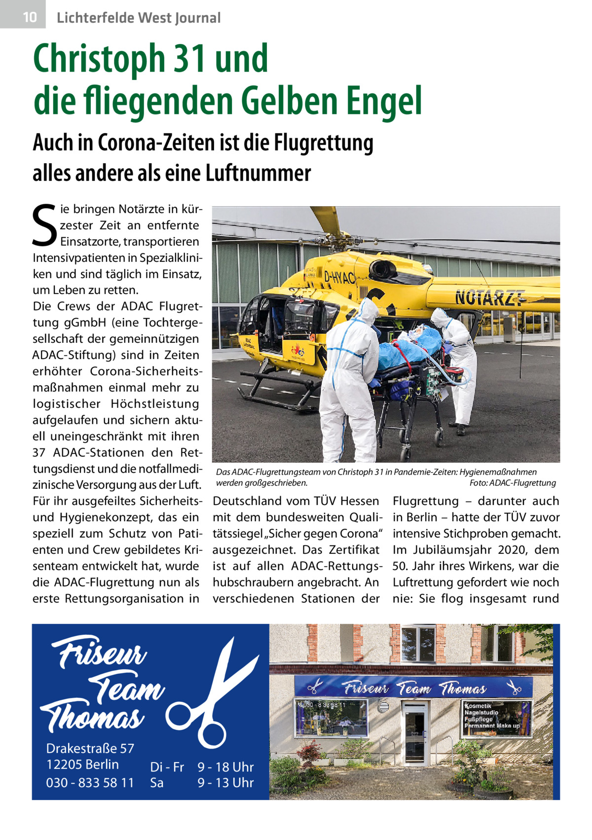 10  Lichterfelde West Journal  Christoph 31 und die fliegenden Gelben Engel Auch in Corona-Zeiten ist die Flugrettung alles andere als eine Luftnummer  S  ie bringen Notärzte in kürzester Zeit an entfernte Einsatzorte, transportieren Intensivpatienten in Spezialkliniken und sind täglich im Einsatz, um Leben zu retten. Die Crews der ADAC Flugrettung gGmbH (eine Tochtergesellschaft der gemeinnützigen ADAC-Stiftung) sind in Zeiten erhöhter Corona-Sicherheitsmaßnahmen einmal mehr zu logistischer Höchstleistung aufgelaufen und sichern aktuell uneingeschränkt mit ihren 37  ADAC-Stationen den Rettungsdienst und die notfallmedizinische Versorgung aus der Luft. Für ihr ausgefeiltes Sicherheitsund Hygienekonzept, das ein speziell zum Schutz von Patienten und Crew gebildetes Krisenteam entwickelt hat, wurde die ADAC-Flugrettung nun als erste Rettungsorganisation in  Drakestraße 57 12205 Berlin 030 - 833 58 11  Das ADAC-Flugrettungsteam von Christoph 31 in Pandemie-Zeiten: Hygienemaßnahmen werden großgeschrieben.� Foto: ADAC-Flugrettung  Deutschland vom TÜV Hessen mit dem bundesweiten Qualitätssiegel „Sicher gegen Corona“ ausgezeichnet. Das Zertifikat ist auf allen ADAC-Rettungshubschraubern angebracht. An verschiedenen Stationen der  Di - Fr 9 - 18 Uhr Sa 9 - 13 Uhr  Flugrettung – darunter auch in Berlin – hatte der TÜV zuvor intensive Stichproben gemacht. Im Jubiläumsjahr 2020, dem 50. Jahr ihres Wirkens, war die Luftrettung gefordert wie noch nie: Sie flog insgesamt rund