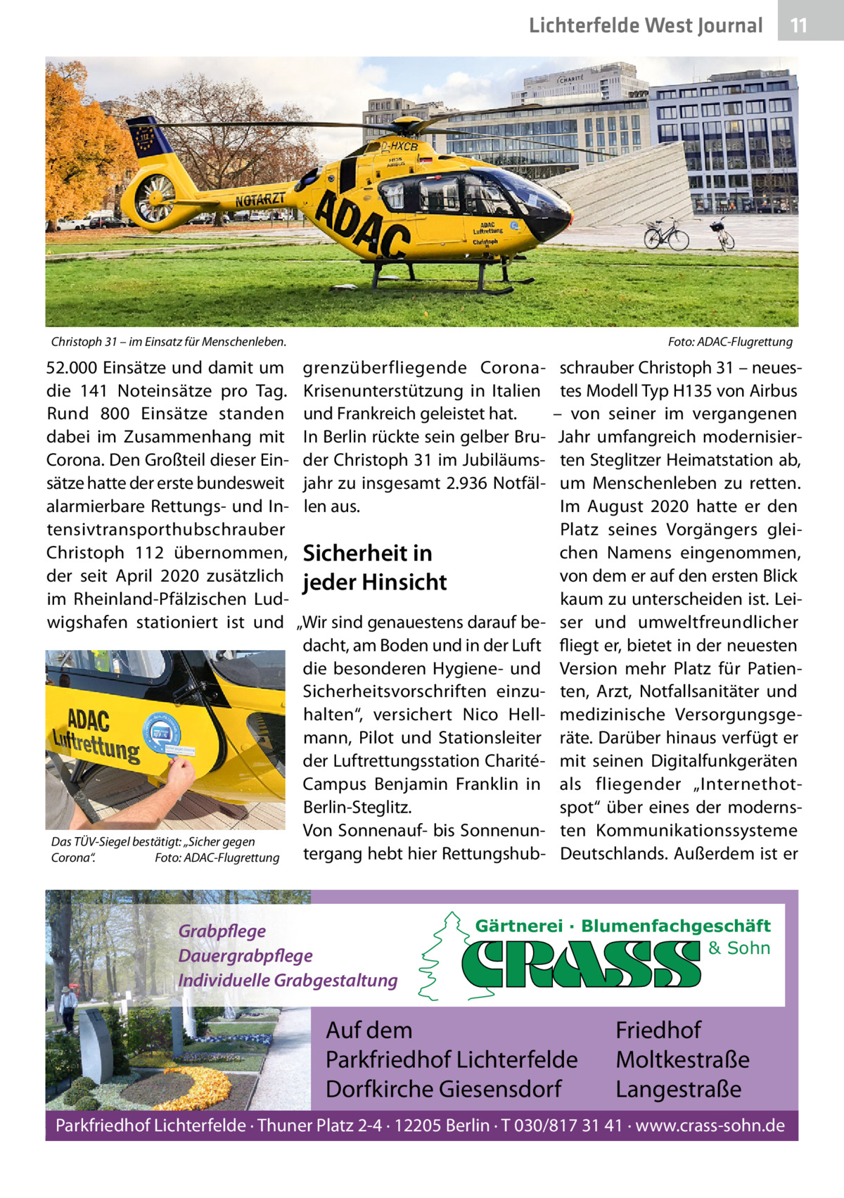 Lichterfelde West Journal  Christoph 31 – im Einsatz für Menschenleben.  52.000 Einsätze und damit um die 141  Noteinsätze pro Tag. Rund 800  Einsätze standen dabei im Zusammenhang mit Corona. Den Großteil dieser Einsätze hatte der erste bundesweit alarmierbare Rettungs- und Intensivtransporthubschrauber Christoph  112 übernommen, der seit April 2020 zusätzlich im Rheinland-Pfälzischen Ludwigshafen stationiert ist und  Das TÜV-Siegel bestätigt: „Sicher gegen Corona“. Foto: ADAC-Flugrettung  11 11  Foto: ADAC-Flugrettung  grenzüberfliegende CoronaKrisenunterstützung in Italien und Frankreich geleistet hat. In Berlin rückte sein gelber Bruder Christoph 31 im Jubiläumsjahr zu insgesamt 2.936 Notfällen aus.  Sicherheit in jeder Hinsicht „Wir sind genauestens darauf bedacht, am Boden und in der Luft die besonderen Hygiene- und Sicherheitsvorschriften einzuhalten“, versichert Nico Hellmann, Pilot und Stationsleiter der Luftrettungsstation CharitéCampus Benjamin Franklin in Berlin-Steglitz. Von Sonnenauf- bis Sonnenuntergang hebt hier Rettungshub Grabpflege Dauergrabpflege Individuelle Grabgestaltung  schrauber Christoph 31 – neuestes Modell Typ H135 von Airbus – von seiner im vergangenen Jahr umfangreich modernisierten Steglitzer Heimatstation ab, um Menschenleben zu retten. Im August 2020 hatte er den Platz seines Vorgängers gleichen Namens eingenommen, von dem er auf den ersten Blick kaum zu unterscheiden ist. Leiser und umweltfreundlicher fliegt er, bietet in der neuesten Version mehr Platz für Patienten, Arzt, Notfallsanitäter und medizinische Versorgungsgeräte. Darüber hinaus verfügt er mit seinen Digitalfunkgeräten als fliegender „Internethotspot“ über eines der modernsten Kommunikationssysteme Deutschlands. Außerdem ist er  Gärtnerei · Blumenfachgeschäft & Sohn  Auf dem Parkfriedhof Lichterfelde Dorfkirche Giesensdorf  Friedhof Moltkestraße Langestraße  Parkfriedhof Lichterfelde · Thuner Platz 2-4 · 12205 Berlin · T 030/817 31 41 · www.crass-sohn.de