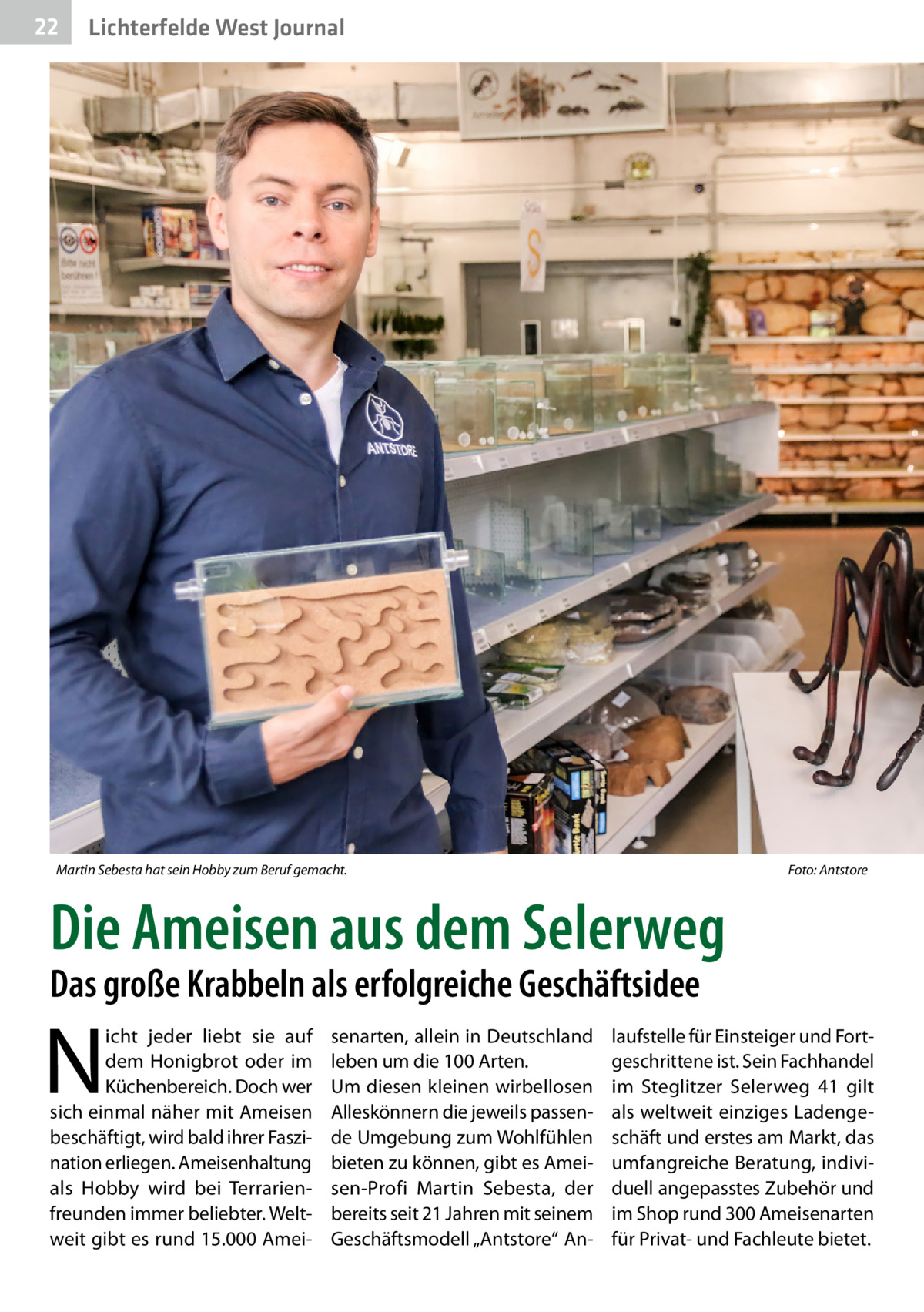 22  Lichterfelde West Journal  Martin Sebesta hat sein Hobby zum Beruf gemacht.�  Foto: Antstore  Die Ameisen aus dem Selerweg Das große Krabbeln als erfolgreiche Geschäftsidee  N  icht jeder liebt sie auf dem Honigbrot oder im Küchenbereich. Doch wer sich einmal näher mit Ameisen beschäftigt, wird bald ihrer Faszination erliegen. Ameisenhaltung als Hobby wird bei Terrarienfreunden immer beliebter. Weltweit gibt es rund 15.000 Amei senarten, allein in Deutschland leben um die 100 Arten. Um diesen kleinen wirbellosen Alleskönnern die jeweils passende Umgebung zum Wohlfühlen bieten zu können, gibt es Ameisen-Profi Martin Sebesta, der bereits seit 21 Jahren mit seinem Geschäftsmodell „Antstore“ An laufstelle für Einsteiger und Fortgeschrittene ist. Sein Fachhandel im Steglitzer Selerweg  41 gilt als weltweit einziges Ladengeschäft und erstes am Markt, das umfangreiche Beratung, individuell angepasstes Zubehör und im Shop rund 300 Ameisenarten für Privat- und Fachleute bietet.