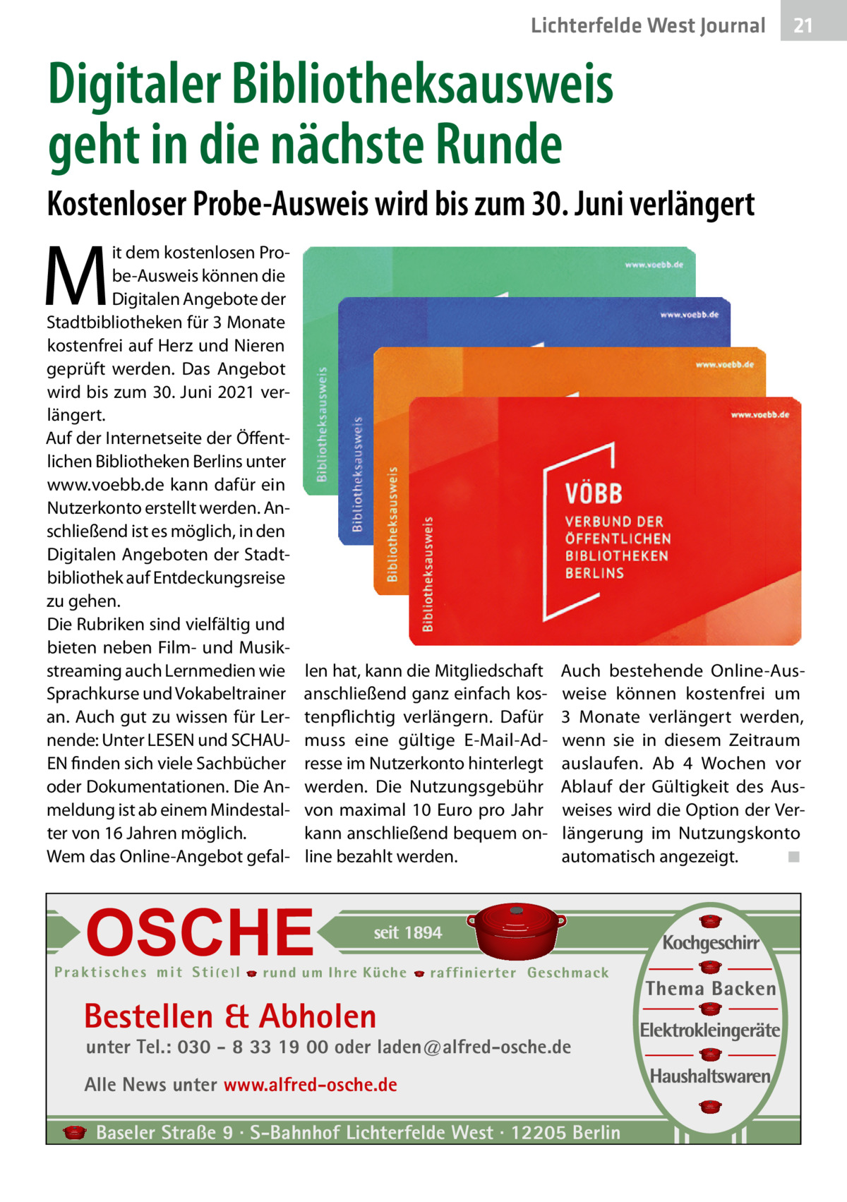 Lichterfelde West Journal  21 21  Digitaler Bibliotheksausweis geht in die nächste Runde Kostenloser Probe-Ausweis wird bis zum 30. Juni verlängert  M  it dem kostenlosen Probe-Ausweis können die Digitalen Angebote der Stadtbibliotheken für 3 Monate kostenfrei auf Herz und Nieren geprüft werden. Das Angebot wird bis zum 30. Juni 2021 verlängert. Auf der Internetseite der Öffentlichen Bibliotheken Berlins unter www.voebb.de kann dafür ein Nutzerkonto erstellt werden. Anschließend ist es möglich, in den Digitalen Angeboten der Stadtbibliothek auf Entdeckungsreise zu gehen. Die Rubriken sind vielfältig und bieten neben Film- und Musikstreaming auch Lernmedien wie Sprachkurse und Vokabeltrainer an. Auch gut zu wissen für Lernende: Unter LESEN und SCHAUEN finden sich viele Sachbücher oder Dokumentationen. Die Anmeldung ist ab einem Mindestalter von 16 Jahren möglich. Wem das Online-Angebot gefal len hat, kann die Mitgliedschaft anschließend ganz einfach kostenpflichtig verlängern. Dafür muss eine gültige E-Mail-Adresse im Nutzerkonto hinterlegt werden. Die Nutzungsgebühr von maximal 10  Euro pro Jahr kann anschließend bequem online bezahlt werden.  Auch bestehende Online-Ausweise können kostenfrei um 3  Monate verlängert werden, wenn sie in diesem Zeitraum auslaufen. Ab 4  Wochen vor Ablauf der Gültigkeit des Ausweises wird die Option der Verlängerung im Nutzungskonto automatisch angezeigt. ◾  Bestellen & Abholen  unter Tel.: 030 - 8 33 19 00 oder laden@alfred-osche.de  Alle News unter www.alfred-osche.de Baseler Straße 9 · S-Bahnhof Lichterfelde West · 12205 Berlin