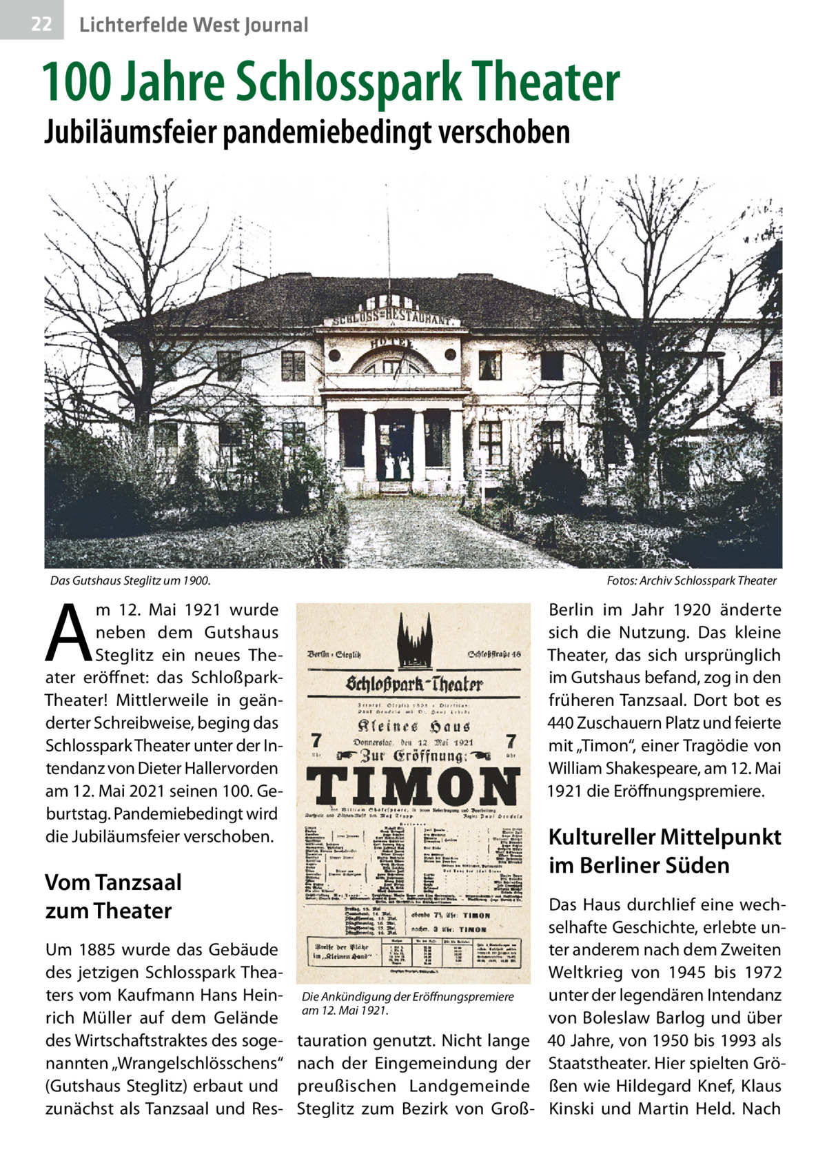 22  Lichterfelde West Journal  100 Jahre Schlosspark Theater Jubiläumsfeier pandemiebedingt verschoben  Das Gutshaus Steglitz um 1900. �  Fotos: Archiv Schlosspark Theater  A  m 12.  Mai 1921 wurde neben dem Gutshaus Steglitz ein neues Theater eröffnet: das SchloßparkTheater! Mittlerweile in geänderter Schreibweise, beging das Schlosspark Theater unter der Intendanz von Dieter Hallervorden am 12. Mai 2021 seinen 100. Geburtstag. Pandemiebedingt wird die Jubiläumsfeier verschoben.  Berlin im Jahr 1920 änderte sich die Nutzung. Das kleine Theater, das sich ursprünglich im Gutshaus befand, zog in den früheren Tanzsaal. Dort bot es 440 Zuschauern Platz und feierte mit „Timon“, einer Tragödie von William Shakespeare, am 12. Mai 1921 die Eröffnungspremiere.  Kultureller Mittelpunkt im Berliner Süden  Vom Tanzsaal zum Theater Um 1885 wurde das Gebäude des jetzigen Schlosspark Theaters vom Kaufmann Hans Heinrich Müller auf dem Gelände des Wirtschaftstraktes des sogenannten „Wrangelschlösschens“ (Gutshaus Steglitz) erbaut und zunächst als Tanzsaal und Res Die Ankündigung der Eröffnungspremiere am 12. Mai 1921.  tauration genutzt. Nicht lange nach der Eingemeindung der preußischen Landgemeinde Steglitz zum Bezirk von Groß Das Haus durchlief eine wechselhafte Geschichte, erlebte unter anderem nach dem Zweiten Weltkrieg von 1945 bis 1972 unter der legendären Intendanz von Boleslaw Barlog und über 40 Jahre, von 1950 bis 1993 als Staatstheater. Hier spielten Größen wie Hildegard Knef, Klaus Kinski und Martin Held. Nach