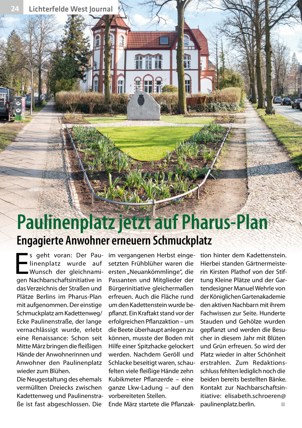 24  Lichterfelde West Journal  Paulinenplatz jetzt auf Pharus-Plan  Engagierte Anwohner erneuern Schmuckplatz  E  s geht voran: Der Paulinenplatz wurde auf Wunsch der gleichnamigen Nachbarschaftsinitiative in das Verzeichnis der Straßen und Plätze Berlins im Pharus-Plan mit aufgenommen. Der einstige Schmuckplatz am Kadettenweg/ Ecke Paulinenstraße, der lange vernachlässigt wurde, erlebt eine Renaissance: Schon seit Mitte März bringen die fleißigen Hände der Anwohnerinnen und Anwohner den Paulinenplatz wieder zum Blühen. Die Neugestaltung des ehemals vermüllten Dreiecks zwischen Kadettenweg und Paulinenstraße ist fast abgeschlossen. Die  im vergangenen Herbst eingesetzten Frühblüher waren die ersten „Neuankömmlinge“, die Passanten und Mitglieder der Bürgerinitiative gleichermaßen erfreuen. Auch die Fläche rund um den Kadettenstein wurde bepflanzt. Ein Kraftakt stand vor der erfolgreichen Pflanzaktion – um die Beete überhaupt anlegen zu können, musste der Boden mit Hilfe einer Spitzhacke gelockert werden. Nachdem Geröll und Schlacke beseitigt waren, schaufelten viele fleißige Hände zehn Kubikmeter Pflanzerde – eine ganze Lkw-Ladung – auf den vorbereiteten Stellen. Ende März startete die Pflanzak tion hinter dem Kadettenstein. Hierbei standen Gärtnermeisterin Kirsten Plathof von der Stiftung Kleine Plätze und der Gartendesigner Manuel Wehrle von der Königlichen Gartenakademie den aktiven Nachbarn mit ihrem Fachwissen zur Seite. Hunderte Stauden und Gehölze wurden gepflanzt und werden die Besucher in diesem Jahr mit Blüten und Grün erfreuen. So wird der Platz wieder in alter Schönheit erstrahlen. Zum Redaktionsschluss fehlten lediglich noch die beiden bereits bestellten Bänke. Kontakt zur Nachbarschaftsinitiative: elisabeth.schroeren@ paulinenplatz.berlin. ◾