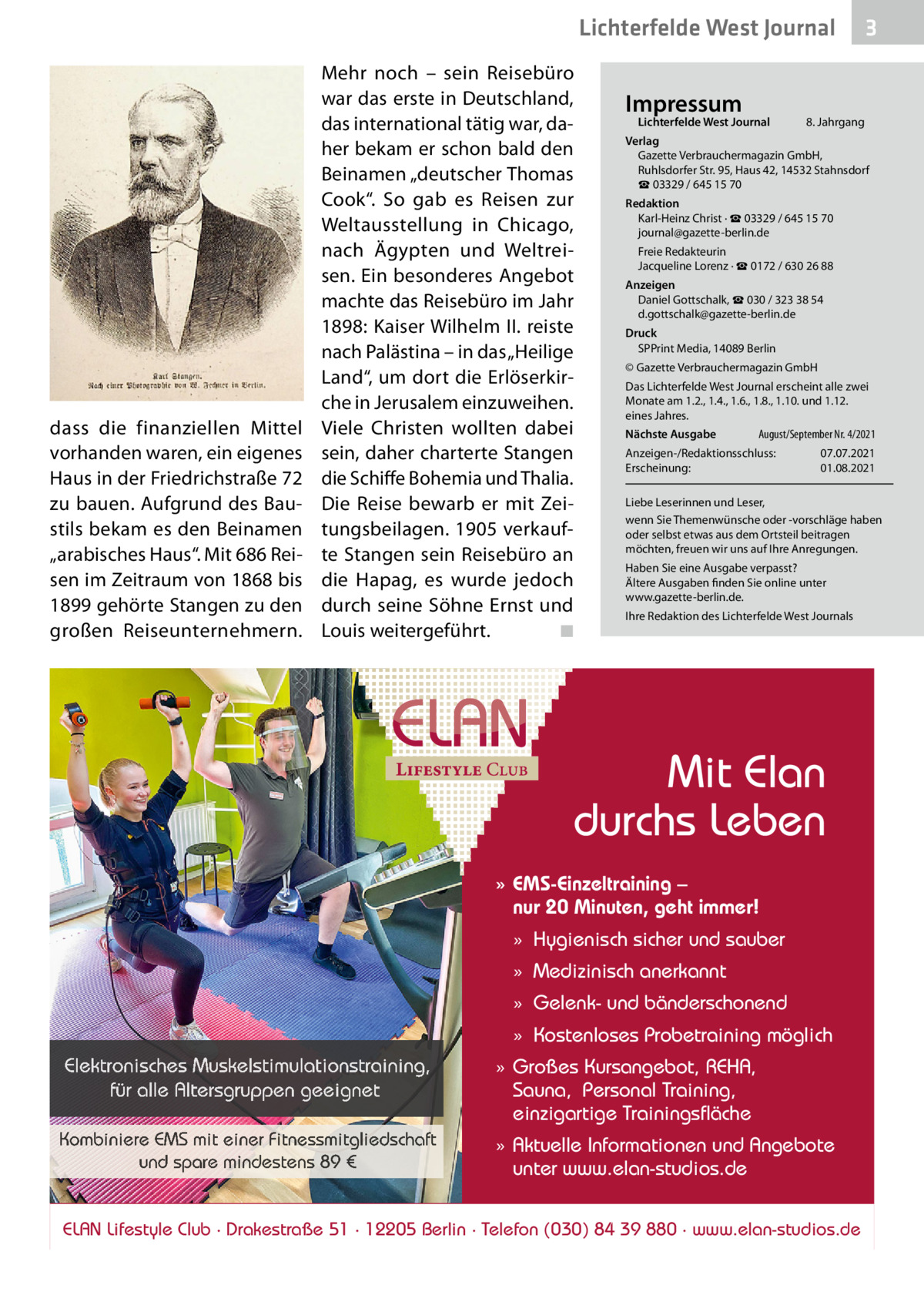 Lichterfelde West Journal  dass die finanziellen Mittel vorhanden waren, ein eigenes Haus in der Friedrichstraße 72 zu bauen. Aufgrund des Baustils bekam es den Beinamen „arabisches Haus“. Mit 686 Reisen im Zeitraum von 1868 bis 1899 gehörte Stangen zu den großen Reiseunternehmern.  Mehr noch – sein Reisebüro war das erste in Deutschland, das international tätig war, daher bekam er schon bald den Beinamen „deutscher Thomas Cook“. So gab es Reisen zur Weltausstellung in Chicago, nach Ägypten und Weltreisen. Ein besonderes Angebot machte das Reisebüro im Jahr 1898: Kaiser Wilhelm II. reiste nach Palästina – in das „Heilige Land“, um dort die Erlöserkirche in Jerusalem einzuweihen. Viele Christen wollten dabei sein, daher charterte Stangen die Schiffe Bohemia und Thalia. Die Reise bewarb er mit Zeitungsbeilagen. 1905 verkaufte Stangen sein Reisebüro an die Hapag, es wurde jedoch durch seine Söhne Ernst und Louis weitergeführt. ◾  Impressum  Lichterfelde West Journal  8. Jahrgang  Verlag Gazette Verbrauchermagazin GmbH, Ruhlsdorfer Str. 95, Haus 42, 14532 Stahnsdorf ☎ 03329 / 645 15 70 Redaktion Karl-Heinz Christ · ☎ 03329 / 645 15 70 journal@gazette-berlin.de Freie Redakteurin Jacqueline Lorenz · ☎ 0172 / 630 26 88 Anzeigen Daniel Gottschalk, ☎ 030 / 323 38 54 d.gottschalk@gazette-berlin.de Druck SPPrint Media, 14089 Berlin © Gazette Verbrauchermagazin GmbH Das Lichterfelde West Journal erscheint alle zwei Monate am 1.2., 1.4., 1.6., 1.8., 1.10. und 1.12. eines Jahres. Nächste Ausgabe  August/September Nr. 4/2021  Anzeigen-/Redaktionsschluss: Erscheinung:  07.07.2021 01.08.2021  Liebe Leserinnen und Leser, wenn Sie Themenwünsche oder -vorschläge haben oder selbst etwas aus dem Ortsteil beitragen möchten, freuen wir uns auf Ihre Anregungen. Haben Sie eine Ausgabe verpasst? Ältere Ausgaben finden Sie online unter www.gazette-berlin.de. Ihre Redaktion des Lichterfelde West Journals  Mit Elan durchs Leben » EMS-Einzeltraining – nur 20 Minuten, geht immer! » Hygienisch sicher und sauber » Medizinisch anerkannt » Gelenk- und bänderschonend » Kostenloses Probetraining möglich  Elektronisches Muskelstimulationstraining, für alle Altersgruppen geeignet Kombiniere EMS mit einer Fitnessmitgliedschaft und spare mindestens 89 €  3  » Großes Kursangebot, REHA, Sauna, Personal Training, einzigartige Trainingsfläche » Aktuelle Informationen und Angebote unter www.elan-studios.de  ELAN Lifestyle Club · Drakestraße 51 · 12205 Berlin · Telefon (030) 84 39 880 · www.elan-studios.de