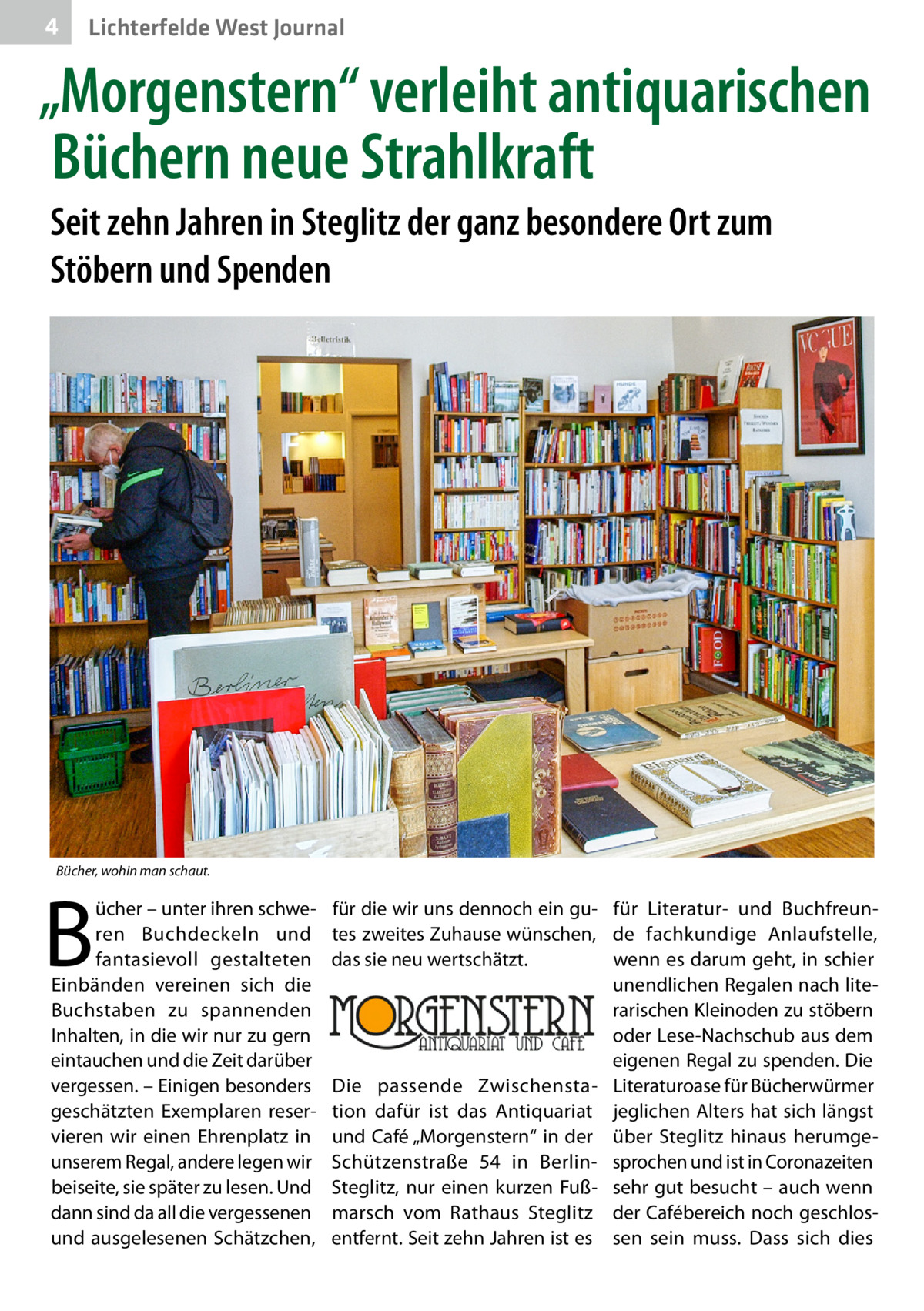 4  Lichterfelde West Journal  „Morgenstern“ verleiht antiquarischen Büchern neue Strahlkraft Seit zehn Jahren in Steglitz der ganz besondere Ort zum Stöbern und Spenden  Bücher, wohin man schaut.  B  ücher – unter ihren schweren Buchdeckeln und fantasievoll gestalteten Einbänden vereinen sich die Buchstaben zu spannenden Inhalten, in die wir nur zu gern eintauchen und die Zeit darüber vergessen. – Einigen besonders geschätzten Exemplaren reservieren wir einen Ehrenplatz in unserem Regal, andere legen wir beiseite, sie später zu lesen. Und dann sind da all die vergessenen und ausgelesenen Schätzchen,  für die wir uns dennoch ein gu- für Literatur- und Buchfreuntes zweites Zuhause wünschen, de fachkundige Anlaufstelle, das sie neu wertschätzt. wenn es darum geht, in schier unendlichen Regalen nach literarischen Kleinoden zu stöbern oder Lese-Nachschub aus dem eigenen Regal zu spenden. Die Die passende Zwischensta- Literaturoase für Bücherwürmer tion dafür ist das Antiquariat jeglichen Alters hat sich längst und Café „Morgenstern“ in der über Steglitz hinaus herumgeSchützenstraße  54 in Berlin- sprochen und ist in Coronazeiten Steglitz, nur einen kurzen Fuß- sehr gut besucht – auch wenn marsch vom Rathaus Steglitz der Cafébereich noch geschlosentfernt. Seit zehn Jahren ist es sen sein muss. Dass sich dies