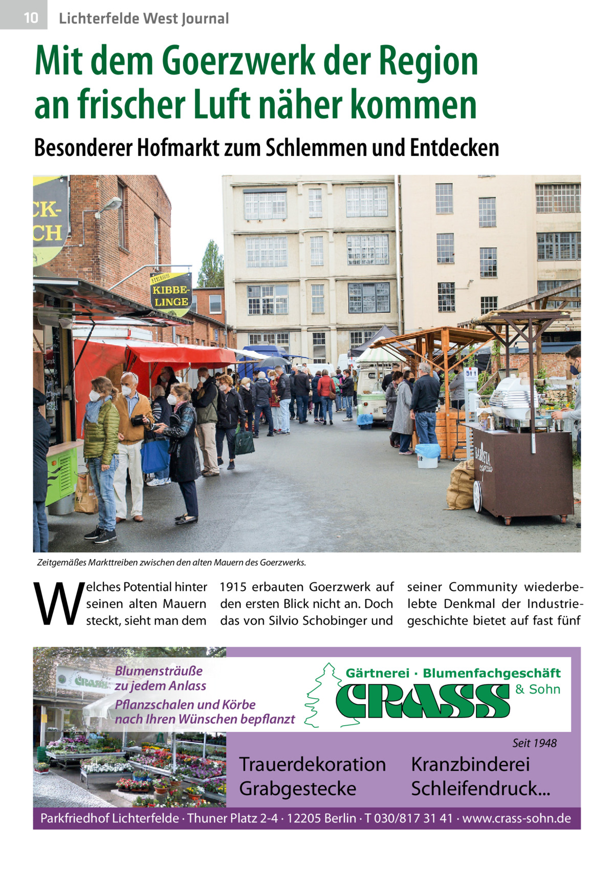 10  Lichterfelde West Journal  Mit dem Goerzwerk der Region an frischer Luft näher kommen Besonderer Hofmarkt zum Schlemmen und Entdecken  Zeitgemäßes Markttreiben zwischen den alten Mauern des Goerzwerks.  W  elches Potential hinter 1915 erbauten Goerzwerk auf seinen alten Mauern den ersten Blick nicht an. Doch steckt, sieht man dem das von Silvio Schobinger und  Blumensträuße zu jedem Anlass Pflanzschalen und Körbe nach Ihren Wünschen bepflanzt  seiner Community wiederbelebte Denkmal der Industriegeschichte bietet auf fast fünf  Gärtnerei · Blumenfachgeschäft & Sohn  Seit 1948  Trauerdekoration Grabgestecke  Kranzbinderei Schleifendruck...  Parkfriedhof Lichterfelde · Thuner Platz 2-4 · 12205 Berlin · T 030/817 31 41 · www.crass-sohn.de