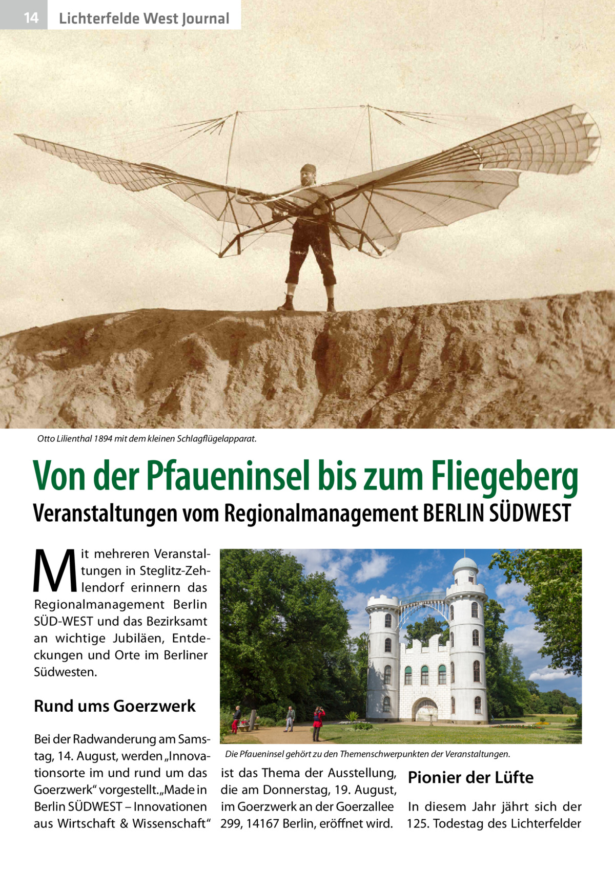 14  Lichterfelde West Journal  Otto Lilienthal 1894 mit dem kleinen Schlagflügelapparat.  Von der Pfaueninsel bis zum Fliegeberg Veranstaltungen vom Regionalmanagement BERLIN SÜDWEST  M  it mehreren Veranstaltungen in Steglitz-Zehlendorf erinnern das Regionalmanagement Berlin SÜD-WEST und das Bezirksamt an wichtige Jubiläen, Entdeckungen und Orte im Berliner Südwesten.  Rund ums Goerzwerk Bei der Radwanderung am Samstag, 14. August, werden „Innovationsorte im und rund um das Goerzwerk“ vorgestellt. „Made in Berlin SÜDWEST – Innovationen aus Wirtschaft & Wissenschaft“  Die Pfaueninsel gehört zu den Themenschwerpunkten der Veranstaltungen.  ist das Thema der Ausstellung, Pionier der Lüfte die am Donnerstag, 19. August, im Goerzwerk an der Goerzallee In diesem Jahr jährt sich der 299, 14167 Berlin, eröffnet wird. 125. Todestag des Lichterfelder