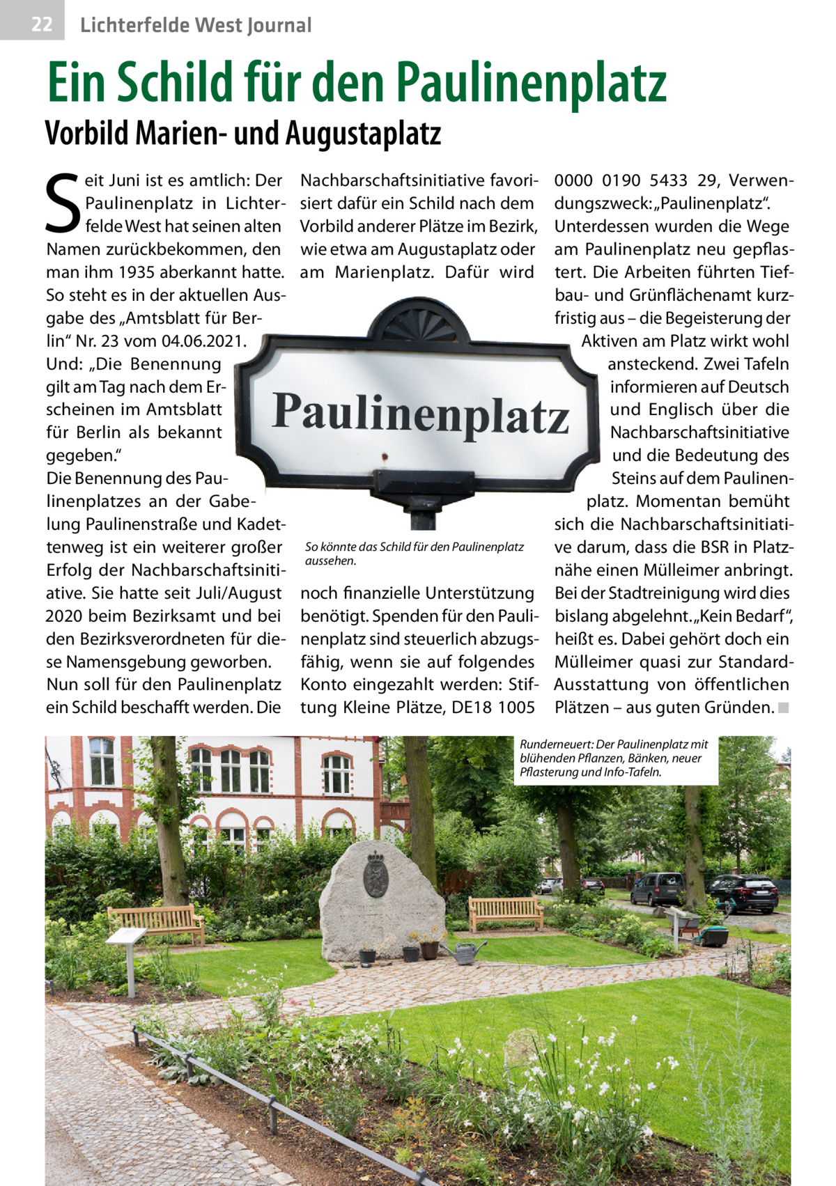 22  Lichterfelde West Journal  Ein Schild für den Paulinenplatz  Vorbild Marien- und Augustaplatz  S  eit Juni ist es amtlich: Der Paulinenplatz in Lichterfelde West hat seinen alten Namen zurückbekommen, den man ihm 1935 aberkannt hatte. So steht es in der aktuellen Ausgabe des „Amtsblatt für Berlin“ Nr. 23 vom 04.06.2021. Und: „Die Benennung gilt am Tag nach dem Erscheinen im Amtsblatt für Berlin als bekannt gegeben.“ Die Benennung des Paulinenplatzes an der Gabelung Paulinenstraße und Kadettenweg ist ein weiterer großer Erfolg der Nachbarschaftsinitiative. Sie hatte seit Juli/August 2020 beim Bezirksamt und bei den Bezirksverordneten für diese Namensgebung geworben. Nun soll für den Paulinenplatz ein Schild beschafft werden. Die  Nachbarschaftsinitiative favorisiert dafür ein Schild nach dem Vorbild anderer Plätze im Bezirk, wie etwa am Augustaplatz oder am Marienplatz. Dafür wird  0000 0190 5433 29, Verwendungszweck: „Paulinenplatz“. Unterdessen wurden die Wege am Paulinenplatz neu gepflastert. Die Arbeiten führten Tiefbau- und Grünflächenamt kurzfristig aus – die Begeisterung der Aktiven am Platz wirkt wohl ansteckend. Zwei Tafeln informieren auf Deutsch und Englisch über die Nachbarschaftsinitiative und die Bedeutung des Steins auf dem Paulinenplatz. Momentan bemüht sich die NachbarschaftsinitiatiSo könnte das Schild für den Paulinenplatz ve darum, dass die BSR in Platzaussehen. nähe einen Mülleimer anbringt. noch finanzielle Unterstützung Bei der Stadtreinigung wird dies benötigt. Spenden für den Pauli- bislang abgelehnt. „Kein Bedarf“, nenplatz sind steuerlich abzugs- heißt es. Dabei gehört doch ein fähig, wenn sie auf folgendes Mülleimer quasi zur StandardKonto eingezahlt werden: Stif- Ausstattung von öffentlichen tung Kleine Plätze, DE18 1005 Plätzen – aus guten Gründen. ◾ Runderneuert: Der Paulinenplatz mit blühenden Pflanzen, Bänken, neuer Pflasterung und Info-Tafeln.