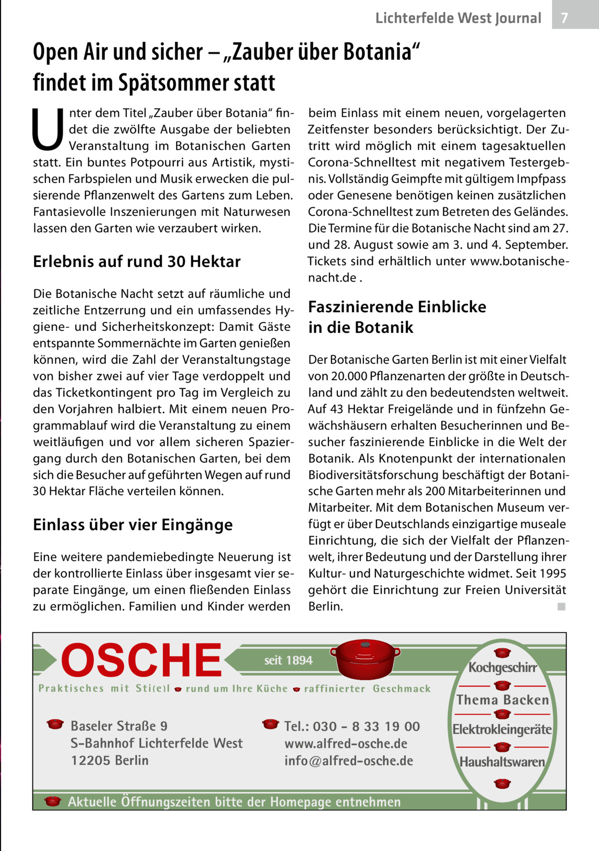 Lichterfelde West Journal  7 7  Open Air und sicher – „Zauber über Botania“ findet im Spätsommer statt  U  nter dem Titel „Zauber über Botania“ findet die zwölfte Ausgabe der beliebten Veranstaltung im Botanischen Garten statt. Ein buntes Potpourri aus Artistik, mystischen Farbspielen und Musik erwecken die pulsierende Pflanzenwelt des Gartens zum Leben. Fantasievolle Inszenierungen mit Naturwesen lassen den Garten wie verzaubert wirken.  Erlebnis auf rund 30 Hektar Die Botanische Nacht setzt auf räumliche und zeitliche Entzerrung und ein umfassendes Hygiene- und Sicherheitskonzept: Damit Gäste entspannte Sommernächte im Garten genießen können, wird die Zahl der Veranstaltungstage von bisher zwei auf vier Tage verdoppelt und das Ticketkontingent pro Tag im Vergleich zu den Vorjahren halbiert. Mit einem neuen Programmablauf wird die Veranstaltung zu einem weitläufigen und vor allem sicheren Spaziergang durch den Botanischen Garten, bei dem sich die Besucher auf geführten Wegen auf rund 30 Hektar Fläche verteilen können.  Einlass über vier Eingänge Eine weitere pandemiebedingte Neuerung ist der kontrollierte Einlass über insgesamt vier separate Eingänge, um einen fließenden Einlass zu ermöglichen. Familien und Kinder werden  Baseler Straße 9 S-Bahnhof Lichterfelde West 12205 Berlin  beim Einlass mit einem neuen, vorgelagerten Zeitfenster besonders berücksichtigt. Der Zutritt wird möglich mit einem tagesaktuellen Corona-Schnelltest mit negativem Testergebnis. Vollständig Geimpfte mit gültigem Impfpass oder Genesene benötigen keinen zusätzlichen Corona-Schnelltest zum Betreten des Geländes. Die Termine für die Botanische Nacht sind am 27. und 28. August sowie am 3. und 4. September. Tickets sind erhältlich unter www.botanischenacht.de .  Faszinierende Einblicke in die Botanik Der Botanische Garten Berlin ist mit einer Vielfalt von 20.000 Pflanzenarten der größte in Deutschland und zählt zu den bedeutendsten weltweit. Auf 43 Hektar Freigelände und in fünfzehn Gewächshäusern erhalten Besucherinnen und Besucher faszinierende Einblicke in die Welt der Botanik. Als Knotenpunkt der internationalen Biodiversitätsforschung beschäftigt der Botanische Garten mehr als 200 Mitarbeiterinnen und Mitarbeiter. Mit dem Botanischen Museum verfügt er über Deutschlands einzigartige museale Einrichtung, die sich der Vielfalt der Pflanzenwelt, ihrer Bedeutung und der Darstellung ihrer Kultur- und Naturgeschichte widmet. Seit 1995 gehört die Einrichtung zur Freien Universität Berlin. � ◾  Tel.: 030 - 8 33 19 00 www.alfred-osche.de info@alfred-osche.de  Aktuelle Öffnungszeiten bitte der Homepage entnehmen