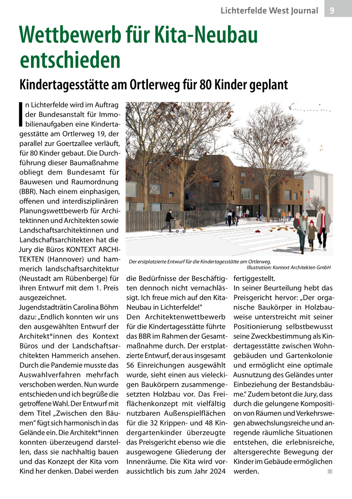 Lichterfelde West Journal  9  Wettbewerb für Kita-Neubau entschieden Kindertagesstätte am Ortlerweg für 80 Kinder geplant  I  n Lichterfelde wird im Auftrag der Bundesanstalt für Immobilienaufgaben eine Kindertagesstätte am Ortlerweg 19, der parallel zur Goertzallee verläuft, für 80 Kinder gebaut. Die Durchführung dieser Baumaßnahme obliegt dem Bundesamt für Bauwesen und Raumordnung (BBR). Nach einem einphasigen, offenen und interdisziplinären Planungswettbewerb für Architektinnen und Architekten sowie Landschaftsarchitektinnen und Landschaftsarchitekten hat die Jury die Büros KONTEXT ARCHITEKTEN (Hannover) und hammerich landschaftsarchitektur (Neustadt am Rübenberge) für ihren Entwurf mit dem 1. Preis ausgezeichnet. Jugendstadträtin Carolina Böhm dazu: „Endlich konnten wir uns den ausgewählten Entwurf der Architekt*innen des Kontext Büros und der Landschaftsarchitekten Hammerich ansehen. Durch die Pandemie musste das Auswahlverfahren mehrfach verschoben werden. Nun wurde entschieden und ich begrüße die getroffene Wahl. Der Entwurf mit dem Titel „Zwischen den Bäumen“ fügt sich harmonisch in das Gelände ein. Die Architekt*innen konnten überzeugend darstellen, dass sie nachhaltig bauen und das Konzept der Kita vom Kind her denken. Dabei werden  Der erstplatzierte Entwurf für die Kindertagesstätte am Ortlerweg. � Illustration: Kontext Architekten GmbH  die Bedürfnisse der Beschäftigten dennoch nicht vernachlässigt. Ich freue mich auf den KitaNeubau in Lichterfelde!“ Den Architektenwettbewerb für die Kindertagesstätte führte das BBR im Rahmen der Gesamtmaßnahme durch. Der erstplatzierte Entwurf, der aus insgesamt 56  Einreichungen ausgewählt wurde, sieht einen aus vieleckigen Baukörpern zusammengesetzten Holzbau vor. Das Freiflächenkonzept mit vielfältig nutzbaren Außenspielflächen für die 32 Krippen- und 48 Kindergartenkinder überzeugte das Preisgericht ebenso wie die ausgewogene Gliederung der Innenräume. Die Kita wird voraussichtlich bis zum Jahr 2024  fertiggestellt. In seiner Beurteilung hebt das Preisgericht hervor: „Der organische Baukörper in Holzbauweise unterstreicht mit seiner Positionierung selbstbewusst seine Zweckbestimmung als Kindertagesstätte zwischen Wohngebäuden und Gartenkolonie und ermöglicht eine optimale Ausnutzung des Geländes unter Einbeziehung der Bestandsbäume.“ Zudem betont die Jury, dass durch die gelungene Komposition von Räumen und Verkehrswegen abwechslungsreiche und anregende räumliche Situationen entstehen, die erlebnisreiche, altersgerechte Bewegung der Kinder im Gebäude ermöglichen werden.� ◾