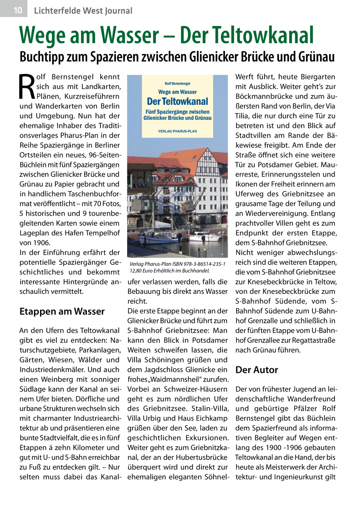 10  Lichterfelde West Journal  Wege am Wasser – Der Teltowkanal  Buchtipp zum Spazieren zwischen Glienicker Brücke und Grünau  R  olf Bernstengel kennt sich aus mit Landkarten, Plänen, Kurzreiseführern und Wanderkarten von Berlin und Umgebung. Nun hat der ehemalige Inhaber des Traditionsverlages Pharus-Plan in der Reihe Spaziergänge in Berliner Ortsteilen ein neues, 96-SeitenBüchlein mit fünf Spaziergängen zwischen Glienicker Brücke und Grünau zu Papier gebracht und in handlichem Taschenbuchformat veröffentlicht – mit 70 Fotos, 5 historischen und 9 tourenbegleitenden Karten sowie einem Lageplan des Hafen Tempelhof von 1906. In der Einführung erfährt der potentielle Spaziergänger Ge- Verlag Pharus-Plan ISBN 978-3-86514-235-1 schichtliches und bekommt 12,80 Euro Erhältlich im Buchhandel. interessante Hintergründe an- ufer verlassen werden, falls die schaulich vermittelt. Bebauung bis direkt ans Wasser reicht. Die erste Etappe beginnt an der Etappen am Wasser Glienicker Brücke und führt zum An den Ufern des Teltowkanal S-Bahnhof Griebnitzsee: Man gibt es viel zu entdecken: Na- kann den Blick in Potsdamer turschutzgebiete, Parkanlagen, Weiten schweifen lassen, die Gärten, Wiesen, Wälder und Villa Schöningen grüßen und Industriedenkmäler. Und auch dem Jagdschloss Glienicke ein einen Weinberg mit sonniger frohes „Waidmannsheil“ zurufen. Südlage kann der Kanal an sei- Vorbei an Schweizer-Häusern nem Ufer bieten. Dörfliche und geht es zum nördlichen Ufer urbane Strukturen wechseln sich des Griebnitzsee. Stalin-Villa, mit charmanter Industriearchi- Villa Urbig und Haus Eichkamp tektur ab und präsentieren eine grüßen über den See, laden zu bunte Stadtvielfalt, die es in fünf geschichtlichen Exkursionen. Etappen á zehn Kilometer und Weiter geht es zum Griebnitzkagut mit U- und S-Bahn erreichbar nal, der an der Hubertusbrücke zu Fuß zu entdecken gilt. – Nur überquert wird und direkt zur selten muss dabei das Kanal- ehemaligen eleganten Söhnel Werft führt, heute Biergarten mit Ausblick. Weiter geht’s zur Böckmannbrücke und zum äußersten Rand von Berlin, der Via Tilia, die nur durch eine Tür zu betreten ist und den Blick auf Stadtvillen am Rande der Bäkewiese freigibt. Am Ende der Straße öffnet sich eine weitere Tür zu Potsdamer Gebiet. Mauerreste, Erinnerungsstelen und Ikonen der Freiheit erinnern am Uferweg des Griebnitzsee an grausame Tage der Teilung und an Wiedervereinigung. Entlang prachtvoller Villen geht es zum Endpunkt der ersten Etappe, dem S-Bahnhof Griebnitzsee. Nicht weniger abwechslungsreich sind die weiteren Etappen, die vom S-Bahnhof Griebnitzsee zur Knesebeckbrücke in Teltow, von der Knesebeckbrücke zum S-Bahnhof Südende, vom SBahnhof Südende zum U-Bahnhof Grenzalle und schließlich in der fünften Etappe vom U-Bahnhof Grenzallee zur Regattastraße nach Grünau führen.  Der Autor Der von frühester Jugend an leidenschaftliche Wanderfreund und gebürtige Pfälzer Rolf Bernstengel gibt das Büchlein dem Spazierfreund als informativen Begleiter auf Wegen entlang des 1900 -1906 gebauten Teltowkanal an die Hand, der bis heute als Meisterwerk der Architektur- und Ingenieurkunst gilt