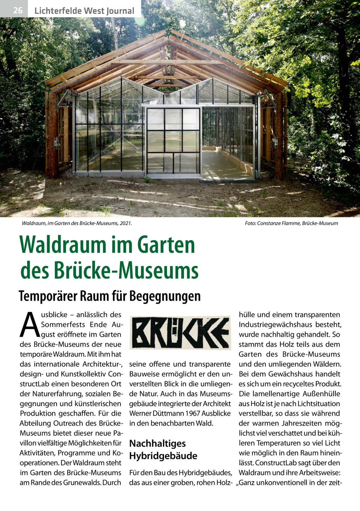 26  Gesundheit West Journal Lichterfelde  Waldraum, im Garten des Brücke-Museums, 2021.  Foto: Constanze Flamme, Brücke-Museum  Waldraum im Garten des Brücke-Museums Temporärer Raum für Begegnungen  A  usblicke – anlässlich des Sommerfests Ende August eröffnete im Garten des Brücke-Museums der neue temporäre Waldraum. Mit ihm hat das internationale Architektur-, design- und Kunstkollektiv ConstructLab einen besonderen Ort der Naturerfahrung, sozialen Begegnungen und künstlerischen Produktion geschaffen. Für die Abteilung Outreach des BrückeMuseums bietet dieser neue Pavillon vielfältige Möglichkeiten für Aktivitäten, Programme und Kooperationen. Der Waldraum steht im Garten des Brücke-Museums am Rande des Grunewalds. Durch  seine offene und transparente Bauweise ermöglicht er den unverstellten Blick in die umliegende Natur. Auch in das Museumsgebäude integrierte der Architekt Werner Düttmann 1967 Ausblicke in den benachbarten Wald.  Nachhaltiges Hybridgebäude Für den Bau des Hybridgebäudes, das aus einer groben, rohen Holz hülle und einem transparenten Industriegewächshaus besteht, wurde nachhaltig gehandelt. So stammt das Holz teils aus dem Garten des Brücke-Museums und den umliegenden Wäldern. Bei dem Gewächshaus handelt es sich um ein recyceltes Produkt. Die lamellenartige Außenhülle aus Holz ist je nach Lichtsituation verstellbar, so dass sie während der warmen Jahreszeiten möglichst viel verschattet und bei kühleren Temperaturen so viel Licht wie möglich in den Raum hineinlässt. ConstructLab sagt über den Waldraum und ihre Arbeitsweise: „Ganz unkonventionell in der zei