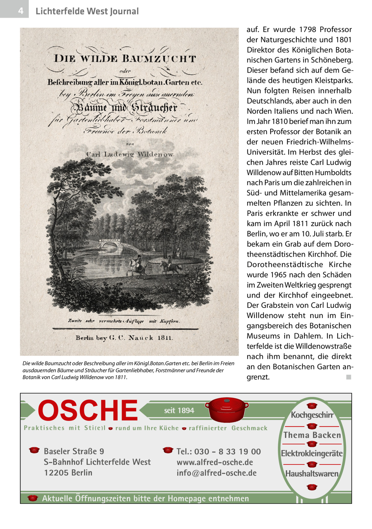 4  Lichterfelde West Journal  Die wilde Baumzucht oder Beschreibung aller im Königl.Botan.Garten etc. bei Berlin im Freien ausdauernden Bäume und Sträucher für Gartenliebhaber, Forstmänner und Freunde der Botanik von Carl Ludwig Willdenow von 1811.  Baseler Straße 9 S-Bahnhof Lichterfelde West 12205 Berlin  auf. Er wurde 1798 Professor der Naturgeschichte und 1801 Direktor des Königlichen Botanischen Gartens in Schöneberg. Dieser befand sich auf dem Gelände des heutigen Kleistparks. Nun folgten Reisen innerhalb Deutschlands, aber auch in den Norden Italiens und nach Wien. Im Jahr 1810 berief man ihn zum ersten Professor der Botanik an der neuen Friedrich-WilhelmsUniversität. Im Herbst des gleichen Jahres reiste Carl Ludwig Willdenow auf Bitten Humboldts nach Paris um die zahlreichen in Süd- und Mittelamerika gesammelten Pflanzen zu sichten. In Paris erkrankte er schwer und kam im April 1811 zurück nach Berlin, wo er am 10. Juli starb. Er bekam ein Grab auf dem Dorotheenstädtischen Kirchhof. Die Dorotheenstädtische Kirche wurde 1965 nach den Schäden im Zweiten Weltkrieg gesprengt und der Kirchhof eingeebnet. Der Grabstein von Carl Ludwig Willdenow steht nun im Eingangsbereich des Botanischen Museums in Dahlem. In Lichterfelde ist die Willdenowstraße nach ihm benannt, die direkt an den Botanischen Garten angrenzt.� ◾  Tel.: 030 - 8 33 19 00 www.alfred-osche.de info@alfred-osche.de  Aktuelle Öffnungszeiten bitte der Homepage entnehmen