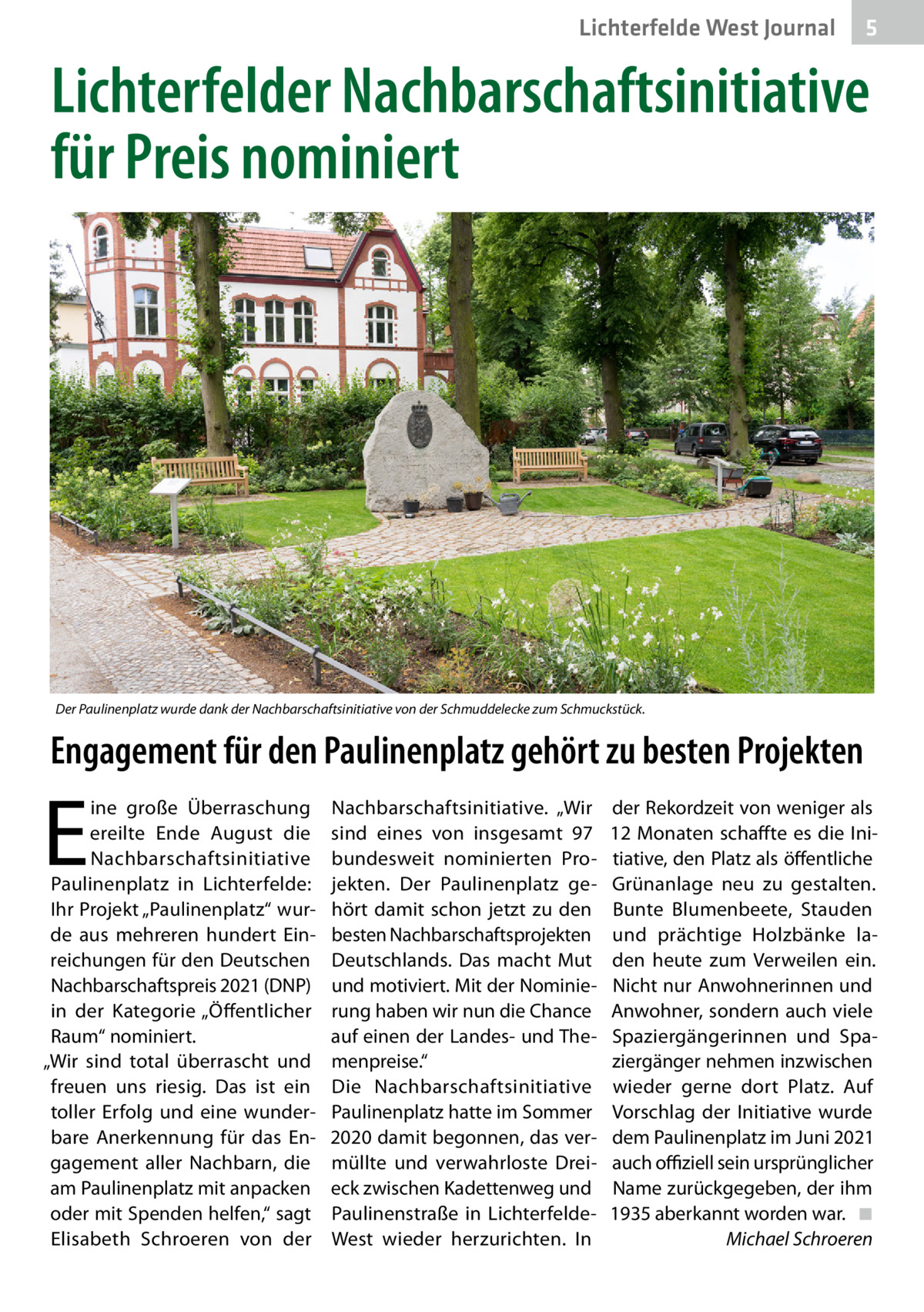 Lichterfelde West Journal  5  Lichterfelder Nachbarschaftsinitiative für Preis nominiert  Der Paulinenplatz wurde dank der Nachbarschaftsinitiative von der Schmuddelecke zum Schmuckstück.  Engagement für den Paulinenplatz gehört zu besten Projekten  E  ine große Überraschung ereilte Ende August die Nachbarschaftsinitiative Paulinenplatz in Lichterfelde: Ihr Projekt „Paulinenplatz“ wurde aus mehreren hundert Einreichungen für den Deutschen Nachbarschaftspreis 2021 (DNP) in der Kategorie „Öffentlicher Raum“ nominiert. „Wir sind total überrascht und freuen uns riesig. Das ist ein toller Erfolg und eine wunderbare Anerkennung für das Engagement aller Nachbarn, die am Paulinenplatz mit anpacken oder mit Spenden helfen,“ sagt Elisabeth Schroeren von der  Nachbarschaftsinitiative. „Wir sind eines von insgesamt 97 bundesweit nominierten Projekten. Der Paulinenplatz gehört damit schon jetzt zu den besten Nachbarschaftsprojekten Deutschlands. Das macht Mut und motiviert. Mit der Nominierung haben wir nun die Chance auf einen der Landes- und Themenpreise.“ Die Nachbarschaftsinitiative Paulinenplatz hatte im Sommer 2020 damit begonnen, das vermüllte und verwahrloste Dreieck zwischen Kadettenweg und Paulinenstraße in LichterfeldeWest wieder herzurichten. In  der Rekordzeit von weniger als 12 Monaten schaffte es die Initiative, den Platz als öffentliche Grünanlage neu zu gestalten. Bunte Blumenbeete, Stauden und prächtige Holzbänke laden heute zum Verweilen ein. Nicht nur Anwohnerinnen und Anwohner, sondern auch viele Spaziergängerinnen und Spaziergänger nehmen inzwischen wieder gerne dort Platz. Auf Vorschlag der Initiative wurde dem Paulinenplatz im Juni 2021 auch offiziell sein ursprünglicher Name zurückgegeben, der ihm 1935 aberkannt worden war. � ◾ � Michael Schroeren