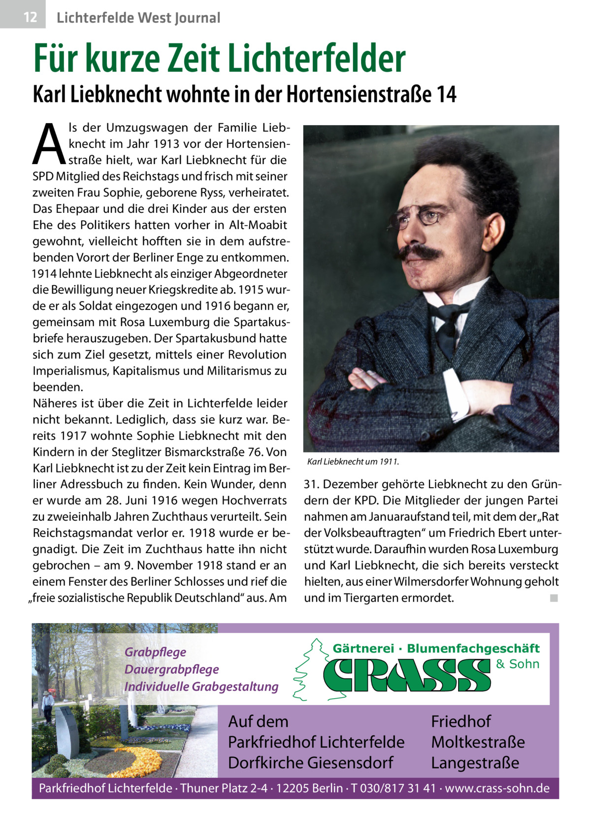 12  Lichterfelde West Journal  Für kurze Zeit Lichterfelder  Karl Liebknecht wohnte in der Hortensienstraße 14  A  ls der Umzugswagen der Familie Liebknecht im Jahr 1913 vor der Hortensienstraße hielt, war Karl Liebknecht für die SPD Mitglied des Reichstags und frisch mit seiner zweiten Frau Sophie, geborene Ryss, verheiratet. Das Ehepaar und die drei Kinder aus der ersten Ehe des Politikers hatten vorher in Alt-Moabit gewohnt, vielleicht hofften sie in dem aufstrebenden Vorort der Berliner Enge zu entkommen. 1914 lehnte Liebknecht als einziger Abgeordneter die Bewilligung neuer Kriegskredite ab. 1915 wurde er als Soldat eingezogen und 1916 begann er, gemeinsam mit Rosa Luxemburg die Spartakusbriefe herauszugeben. Der Spartakusbund hatte sich zum Ziel gesetzt, mittels einer Revolution Imperialismus, Kapitalismus und Militarismus zu beenden. Näheres ist über die Zeit in Lichterfelde leider nicht bekannt. Lediglich, dass sie kurz war. Bereits 1917 wohnte Sophie Liebknecht mit den Kindern in der Steglitzer Bismarckstraße 76. Von Karl Liebknecht ist zu der Zeit kein Eintrag im Berliner Adressbuch zu finden. Kein Wunder, denn er wurde am 28. Juni 1916 wegen Hochverrats zu zweieinhalb Jahren Zuchthaus verurteilt. Sein Reichstagsmandat verlor er. 1918 wurde er begnadigt. Die Zeit im Zuchthaus hatte ihn nicht gebrochen – am 9. November 1918 stand er an einem Fenster des Berliner Schlosses und rief die „freie sozialistische Republik Deutschland“ aus. Am  Grabpflege Dauergrabpflege Individuelle Grabgestaltung  Karl Liebknecht um 1911.  31. Dezember gehörte Liebknecht zu den Gründern der KPD. Die Mitglieder der jungen Partei nahmen am Januaraufstand teil, mit dem der „Rat der Volksbeauftragten“ um Friedrich Ebert unterstützt wurde. Daraufhin wurden Rosa Luxemburg und Karl Liebknecht, die sich bereits versteckt hielten, aus einer Wilmersdorfer Wohnung geholt und im Tiergarten ermordet. ◾  Gärtnerei · Blumenfachgeschäft & Sohn  Auf dem Parkfriedhof Lichterfelde Dorfkirche Giesensdorf  Friedhof Moltkestraße Langestraße  Parkfriedhof Lichterfelde · Thuner Platz 2-4 · 12205 Berlin · T 030/817 31 41 · www.crass-sohn.de