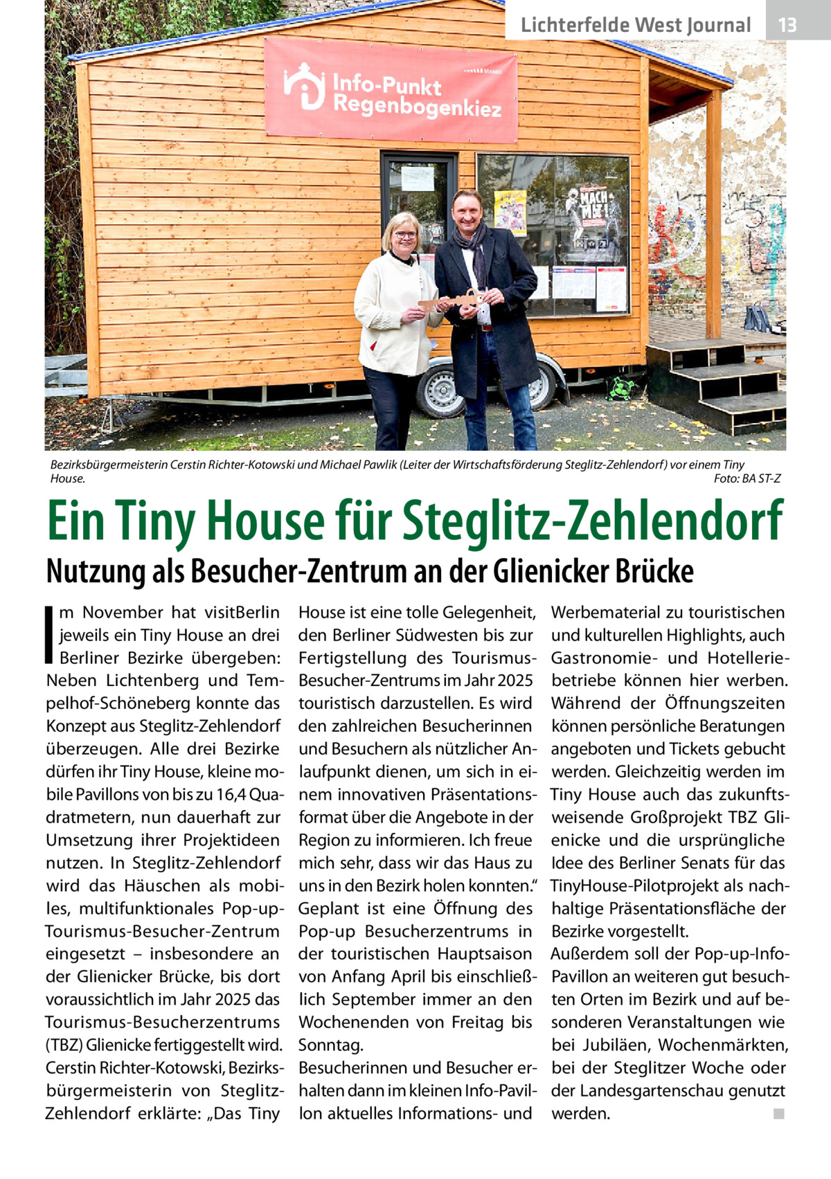 Lichterfelde West Journal  13 13  Bezirksbürgermeisterin Cerstin Richter-Kotowski und Michael Pawlik (Leiter der Wirtschaftsförderung Steglitz-Zehlendorf) vor einem Tiny House. � Foto: BA ST-Z  Ein Tiny House für Steglitz-Zehlendorf  Nutzung als Besucher-Zentrum an der Glienicker Brücke  I  m November hat visitBerlin jeweils ein Tiny House an drei Berliner Bezirke übergeben: Neben Lichtenberg und Tempelhof-Schöneberg konnte das Konzept aus Steglitz-Zehlendorf überzeugen. Alle drei Bezirke dürfen ihr Tiny House, kleine mobile Pavillons von bis zu 16,4 Quadratmetern, nun dauerhaft zur Umsetzung ihrer Projektideen nutzen. In Steglitz-Zehlendorf wird das Häuschen als mobiles, multifunktionales Pop-upTourismus-Besucher-Zentrum eingesetzt – insbesondere an der Glienicker Brücke, bis dort voraussichtlich im Jahr 2025 das Tourismus-Besucherzentrums (TBZ) Glienicke fertiggestellt wird. Cerstin Richter-Kotowski, Bezirksbürgermeisterin von SteglitzZehlendorf erklärte: „Das Tiny  House ist eine tolle Gelegenheit, den Berliner Südwesten bis zur Fertigstellung des TourismusBesucher-Zentrums im Jahr 2025 touristisch darzustellen. Es wird den zahlreichen Besucherinnen und Besuchern als nützlicher Anlaufpunkt dienen, um sich in einem innovativen Präsentationsformat über die Angebote in der Region zu informieren. Ich freue mich sehr, dass wir das Haus zu uns in den Bezirk holen konnten.“ Geplant ist eine Öffnung des Pop-up Besucherzentrums in der touristischen Hauptsaison von Anfang April bis einschließlich September immer an den Wochenenden von Freitag bis Sonntag. Besucherinnen und Besucher erhalten dann im kleinen Info-Pavillon aktuelles Informations- und  Werbematerial zu touristischen und kulturellen Highlights, auch Gastronomie- und Hotelleriebetriebe können hier werben. Während der Öffnungszeiten können persönliche Beratungen angeboten und Tickets gebucht werden. Gleichzeitig werden im Tiny House auch das zukunftsweisende Großprojekt TBZ Glienicke und die ursprüngliche Idee des Berliner Senats für das TinyHouse-Pilotprojekt als nachhaltige Präsentationsfläche der Bezirke vorgestellt. Außerdem soll der Pop-up-InfoPavillon an weiteren gut besuchten Orten im Bezirk und auf besonderen Veranstaltungen wie bei Jubiläen, Wochenmärkten, bei der Steglitzer Woche oder der Landesgartenschau genutzt werden.� ◾