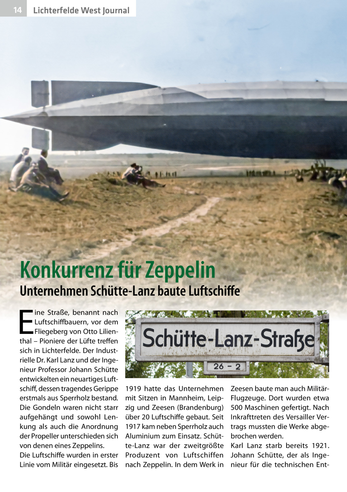 14  Lichterfelde West Journal  Konkurrenz für Zeppelin  Unternehmen Schütte-Lanz baute Luftschiffe  E  ine Straße, benannt nach Luftschiffbauern, vor dem Fliegeberg von Otto Lilienthal – Pioniere der Lüfte treffen sich in Lichterfelde. Der Industrielle Dr. Karl Lanz und der Ingenieur Professor Johann Schütte entwickelten ein neuartiges Luftschiff, dessen tragendes Gerippe erstmals aus Sperrholz bestand. Die Gondeln waren nicht starr aufgehängt und sowohl Lenkung als auch die Anordnung der Propeller unterschieden sich von denen eines Zeppelins. Die Luftschiffe wurden in erster Linie vom Militär eingesetzt. Bis  1919 hatte das Unternehmen mit Sitzen in Mannheim, Leipzig und Zeesen (Brandenburg) über 20 Luftschiffe gebaut. Seit 1917 kam neben Sperrholz auch Aluminium zum Einsatz. Schütte-Lanz war der zweitgrößte Produzent von Luftschiffen nach Zeppelin. In dem Werk in  Zeesen baute man auch MilitärFlugzeuge. Dort wurden etwa 500 Maschinen gefertigt. Nach Inkrafttreten des Versailler Vertrags mussten die Werke abgebrochen werden. Karl Lanz starb bereits 1921. Johann Schütte, der als Ingenieur für die technischen En