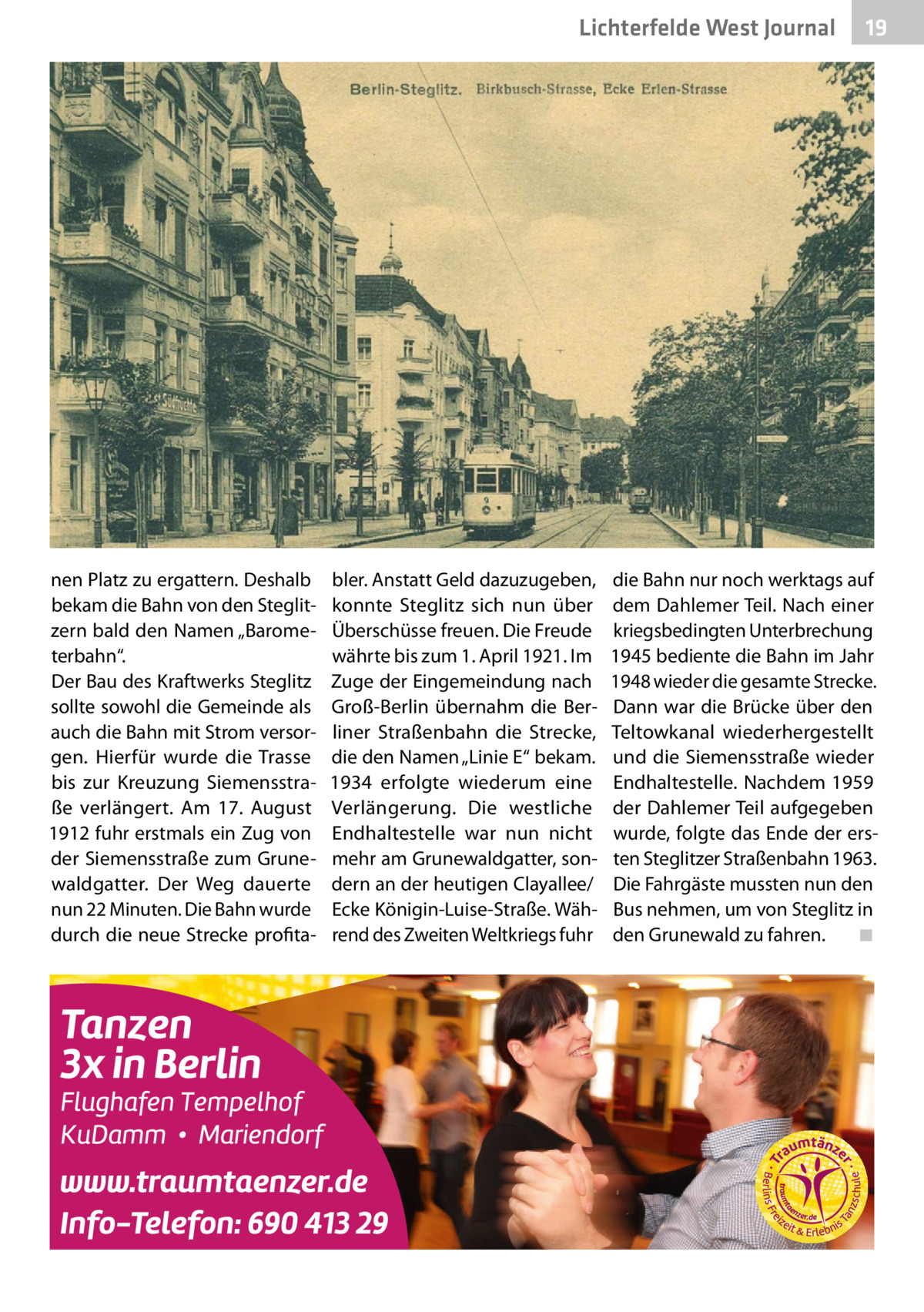 Lichterfelde West Journal  nen Platz zu ergattern. Deshalb bekam die Bahn von den Steglitzern bald den Namen „Barometerbahn“. Der Bau des Kraftwerks Steglitz sollte sowohl die Gemeinde als auch die Bahn mit Strom versorgen. Hierfür wurde die Trasse bis zur Kreuzung Siemensstraße verlängert. Am 17.  August 1912 fuhr erstmals ein Zug von der Siemensstraße zum Grunewaldgatter. Der Weg dauerte nun 22 Minuten. Die Bahn wurde durch die neue Strecke profita bler. Anstatt Geld dazuzugeben, konnte Steglitz sich nun über Überschüsse freuen. Die Freude währte bis zum 1. April 1921. Im Zuge der Eingemeindung nach Groß-Berlin übernahm die Berliner Straßenbahn die Strecke, die den Namen „Linie E“ bekam. 1934 erfolgte wiederum eine Verlängerung. Die westliche Endhaltestelle war nun nicht mehr am Grunewaldgatter, sondern an der heutigen Clayallee/ Ecke Königin-Luise-Straße. Während des Zweiten Weltkriegs fuhr  19 19  die Bahn nur noch werktags auf dem Dahlemer Teil. Nach einer kriegsbedingten Unterbrechung 1945 bediente die Bahn im Jahr 1948 wieder die gesamte Strecke. Dann war die Brücke über den Teltowkanal wiederhergestellt und die Siemensstraße wieder Endhaltestelle. Nachdem 1959 der Dahlemer Teil aufgegeben wurde, folgte das Ende der ersten Steglitzer Straßenbahn 1963. Die Fahrgäste mussten nun den Bus nehmen, um von Steglitz in den Grunewald zu fahren. � ◾