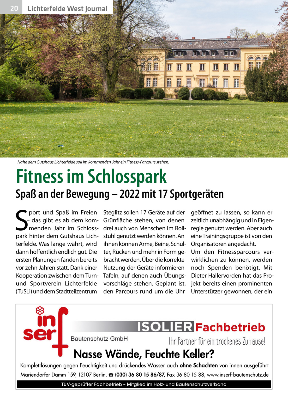 20  Lichterfelde West Journal  Nahe dem Gutshaus Lichterfelde soll im kommenden Jahr ein Fitness-Parcours stehen.  Fitness im Schlosspark  Spaß an der Bewegung – 2022 mit 17 Sportgeräten  S  port und Spaß im Freien – das gibt es ab dem kommenden Jahr im Schlosspark hinter dem Gutshaus Lichterfelde. Was lange währt, wird dann hoffentlich endlich gut. Die ersten Planungen fanden bereits vor zehn Jahren statt. Dank einer Kooperation zwischen dem Turnund Sportverein Lichterfelde (TuSLi) und dem Stadtteilzentrum  Steglitz sollen 17 Geräte auf der Grünfläche stehen, von denen drei auch von Menschen im Rollstuhl genutzt werden können. An ihnen können Arme, Beine, Schulter, Rücken und mehr in Form gebracht werden. Über die korrekte Nutzung der Geräte informieren Tafeln, auf denen auch Übungsvorschläge stehen. Geplant ist, den Parcours rund um die Uhr  geöffnet zu lassen, so kann er zeitlich unabhängig und in Eigenregie genutzt werden. Aber auch eine Trainingsgruppe ist von den Organisatoren angedacht. Um den Fitnessparcours verwirklichen zu können, werden noch Spenden benötigt. Mit Dieter Hallervorden hat das Projekt bereits einen prominenten Unterstützer gewonnen, der ein  Nasse Wände, Feuchte Keller? Komplettlösungen gegen Feuchtigkeit und drückendes Wasser auch ohne Schachten von innen ausgeführt Mariendorfer Damm 159, 12107 Berlin, ☎ (030) 36 80 15 86/87, Fax 36 80 15 88, www.inserf-bautenschutz.de TÜV-geprüfter Fachbetrieb – Mitglied im Holz- und Bautenschutzverband