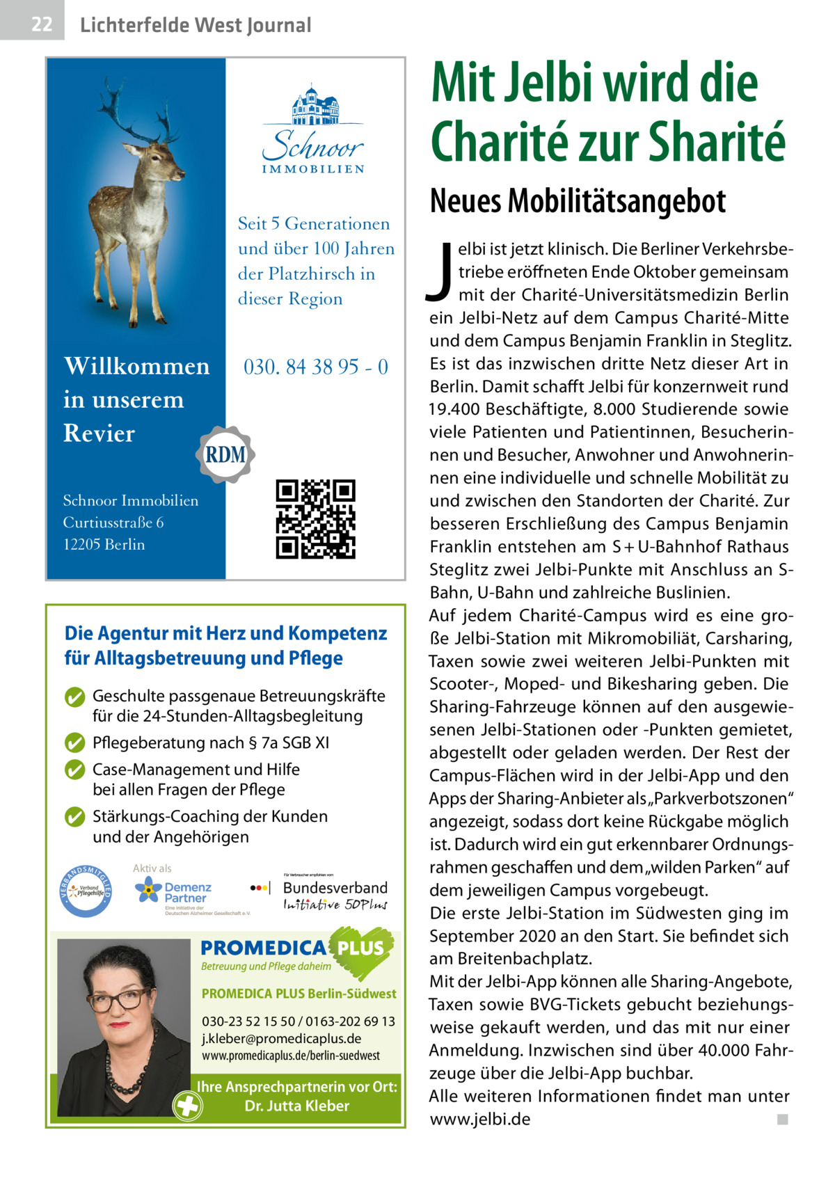 22  Lichterfelde West Journal  Mit Jelbi wird die Charité zur Sharité Seit 5 Generationen und über 100 Jahren der Platzhirsch in dieser Region  Willkommen in unserem Revier  030. 84 38 95 - 0  Schnoor Immobilien Curtiusstraße 6 12205 Berlin  Die Agentur mit Herz und Kompetenz für Alltagsbetreuung und Pflege ✔ Geschulte passgenaue Betreuungskräfte für die 24-Stunden-Alltagsbegleitung ✔ Pflegeberatung nach § 7a SGB XI ✔ Case-Management und Hilfe bei allen Fragen der Pflege  ND  Aktiv als  SMIT GL IED •  • VERBA  ✔ Stärkungs-Coaching der Kunden und der Angehörigen  PROMEDICA PLUS Berlin-Südwest  030-23 52 15 50 / 0163-202 69 13 j.kleber@promedicaplus.de www.promedicaplus.de/berlin-suedwest  Ihre Ansprechpartnerin vor Ort: Dr. Jutta Kleber  Neues Mobilitätsangebot  J  elbi ist jetzt klinisch. Die Berliner Verkehrsbetriebe eröffneten Ende Oktober gemeinsam mit der Charité-Universitätsmedizin Berlin ein Jelbi-Netz auf dem Campus Charité-Mitte und dem Campus Benjamin Franklin in Steglitz. Es ist das inzwischen dritte Netz dieser Art in Berlin. Damit schafft Jelbi für konzernweit rund 19.400 Beschäftigte, 8.000 Studierende sowie viele Patienten und Patientinnen, Besucherinnen und Besucher, Anwohner und Anwohnerinnen eine individuelle und schnelle Mobilität zu und zwischen den Standorten der Charité. Zur besseren Erschließung des Campus Benjamin Franklin entstehen am S + U-Bahnhof Rathaus Steglitz zwei Jelbi-Punkte mit Anschluss an SBahn, U-Bahn und zahlreiche Buslinien. Auf jedem Charité-Campus wird es eine große Jelbi-Station mit Mikromobiliät, Carsharing, Taxen sowie zwei weiteren Jelbi-Punkten mit Scooter-, Moped- und Bikesharing geben. Die Sharing-Fahrzeuge können auf den ausgewiesenen Jelbi-Stationen oder -Punkten gemietet, abgestellt oder geladen werden. Der Rest der Campus-Flächen wird in der Jelbi-App und den Apps der Sharing-Anbieter als „Parkverbotszonen“ angezeigt, sodass dort keine Rückgabe möglich ist. Dadurch wird ein gut erkennbarer Ordnungsrahmen geschaffen und dem „wilden Parken“ auf dem jeweiligen Campus vorgebeugt. Die erste Jelbi-Station im Südwesten ging im September 2020 an den Start. Sie befindet sich am Breitenbachplatz. Mit der Jelbi-App können alle Sharing-Angebote, Taxen sowie BVG-Tickets gebucht beziehungsweise gekauft werden, und das mit nur einer Anmeldung. Inzwischen sind über 40.000 Fahrzeuge über die Jelbi-App buchbar. Alle weiteren Informationen findet man unter www.jelbi.de � ◾