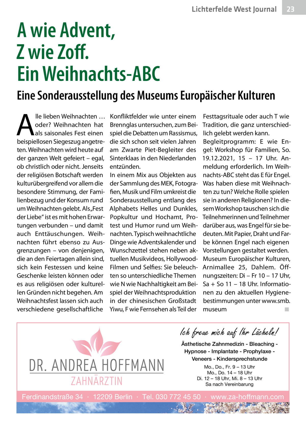 Lichterfelde West Journal  23 23  A wie Advent, Z wie Zoff. Ein Weihnachts-ABC Eine Sonderausstellung des Museums Europäischer Kulturen  A  lle lieben Weihnachten … oder? Weihnachten hat als saisonales Fest einen beispiellosen Siegeszug angetreten. Weihnachten wird heute auf der ganzen Welt gefeiert – egal, ob christlich oder nicht. Jenseits der religiösen Botschaft werden kulturübergreifend vor allem die besondere Stimmung, der Familienbezug und der Konsum rund um Weihnachten gelebt. Als „Fest der Liebe“ ist es mit hohen Erwartungen verbunden – und damit auch Enttäuschungen. Weihnachten führt ebenso zu Ausgrenzungen – von denjenigen, die an den Feiertagen allein sind, sich kein Festessen und keine Geschenke leisten können oder es aus religiösen oder kulturellen Gründen nicht begehen. Am Weihnachtsfest lassen sich auch verschiedene gesellschaftliche  Konfliktfelder wie unter einem Brennglas untersuchen, zum Beispiel die Debatten um Rassismus, die sich schon seit vielen Jahren am Zwarte Piet-Begleiter des Sinterklaas in den Niederlanden entzünden. In einem Mix aus Objekten aus der Sammlung des MEK, Fotografien, Musik und Film umkreist die Sonderausstellung entlang des Alphabets Helles und Dunkles, Popkultur und Hochamt, Protest und Humor rund um Weihnachten. Typisch weihnachtliche Dinge wie Adventskalender und Wunschzettel stehen neben aktuellen Musikvideos, HollywoodFilmen und Selfies: Sie beleuchten so unterschiedliche Themen wie N wie Nachhaltigkeit am Beispiel der Weihnachtsproduktion in der chinesischen Großstadt Yiwu, F wie Fernsehen als Teil der  Festtagsrituale oder auch T wie Tradition, die ganz unterschiedlich gelebt werden kann. Begleitprogramm: E wie Engel: Workshop für Familien, So. 19.12.2021, 15 – 17  Uhr. Anmeldung erforderlich. Im Weihnachts-ABC steht das E für Engel. Was haben diese mit Weihnachten zu tun? Welche Rolle spielen sie in anderen Religionen? In diesem Workshop tauschen sich die Teilnehmerinnen und Teilnehmer darüber aus, was Engel für sie bedeuten. Mit Papier, Draht und Farbe können Engel nach eigenen Vorstellungen gestaltet werden. Museum Europäischer Kulturen, Arnimallee  25, Dahlem. Öffnungszeiten: Di – Fr 10 – 17 Uhr, Sa + So 11 – 18 Uhr. Informationen zu den aktuellen Hygienebestimmungen unter www.smb. museum � ◾  Ich freue mich auf Ihr Lächeln! Ästhetische Zahnmedizin - Bleaching Hypnose - Implantate - Prophylaxe Veneers - Kindersprechstunde Mo., Do., Fr. 9 – 13 Uhr Mo., Do. 14 – 18 Uhr Di. 12 – 18 Uhr, Mi. 8 – 13 Uhr Sa nach Vereinbarung  Ferdinandstraße 34 · 12209 Berlin · Tel. 030 772 45 50 · www.za-hoffmann.com