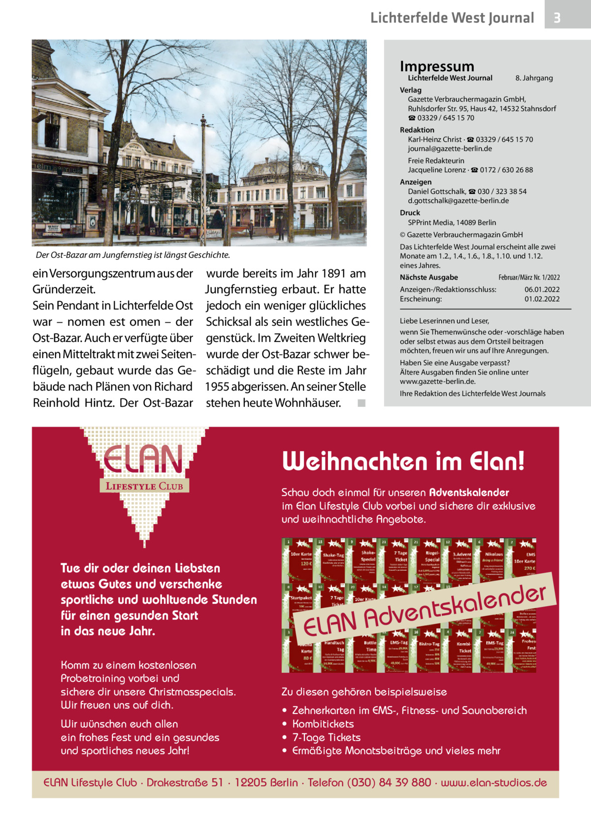 Lichterfelde West Journal Impressum  Lichterfelde West Journal  3  8. Jahrgang  Verlag Gazette Verbrauchermagazin GmbH, Ruhlsdorfer Str. 95, Haus 42, 14532 Stahnsdorf ☎ 03329 / 645 15 70 Redaktion Karl-Heinz Christ · ☎ 03329 / 645 15 70 journal@gazette-berlin.de Freie Redakteurin Jacqueline Lorenz · ☎ 0172 / 630 26 88 Anzeigen Daniel Gottschalk, ☎ 030 / 323 38 54 d.gottschalk@gazette-berlin.de Druck SPPrint Media, 14089 Berlin © Gazette Verbrauchermagazin GmbH  Der Ost-Bazar am Jungfernstieg ist längst Geschichte.  ein Versorgungszentrum aus der Gründerzeit. Sein Pendant in Lichterfelde Ost war – nomen est omen – der Ost-Bazar. Auch er verfügte über einen Mitteltrakt mit zwei Seitenflügeln, gebaut wurde das Gebäude nach Plänen von Richard Reinhold Hintz. Der Ost-Bazar  wurde bereits im Jahr 1891 am Jungfernstieg erbaut. Er hatte jedoch ein weniger glückliches Schicksal als sein westliches Gegenstück. Im Zweiten Weltkrieg wurde der Ost-Bazar schwer beschädigt und die Reste im Jahr 1955 abgerissen. An seiner Stelle stehen heute Wohnhäuser. ◾  Das Lichterfelde West Journal erscheint alle zwei Monate am 1.2., 1.4., 1.6., 1.8., 1.10. und 1.12. eines Jahres. Nächste Ausgabe Anzeigen-/Redaktionsschluss: Erscheinung:  Februar/März Nr. 1/2022 06.01.2022 01.02.2022  Liebe Leserinnen und Leser, wenn Sie Themenwünsche oder -vorschläge haben oder selbst etwas aus dem Ortsteil beitragen möchten, freuen wir uns auf Ihre Anregungen. Haben Sie eine Ausgabe verpasst? Ältere Ausgaben finden Sie online unter www.gazette-berlin.de. Ihre Redaktion des Lichterfelde West Journals  Weihnachten im Elan! Schau doch einmal für unseren Adventskalender im Elan Lifestyle Club vorbei und sichere dir exklusive und weihnachtliche Angebote.  Tue dir oder deinen Liebsten etwas Gutes und verschenke sportliche und wohltuende Stunden für einen gesunden Start in das neue Jahr. Komm zu einem kostenlosen Probetraining vorbei und sichere dir unsere Christmasspecials. Wir freuen uns auf dich. Wir wünschen euch allen ein frohes Fest und ein gesundes und sportliches neues Jahr!  ELAN  er  alend k s t n e v Ad  Zu diesen gehören beispielsweise • • • •  Zehnerkarten im EMS-, Fitness- und Saunabereich Kombitickets 7-Tage Tickets Ermäßigte Monatsbeiträge und vieles mehr  ELAN Lifestyle Club · Drakestraße 51 · 12205 Berlin · Telefon (030) 84 39 880 · www.elan-studios.de