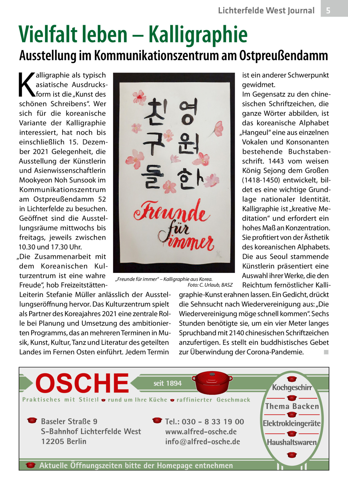 Lichterfelde West Journal  5  Vielfalt leben – Kalligraphie  Ausstellung im Kommunikationszentrum am Ostpreußendamm  K  ist ein anderer Schwerpunkt alligraphie als typisch gewidmet. asiatische Ausdrucksform ist die „Kunst des Im Gegensatz zu den chineschönen Schreibens“. Wer sischen Schriftzeichen, die sich für die koreanische ganze Wörter abbilden, ist Variante der Kalligraphie das koreanische Alphabet „Hangeul“ eine aus einzelnen interessiert, hat noch bis Vokalen und Konsonanten einschließlich 15.  Dezember 2021 Gelegenheit, die bestehende Buchstabenschrift. 1443 vom weisen Ausstellung der Künstlerin und Asienwissenschaftlerin König Sejong dem Großen Mookyeon Noh Sunsook im (1418-1450) entwickelt, bilKommunikationszentrum det es eine wichtige Grundlage nationaler Identität. am Ostpreußendamm  52 in Lichterfelde zu besuchen. Kalligraphie ist „kreative MeGeöffnet sind die Ausstelditation“ und erfordert ein lungsräume mittwochs bis hohes Maß an Konzentration. Sie profitiert von der Ästhetik freitags, jeweils zwischen 10.30 und 17.30 Uhr. des koreanischen Alphabets. „Die Zusammenarbeit mit Die aus Seoul stammende dem Koreanischen KulKünstlerin präsentiert eine turzentrum ist eine wahre „Freunde für immer“ – Kalligraphie aus Korea. Auswahl ihrer Werke, die den Foto: C. Urlaub, BASZ Freude“, hob Freizeitstätten- � Reichtum fernöstlicher KalliLeiterin Stefanie Müller anlässlich der Ausstel- graphie-Kunst erahnen lassen. Ein Gedicht, drückt lungseröffnung hervor. Das Kulturzentrum spielt die Sehnsucht nach Wiedervereinigung aus: „Die als Partner des Koreajahres 2021 eine zentrale Rol- Wiedervereinigung möge schnell kommen“. Sechs le bei Planung und Umsetzung des ambitionier- Stunden benötigte sie, um ein vier Meter langes ten Programms, das an mehreren Terminen in Mu- Spruchband mit 2140 chinesischen Schriftzeichen sik, Kunst, Kultur, Tanz und Literatur des geteilten anzufertigen. Es stellt ein buddhistisches Gebet ◾ Landes im Fernen Osten einführt. Jedem Termin zur Überwindung der Corona-Pandemie. �  Baseler Straße 9 S-Bahnhof Lichterfelde West 12205 Berlin  Tel.: 030 - 8 33 19 00 www.alfred-osche.de info@alfred-osche.de  Aktuelle Öffnungszeiten bitte der Homepage entnehmen