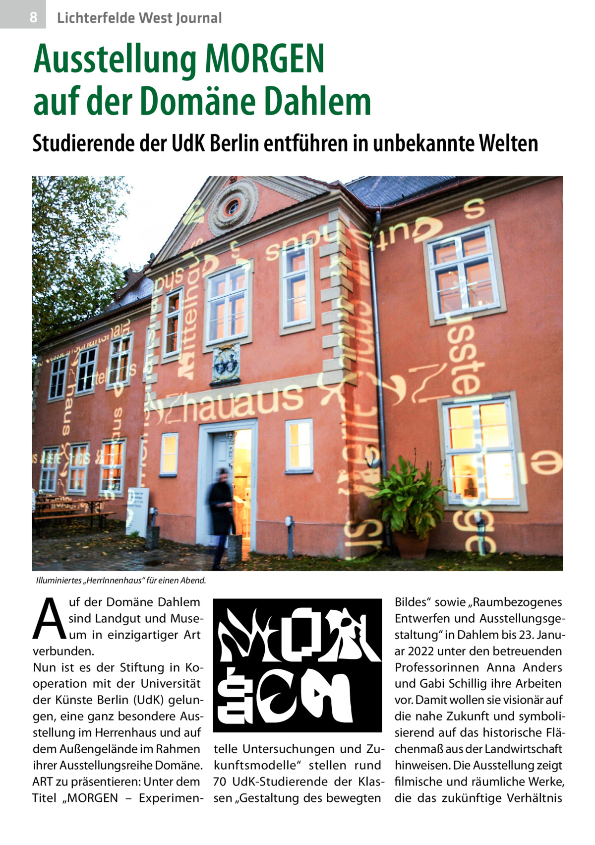 8  Lichterfelde West Journal  Ausstellung MORGEN auf der Domäne Dahlem Studierende der UdK Berlin entführen in unbekannte Welten  Illuminiertes „HerrInnenhaus“ für einen Abend.  A  uf der Domäne Dahlem sind Landgut und Museum in einzigartiger Art verbunden. Nun ist es der Stiftung in Kooperation mit der Universität der Künste Berlin (UdK) gelungen, eine ganz besondere Ausstellung im Herrenhaus und auf dem Außengelände im Rahmen ihrer Ausstellungsreihe D ­ omäne. ART zu präsentieren: Unter dem Titel „MORGEN – Experimen Bildes“ sowie „Raumbezogenes Entwerfen und Ausstellungsgestaltung“ in Dahlem bis 23. Januar 2022 unter den betreuenden Professorinnen Anna Anders und Gabi Schillig ihre Arbeiten vor. Damit wollen sie visionär auf die nahe Zukunft und symbolisierend auf das historische Flätelle Untersuchungen und Zu- chenmaß aus der Landwirtschaft kunftsmodelle“ stellen rund hinweisen. Die Ausstellung zeigt 70  UdK-Studierende der Klas- filmische und räumliche Werke, sen „Gestaltung des bewegten die das zukünftige Verhältnis