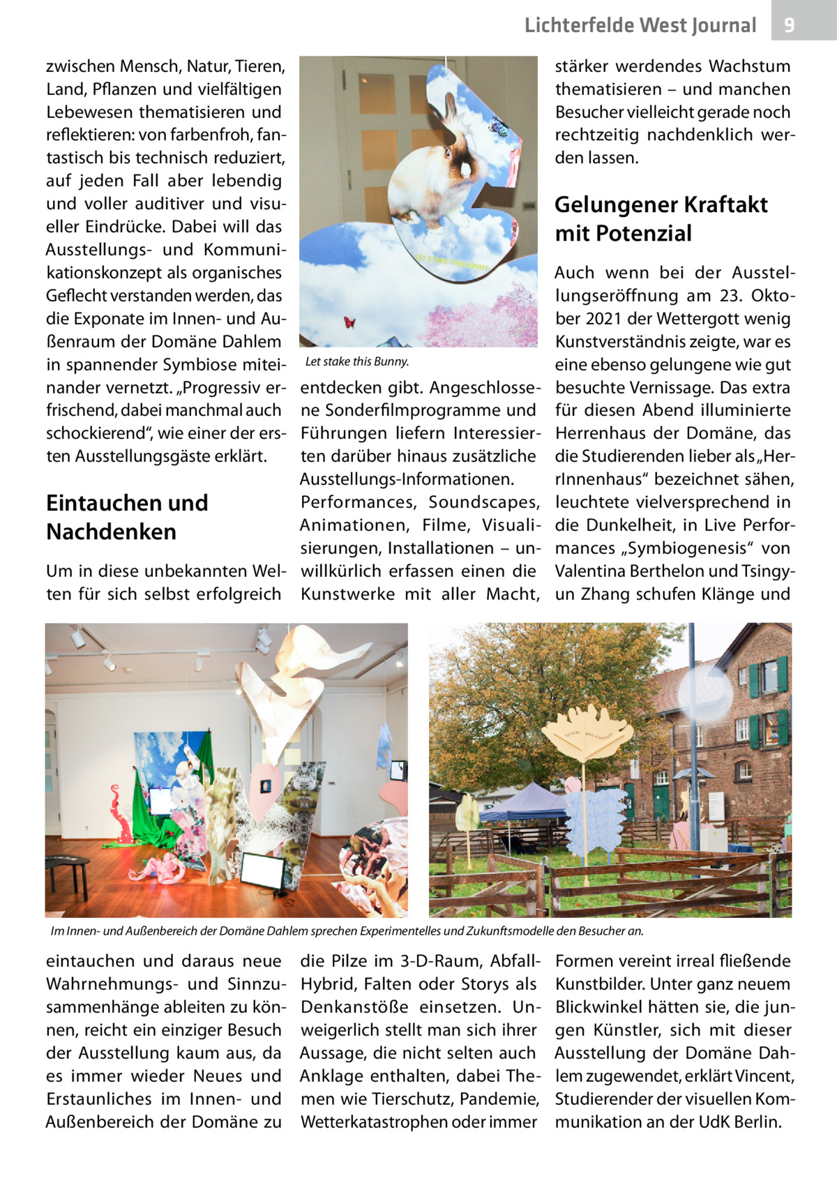 Lichterfelde West Journal zwischen Mensch, Natur, Tieren, Land, Pflanzen und vielfältigen Lebewesen thematisieren und reflektieren: von farbenfroh, fantastisch bis technisch reduziert, auf jeden Fall aber lebendig und voller auditiver und visueller Eindrücke. Dabei will das Ausstellungs- und Kommunikationskonzept als organisches Geflecht verstanden werden, das die Exponate im Innen- und Außenraum der Domäne Dahlem in spannender Symbiose miteinander vernetzt. „Progressiv erfrischend, dabei manchmal auch schockierend“, wie einer der ersten Ausstellungsgäste erklärt.  9  stärker werdendes Wachstum thematisieren – und manchen Besucher vielleicht gerade noch rechtzeitig nachdenklich werden lassen.  Gelungener Kraftakt mit Potenzial  Let stake this Bunny.  entdecken gibt. Angeschlossene Sonderfilmprogramme und Führungen liefern Interessierten darüber hinaus zusätzliche Ausstellungs-Informationen. Performances, Soundscapes, Eintauchen und Animationen, Filme, VisualiNachdenken sierungen, Installationen – unUm in diese unbekannten Wel- willkürlich erfassen einen die ten für sich selbst erfolgreich Kunstwerke mit aller Macht,  Auch wenn bei der Ausstellungseröffnung am 23.  Oktober 2021 der Wettergott wenig Kunstverständnis zeigte, war es eine ebenso gelungene wie gut besuchte Vernissage. Das extra für diesen Abend illuminierte Herrenhaus der Domäne, das die Studierenden lieber als „HerrInnenhaus“ bezeichnet sähen, leuchtete vielversprechend in die Dunkelheit, in Live Performances „Symbiogenesis“ von Valentina Berthelon und Tsingyun Zhang schufen Klänge und  Im Innen- und Außenbereich der Domäne Dahlem sprechen Experimentelles und Zukunftsmodelle den Besucher an.  eintauchen und daraus neue Wahrnehmungs- und Sinnzusammenhänge ableiten zu können, reicht ein einziger Besuch der Ausstellung kaum aus, da es immer wieder Neues und Erstaunliches im Innen- und Außenbereich der Domäne zu  die Pilze im 3-D-Raum, AbfallHybrid, Falten oder Storys als Denkanstöße einsetzen. Unweigerlich stellt man sich ihrer Aussage, die nicht selten auch Anklage enthalten, dabei Themen wie Tierschutz, Pandemie, Wetterkatastrophen oder immer  Formen vereint irreal fließende Kunstbilder. Unter ganz neuem Blickwinkel hätten sie, die jungen Künstler, sich mit dieser Ausstellung der Domäne Dahlem zugewendet, erklärt Vincent, Studierender der visuellen Kommunikation an der UdK Berlin.