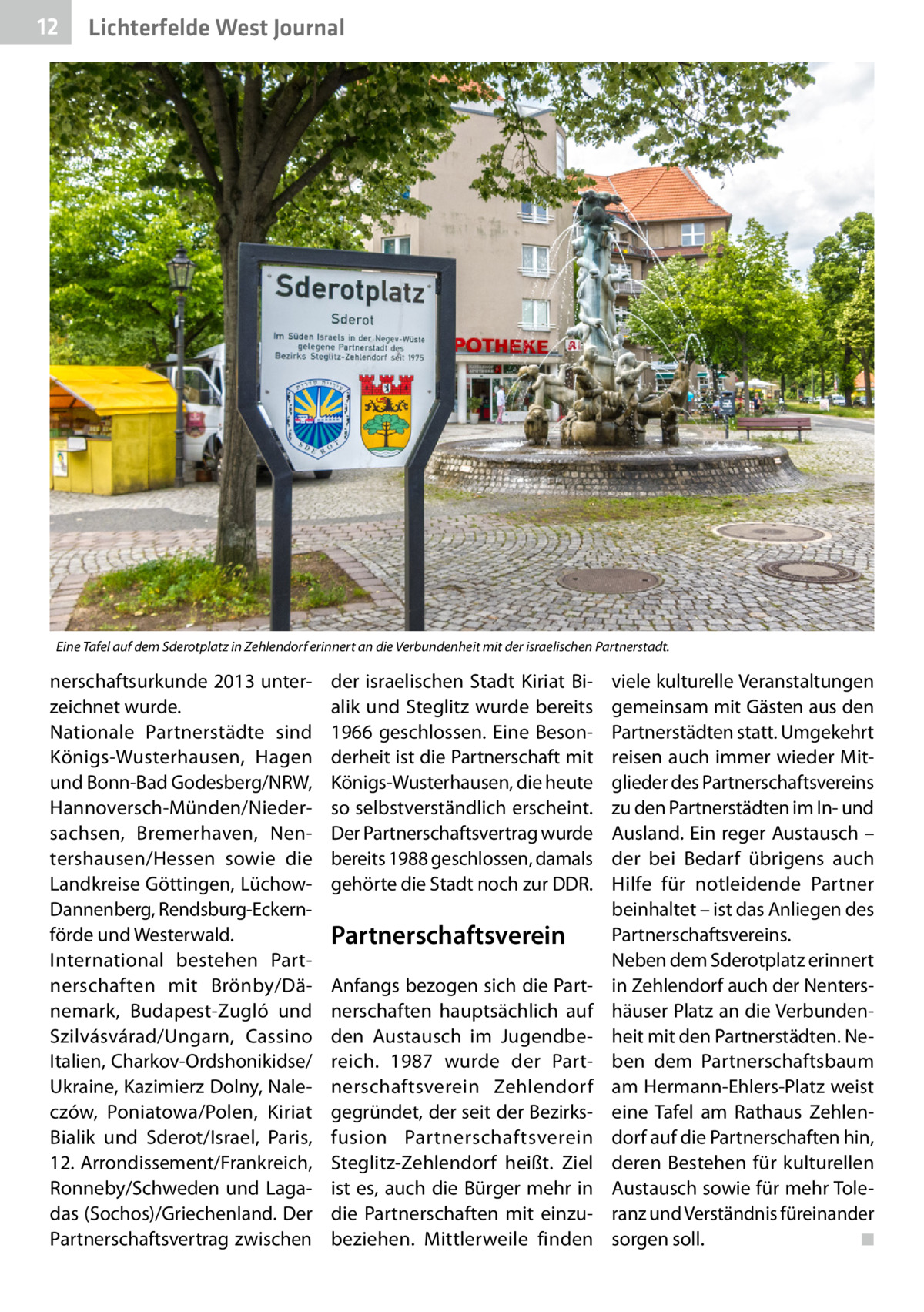 12  Lichterfelde West Journal  Eine Tafel auf dem Sderotplatz in Zehlendorf erinnert an die Verbundenheit mit der israelischen Partnerstadt.  nerschaftsurkunde 2013 unterzeichnet wurde. Nationale Partnerstädte sind Königs-Wusterhausen, Hagen und Bonn-Bad Godesberg/NRW, Hannoversch-Münden/Niedersachsen, Bremerhaven, Nentershausen/Hessen sowie die Landkreise Göttingen, LüchowDannenberg, Rendsburg-Eckernförde und Westerwald. International bestehen Partnerschaften mit Brönby/Dänemark, Budapest-Zugló und Szilvásvárad/Ungarn, Cassino Italien, Charkov-Ordshonikidse/ Ukraine, Kazimierz Dolny, Naleczów, Poniatowa/Polen, Kiriat Bialik und Sderot/Israel, Paris, 12. Arrondissement/Frankreich, Ronneby/Schweden und Lagadas (Sochos)/Griechenland. Der Partnerschaftsvertrag zwischen  der israelischen Stadt Kiriat Bialik und Steglitz wurde bereits 1966 geschlossen. Eine Besonderheit ist die Partnerschaft mit Königs-Wusterhausen, die heute so selbstverständlich erscheint. Der Partnerschaftsvertrag wurde bereits 1988 geschlossen, damals gehörte die Stadt noch zur DDR.  Partnerschaftsverein Anfangs bezogen sich die Partnerschaften hauptsächlich auf den Austausch im Jugendbereich. 1987 wurde der Partnerschaftsverein Zehlendorf gegründet, der seit der Bezirksfusion Partnerschaftsverein Steglitz-Zehlendorf heißt. Ziel ist es, auch die Bürger mehr in die Partnerschaften mit einzubeziehen. Mittlerweile finden  viele kulturelle Veranstaltungen gemeinsam mit Gästen aus den Partnerstädten statt. Umgekehrt reisen auch immer wieder Mitglieder des Partnerschaftsvereins zu den Partnerstädten im In- und Ausland. Ein reger Austausch – der bei Bedarf übrigens auch Hilfe für notleidende Partner beinhaltet – ist das Anliegen des Partnerschaftsvereins. Neben dem Sderotplatz erinnert in Zehlendorf auch der Nentershäuser Platz an die Verbundenheit mit den Partnerstädten. Neben dem Partnerschaftsbaum am Hermann-Ehlers-Platz weist eine Tafel am Rathaus Zehlendorf auf die Partnerschaften hin, deren Bestehen für kulturellen Austausch sowie für mehr Toleranz und Verständnis füreinander sorgen soll. � ◾