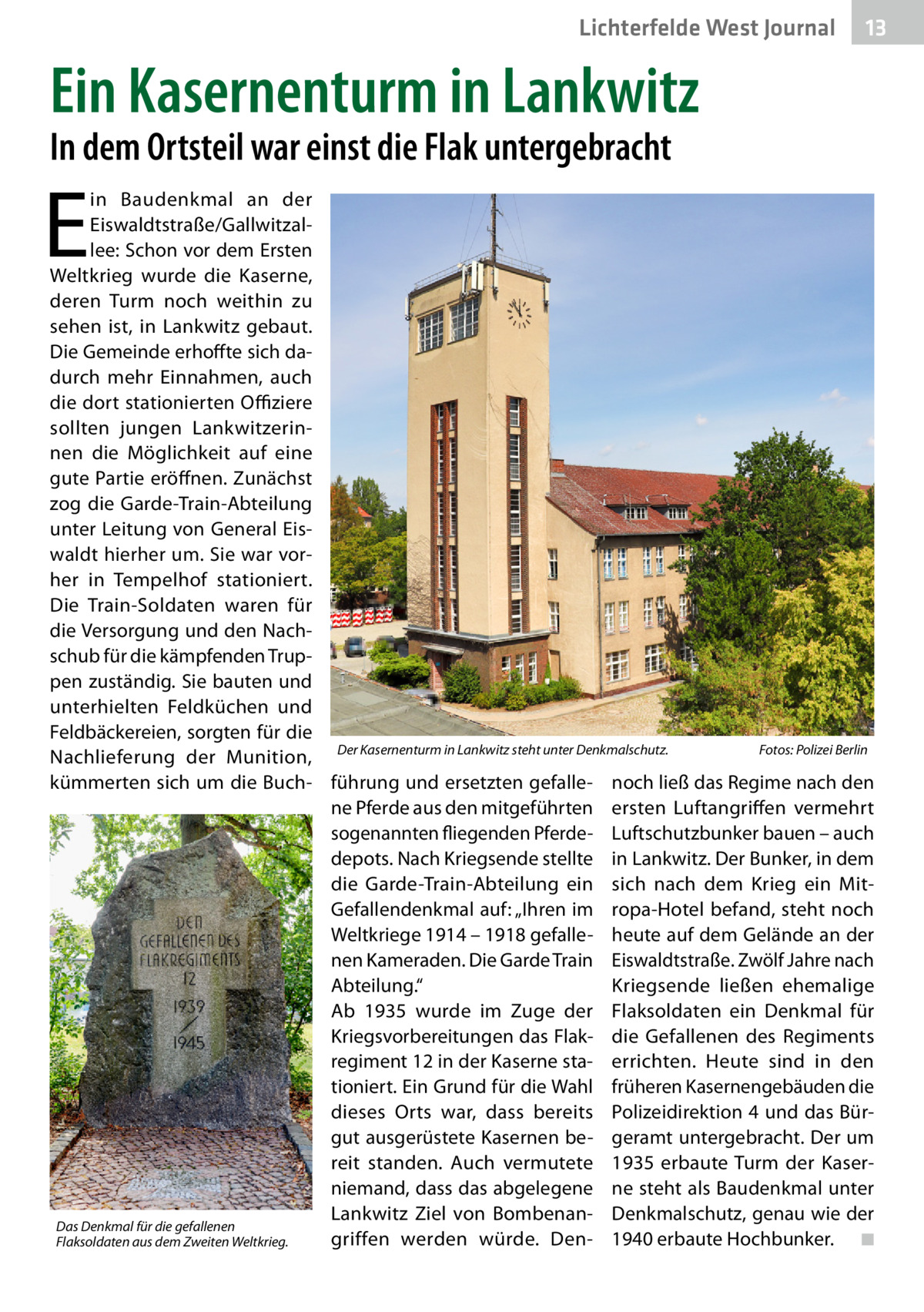 Lichterfelde West Journal  13 13  Ein Kasernenturm in Lankwitz In dem Ortsteil war einst die Flak untergebracht  E  in Baudenkmal an der Eiswaldtstraße/Gallwitzallee: Schon vor dem Ersten Weltkrieg wurde die Kaserne, deren Turm noch weithin zu sehen ist, in Lankwitz gebaut. Die Gemeinde erhoffte sich dadurch mehr Einnahmen, auch die dort stationierten Offiziere sollten jungen Lankwitzerinnen die Möglichkeit auf eine gute Partie eröffnen. Zunächst zog die Garde-Train-Abteilung unter Leitung von General Eiswaldt hierher um. Sie war vorher in Tempelhof stationiert. Die Train-Soldaten waren für die Versorgung und den Nachschub für die kämpfenden Truppen zuständig. Sie bauten und unterhielten Feldküchen und Feldbäckereien, sorgten für die Fotos: Polizei Berlin Nachlieferung der Munition, Der Kasernenturm in Lankwitz steht unter Denkmalschutz.� kümmerten sich um die Buch- führung und ersetzten gefalle- noch ließ das Regime nach den ne Pferde aus den mitgeführten ersten Luftangriffen vermehrt sogenannten fliegenden Pferde- Luftschutzbunker bauen – auch depots. Nach Kriegsende stellte in Lankwitz. Der Bunker, in dem die Garde-Train-Abteilung ein sich nach dem Krieg ein MitGefallendenkmal auf: „Ihren im ropa-Hotel befand, steht noch Weltkriege 1914 – 1918 gefalle- heute auf dem Gelände an der nen Kameraden. Die Garde Train Eiswaldtstraße. Zwölf Jahre nach Abteilung.“ Kriegsende ließen ehemalige Ab 1935 wurde im Zuge der Flaksoldaten ein Denkmal für Kriegsvorbereitungen das Flak­ die Gefallenen des Regiments regiment 12 in der Kaserne sta- errichten. Heute sind in den tioniert. Ein Grund für die Wahl früheren Kasernengebäuden die dieses Orts war, dass bereits Polizeidirektion 4 und das Bürgut ausgerüstete Kasernen be- geramt untergebracht. Der um reit standen. Auch vermutete 1935 erbaute Turm der Kaserniemand, dass das abgelegene ne steht als Baudenkmal unter Lankwitz Ziel von Bombenan- Denkmalschutz, genau wie der Das Denkmal für die gefallenen griffen werden würde. Den- 1940 erbaute Hochbunker. � ◾ Flaksoldaten aus dem Zweiten Weltkrieg.