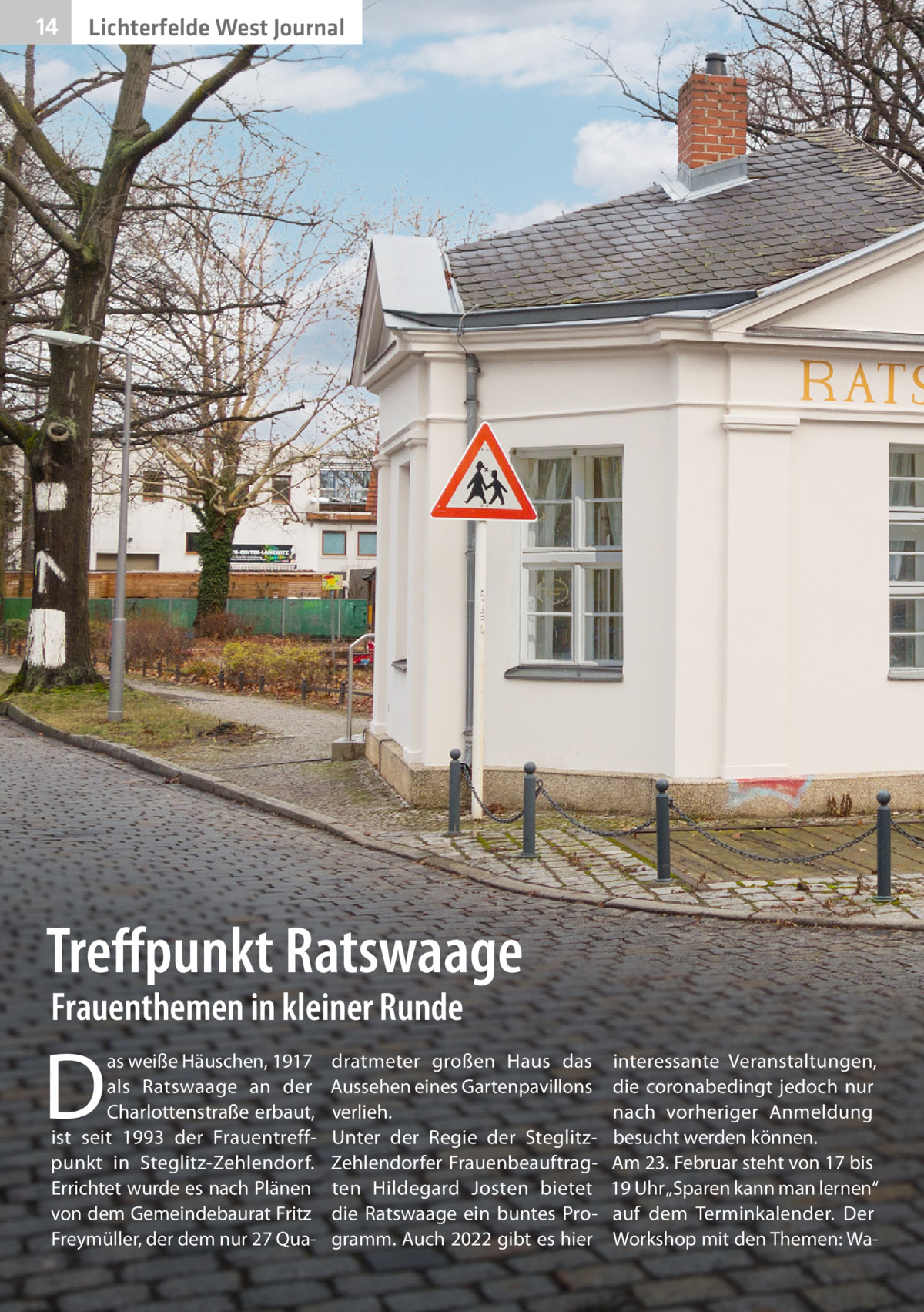 14  Lichterfelde West Journal  Treffpunkt Ratswaage Frauenthemen in kleiner Runde  D  as weiße Häuschen, 1917 als Ratswaage an der Charlottenstraße erbaut, ist seit 1993 der Frauentreffpunkt in Steglitz-Zehlendorf. Errichtet wurde es nach Plänen von dem Gemeindebaurat Fritz Freymüller, der dem nur 27 Qua dratmeter großen Haus das Aussehen eines Gartenpavillons verlieh. Unter der Regie der SteglitzZehlendorfer Frauenbeauftragten Hildegard Josten bietet die Ratswaage ein buntes Programm. Auch 2022 gibt es hier  interessante Veranstaltungen, die coronabedingt jedoch nur nach vorheriger Anmeldung besucht werden können. Am 23. Februar steht von 17 bis 19 Uhr „Sparen kann man lernen“ auf dem Terminkalender. Der Workshop mit den Themen: W