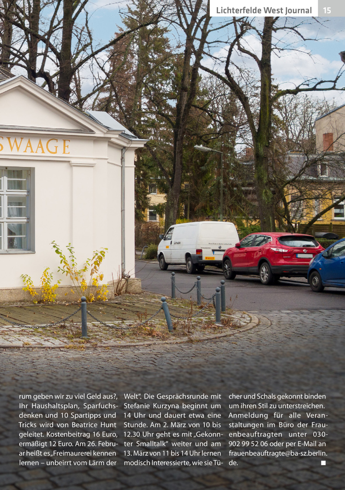 Lichterfelde West Journal  rum geben wir zu viel Geld aus?, Ihr Haushaltsplan, Sparfuchsdenken und 10  Spartipps und Tricks wird von Beatrice Hunt geleitet. Kostenbeitrag 16 Euro, ermäßigt 12 Euro. Am 26. Februar heißt es „Freimaurerei kennen lernen – unbeirrt vom Lärm der  Welt“. Die Gesprächsrunde mit Stefanie Kurzyna beginnt um 14  Uhr und dauert etwa eine Stunde. Am 2. März von 10 bis 12.30 Uhr geht es mit „Gekonnter Smalltalk“ weiter und am 13. März von 11 bis 14 Uhr lernen modisch Interessierte, wie sie Tü 15 15  cher und Schals gekonnt binden um ihren Stil zu unterstreichen. Anmeldung für alle Veranstaltungen im Büro der Frauenbeauftragten unter 030902 99 52 06 oder per E-Mail an frauenbeauftragte@ba-sz.berlin. de. � ◾