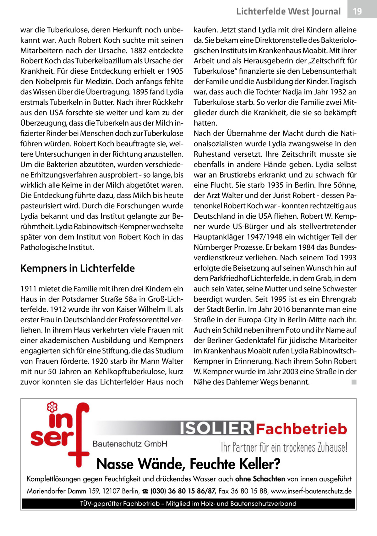 Lichterfelde West Journal war die Tuberkulose, deren Herkunft noch unbekannt war. Auch Robert Koch suchte mit seinen Mitarbeitern nach der Ursache. 1882 entdeckte Robert Koch das Tuberkelbazillum als Ursache der Krankheit. Für diese Entdeckung erhielt er 1905 den Nobelpreis für Medizin. Doch anfangs fehlte das Wissen über die Übertragung. 1895 fand Lydia erstmals Tuberkeln in Butter. Nach ihrer Rückkehr aus den USA forschte sie weiter und kam zu der Überzeugung, dass die Tuberkeln aus der Milch infizierter Rinder bei Menschen doch zur Tuberkulose führen würden. Robert Koch beauftragte sie, weitere Untersuchungen in der Richtung anzustellen. Um die Bakterien abzutöten, wurden verschiedene Erhitzungsverfahren ausprobiert - so lange, bis wirklich alle Keime in der Milch abgetötet waren. Die Entdeckung führte dazu, dass Milch bis heute pasteurisiert wird. Durch die Forschungen wurde Lydia bekannt und das Institut gelangte zur Berühmtheit. Lydia Rabinowitsch-Kempner wechselte später von dem Institut von Robert Koch in das Pathologische Institut.  Kempners in Lichterfelde 1911 mietet die Familie mit ihren drei Kindern ein Haus in der Potsdamer Straße 58a in Groß-Lichterfelde. 1912 wurde ihr von Kaiser Wilhelm II. als erster Frau in Deutschland der Professorentitel verliehen. In ihrem Haus verkehrten viele Frauen mit einer akademischen Ausbildung und Kempners engagierten sich für eine Stiftung, die das Studium von Frauen förderte. 1920 starb ihr Mann Walter mit nur 50 Jahren an Kehlkopftuberkulose, kurz zuvor konnten sie das Lichterfelder Haus noch  19 19  kaufen. Jetzt stand Lydia mit drei Kindern alleine da. Sie bekam eine Direktorenstelle des Bakteriologischen Instituts im Krankenhaus Moabit. Mit ihrer Arbeit und als Herausgeberin der „Zeitschrift für Tuberkulose“ finanzierte sie den Lebensunterhalt der Familie und die Ausbildung der Kinder. Tragisch war, dass auch die Tochter Nadja im Jahr 1932 an Tuberkulose starb. So verlor die Familie zwei Mitglieder durch die Krankheit, die sie so bekämpft hatten. Nach der Übernahme der Macht durch die Nationalsozialisten wurde Lydia zwangsweise in den Ruhestand versetzt. Ihre Zeitschrift musste sie ebenfalls in andere Hände geben. Lydia selbst war an Brustkrebs erkrankt und zu schwach für eine Flucht. Sie starb 1935 in Berlin. Ihre Söhne, der Arzt Walter und der Jurist Robert - dessen Patenonkel Robert Koch war - konnten rechtzeitig aus Deutschland in die USA fliehen. Robert W. Kempner wurde US-Bürger und als stellvertretender Hauptankläger 1947/1948 ein wichtiger Teil der Nürnberger Prozesse. Er bekam 1984 das Bundesverdienstkreuz verliehen. Nach seinem Tod 1993 erfolgte die Beisetzung auf seinen Wunsch hin auf dem Parkfriedhof Lichterfelde, in dem Grab, in dem auch sein Vater, seine Mutter und seine Schwester beerdigt wurden. Seit 1995 ist es ein Ehrengrab der Stadt Berlin. Im Jahr 2016 benannte man eine Straße in der Europa-City in Berlin-Mitte nach ihr. Auch ein Schild neben ihrem Foto und ihr Name auf der Berliner Gedenktafel für jüdische Mitarbeiter im Krankenhaus Moabit rufen Lydia RabinowitschKempner in Erinnerung. Nach ihrem Sohn Robert W. Kempner wurde im Jahr 2003 eine Straße in der Nähe des Dahlemer Wegs benannt.� ◾  Nasse Wände, Feuchte Keller? Komplettlösungen gegen Feuchtigkeit und drückendes Wasser auch ohne Schachten von innen ausgeführt Mariendorfer Damm 159, 12107 Berlin, ☎ (030) 36 80 15 86/87, Fax 36 80 15 88, www.inserf-bautenschutz.de TÜV-geprüfter Fachbetrieb – Mitglied im Holz- und Bautenschutzverband