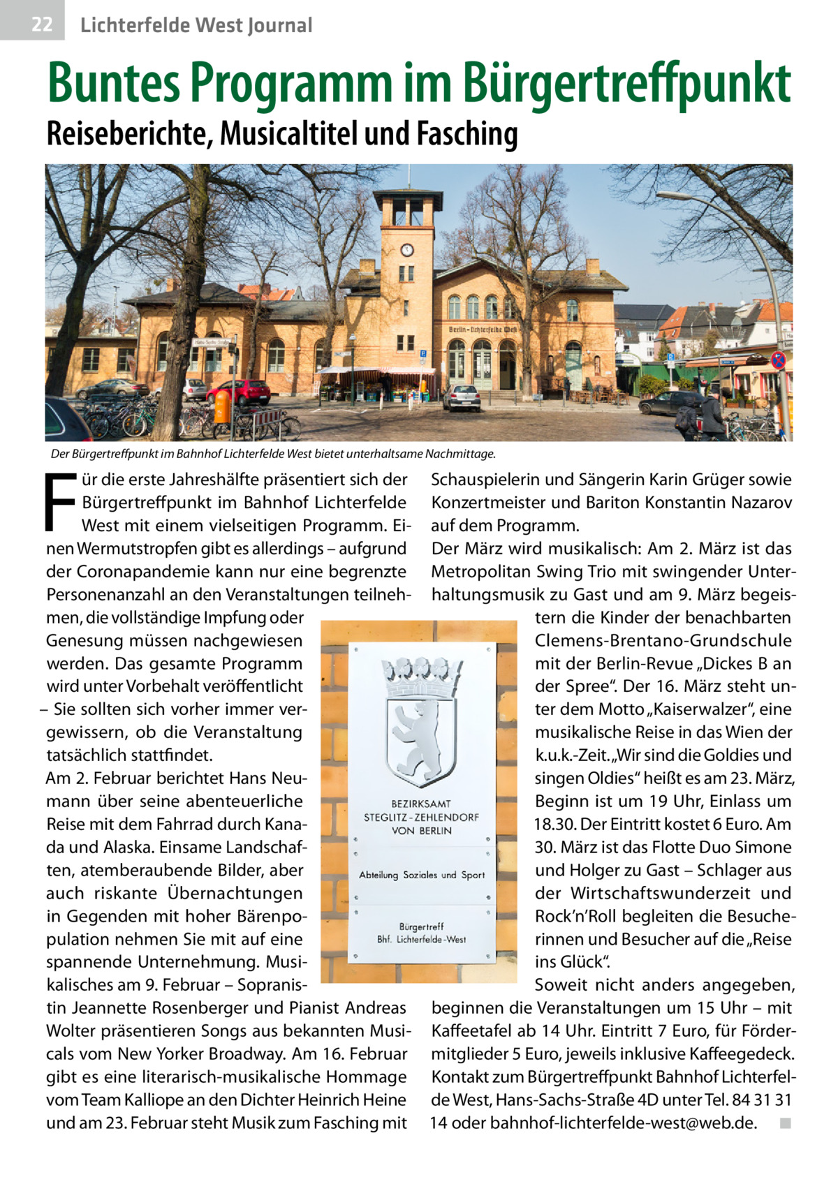 22  Lichterfelde West Journal  Buntes Programm im Bürgertreffpunkt  Reiseberichte, Musicaltitel und Fasching  Der Bürgertreffpunkt im Bahnhof Lichterfelde West bietet unterhaltsame Nachmittage.  F  ür die erste Jahreshälfte präsentiert sich der Schauspielerin und Sängerin Karin Grüger sowie Bürgertreffpunkt im Bahnhof Lichterfelde Konzertmeister und Bariton Konstantin Nazarov West mit einem vielseitigen Programm. Ei- auf dem Programm. nen Wermutstropfen gibt es allerdings – aufgrund Der März wird musikalisch: Am 2. März ist das der Coronapandemie kann nur eine begrenzte Metropolitan Swing Trio mit swingender UnterPersonenanzahl an den Veranstaltungen teilneh- haltungsmusik zu Gast und am 9. März begeismen, die vollständige Impfung oder tern die Kinder der benachbarten Genesung müssen nachgewiesen Clemens-Brentano-Grundschule werden. Das gesamte Programm mit der Berlin-Revue „Dickes B an wird unter Vorbehalt veröffentlicht der Spree“. Der 16. März steht un– Sie sollten sich vorher immer verter dem Motto „Kaiserwalzer“, eine gewissern, ob die Veranstaltung musikalische Reise in das Wien der tatsächlich stattfindet. k.u.k.-Zeit. „Wir sind die Goldies und singen Oldies“ heißt es am 23. März, Am 2. Februar berichtet Hans Neumann über seine abenteuerliche Beginn ist um 19 Uhr, Einlass um Reise mit dem Fahrrad durch Kana18.30. Der Eintritt kostet 6 Euro. Am 30. März ist das Flotte Duo Simone da und Alaska. Einsame Landschaften, atemberaubende Bilder, aber und Holger zu Gast – Schlager aus auch riskante Übernachtungen der Wirtschaftswunderzeit und Rock’n’Roll begleiten die Besuchein Gegenden mit hoher Bärenpopulation nehmen Sie mit auf eine rinnen und Besucher auf die „Reise spannende Unternehmung. Musiins Glück“. kalisches am 9. Februar – SopranisSoweit nicht anders angegeben, tin Jeannette Rosenberger und Pianist Andreas beginnen die Veranstaltungen um 15 Uhr – mit Wolter präsentieren Songs aus bekannten Musi- Kaffeetafel ab 14 Uhr. Eintritt 7 Euro, für Fördercals vom New Yorker Broadway. Am 16. Februar mitglieder 5 Euro, jeweils inklusive Kaffeegedeck. gibt es eine literarisch-musikalische Hommage Kontakt zum Bürgertreffpunkt Bahnhof Lichterfelvom Team Kalliope an den Dichter Heinrich Heine de West, Hans-Sachs-Straße 4D unter Tel. 84 31 31 und am 23. Februar steht Musik zum Fasching mit 14 oder bahnhof-lichterfelde-west@web.de. � ◾