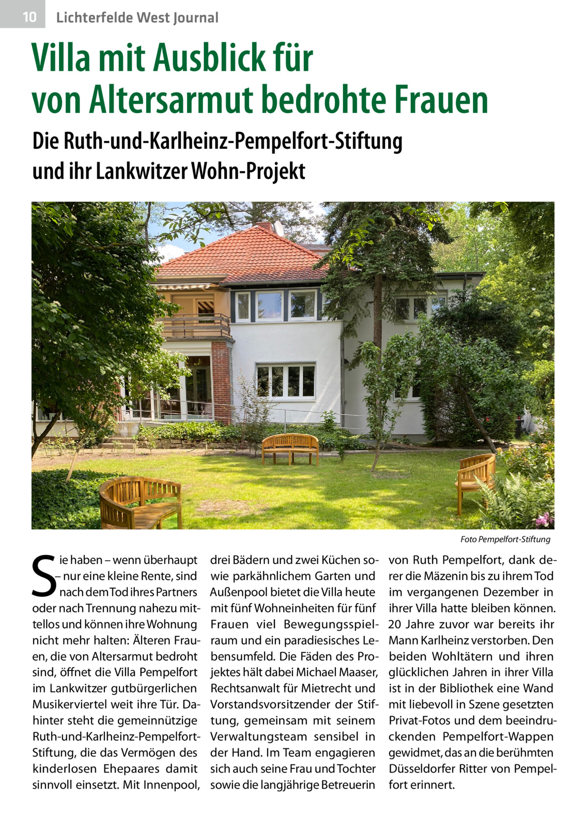 10  Lichterfelde West Journal  Villa mit Ausblick für von Altersarmut bedrohte Frauen Die Ruth-und-Karlheinz-Pempelfort-Stiftung und ihr Lankwitzer Wohn-Projekt  �  S  ie haben – wenn überhaupt – nur eine kleine Rente, sind nach dem Tod ihres Partners oder nach Trennung nahezu mittellos und können ihre Wohnung nicht mehr halten: Älteren Frauen, die von Altersarmut bedroht sind, öffnet die Villa Pempelfort im Lankwitzer gutbürgerlichen Musikerviertel weit ihre Tür. Dahinter steht die gemeinnützige Ruth-und-Karlheinz-PempelfortStiftung, die das Vermögen des kinderlosen Ehepaares damit sinnvoll einsetzt. Mit Innenpool,  Foto Pempelfort-Stiftung  drei Bädern und zwei Küchen sowie parkähnlichem Garten und Außenpool bietet die Villa heute mit fünf Wohneinheiten für fünf Frauen viel Bewegungsspielraum und ein paradiesisches Lebensumfeld. Die Fäden des Projektes hält dabei Michael Maaser, Rechtsanwalt für Mietrecht und Vorstandsvorsitzender der Stiftung, gemeinsam mit seinem Verwaltungsteam sensibel in der Hand. Im Team engagieren sich auch seine Frau und Tochter sowie die langjährige Betreuerin  von Ruth Pempelfort, dank derer die Mäzenin bis zu ihrem Tod im vergangenen Dezember in ihrer Villa hatte bleiben können. 20  Jahre zuvor war bereits ihr Mann Karlheinz verstorben. Den beiden Wohltätern und ihren glücklichen Jahren in ihrer Villa ist in der Bibliothek eine Wand mit liebevoll in Szene gesetzten Privat-Fotos und dem beeindruckenden Pempelfort-Wappen gewidmet, das an die berühmten Düsseldorfer Ritter von Pempelfort erinnert.