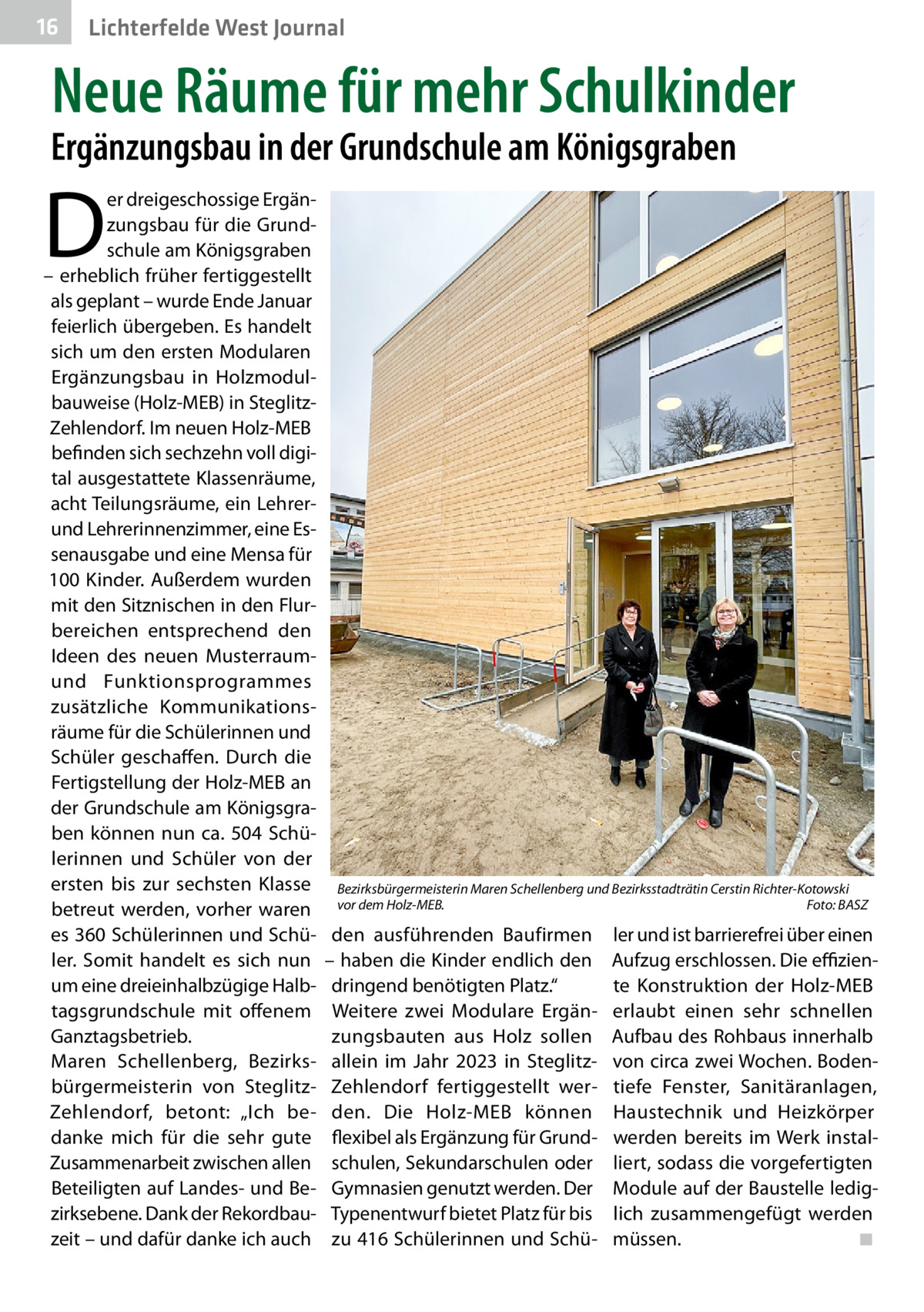 16  Lichterfelde West Journal  Neue Räume für mehr Schulkinder  Ergänzungsbau in der Grundschule am Königsgraben  D  er dreigeschossige Ergänzungsbau für die Grundschule am Königsgraben – erheblich früher fertiggestellt als geplant – wurde Ende Januar feierlich übergeben. Es handelt sich um den ersten Modularen Ergänzungsbau in Holzmodulbauweise (Holz-MEB) in SteglitzZehlendorf. Im neuen Holz-MEB befinden sich sechzehn voll digital ausgestattete Klassenräume, acht Teilungsräume, ein Lehrerund Lehrerinnenzimmer, eine Essenausgabe und eine Mensa für 100 Kinder. Außerdem wurden mit den Sitznischen in den Flurbereichen entsprechend den Ideen des neuen Musterraumund Funktionsprogrammes zusätzliche Kommunikationsräume für die Schülerinnen und Schüler geschaffen. Durch die Fertigstellung der Holz-MEB an der Grundschule am Königsgraben können nun ca.  504  Schülerinnen und Schüler von der ersten bis zur sechsten Klasse betreut werden, vorher waren es 360 Schülerinnen und Schüler. Somit handelt es sich nun um eine dreieinhalbzügige Halbtagsgrundschule mit offenem Ganztagsbetrieb. Maren Schellenberg, Bezirksbürgermeisterin von SteglitzZehlendorf, betont: „Ich bedanke mich für die sehr gute Zusammenarbeit zwischen allen Beteiligten auf Landes- und Bezirksebene. Dank der Rekordbauzeit – und dafür danke ich auch  Bezirksbürgermeisterin Maren Schellenberg und Bezirksstadträtin Cerstin Richter-Kotowski vor dem Holz-MEB. � Foto: BASZ  den ausführenden Baufirmen – haben die Kinder endlich den dringend benötigten Platz.“ Weitere zwei Modulare Ergänzungsbauten aus Holz sollen allein im Jahr 2023 in SteglitzZehlendorf fertiggestellt werden. Die Holz-MEB können flexibel als Ergänzung für Grundschulen, Sekundarschulen oder Gymnasien genutzt werden. Der Typenentwurf bietet Platz für bis zu 416 Schülerinnen und Schü ler und ist barrierefrei über einen Aufzug erschlossen. Die effiziente Konstruktion der Holz-MEB erlaubt einen sehr schnellen Aufbau des Rohbaus innerhalb von circa zwei Wochen. Bodentiefe Fenster, Sanitäranlagen, Haustechnik und Heizkörper werden bereits im Werk installiert, sodass die vorgefertigten Module auf der Baustelle lediglich zusammengefügt werden müssen.� ◾