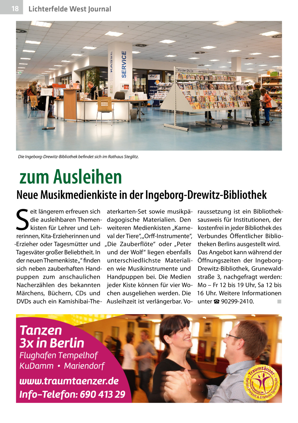 18  Lichterfelde West Journal  Die Ingeborg-Drewitz-Bibliothek befindet sich im Rathaus Steglitz.  zum Ausleihen  Neue Musikmedienkiste in der Ingeborg-Drewitz-Bibliothek  S  eit längerem erfreuen sich die ausleihbaren Themenkisten für Lehrer und Lehrerinnen, Kita-Erzieherinnen und -Erzieher oder Tagesmütter und Tagesväter großer Beliebtheit. In der neuen Themenkiste „“ finden sich neben zauberhaften Handpuppen zum anschaulichen Nacherzählen des bekannten Märchens, Büchern, CDs und DVDs auch ein Kamishibai-The aterkarten-Set sowie musikpädagogische Materialien. Den weiteren Medienkisten „Karneval der Tiere“, „Orff-Instrumente“, „Die Zauberflöte“ oder „Peter und der Wolf“ liegen ebenfalls unterschiedlichste Materialien wie Musikinstrumente und Handpuppen bei. Die Medien jeder Kiste können für vier Wochen ausgeliehen werden. Die Ausleihzeit ist verlängerbar. Vo raussetzung ist ein Bibliotheksausweis für Institutionen, der kostenfrei in jeder Bibliothek des Verbundes Öffentlicher Bibliotheken Berlins ausgestellt wird. Das Angebot kann während der Öffnungszeiten der IngeborgDrewitz-Bibliothek, Grunewaldstraße  3, nachgefragt werden: Mo – Fr 12 bis 19 Uhr, Sa 12 bis 16  Uhr. Weitere Informationen unter ☎ 90299-2410.� ◾