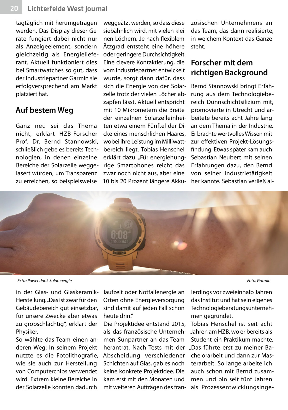 20  Gesundheit West Journal Lichterfelde  tagtäglich mit herumgetragen werden. Das Display dieser Geräte fungiert dabei nicht nur als Anzeigeelement, sondern gleichzeitig als Energielieferant. Aktuell funktioniert dies bei Smartwatches so gut, dass der Industriepartner Garmin sie erfolgversprechend am Markt platziert hat.  Auf bestem Weg Ganz neu sei das Thema nicht, erklärt HZB-Forscher Prof.  Dr.  Bernd Stannowski, schließlich gebe es bereits Technologien, in denen einzelne Bereiche der Solarzelle weggelasert würden, um Transparenz zu erreichen, so beispielsweise  weggeätzt werden, so dass diese siebähnlich wird, mit vielen kleinen Löchern. Je nach flexiblem Ätzgrad entsteht eine höhere oder geringere Durchsichtigkeit. Eine clevere Kontaktierung, die vom Industriepartner entwickelt wurde, sorgt dann dafür, dass sich die Energie von der Solarzelle trotz der vielen Löcher abzapfen lässt. Aktuell entspricht mit 10 Mikrometern die Breite der einzelnen Solarzelleinheiten etwa einem Fünftel der Dicke eines menschlichen Haares, wobei ihre Leistung im Milliwattbereich liegt. Tobias Henschel erklärt dazu: „Für energiehungrige Smartphones reicht das zwar noch nicht aus, aber eine 10 bis 20 Prozent längere Akku Extra Power dank Solarenergie. �  in der Glas- und GlaskeramikHerstellung. „Das ist zwar für den Gebäudebereich gut einsetzbar, für unsere Zwecke aber etwas zu grobschlächtig“, erklärt der Physiker. So wählte das Team einen anderen Weg: In seinem Projekt nutzte es die Fotolithografie, wie sie auch zur Herstellung von Computerchips verwendet wird. Extrem kleine Bereiche in der Solarzelle konnten dadurch  zösischen Unternehmens an das Team, das dann realisierte, in welchem Kontext das Ganze steht.  Forscher mit dem richtigen Background Bernd Stannowski bringt Erfahrung aus dem Technologiebereich Dünnschichtsilizium mit, promovierte in Utrecht und arbeitete bereits acht Jahre lang an dem Thema in der Industrie. Er brachte wertvolles Wissen mit zur effektiven Projekt-Lösungsfindung. Etwas später kam auch Sebastian Neubert mit seinen Erfahrungen dazu, den Bernd von seiner Industrietätigkeit her kannte. Sebastian verließ al Foto: Garmin  laufzeit oder Notfallenergie an Orten ohne Energieversorgung sind damit auf jeden Fall schon heute drin.“ Die Projektidee entstand 2015, als das französische Unternehmen Sunpartner an das Team herantrat. Nach Tests mit der Abscheidung verschiedener Schichten auf Glas, gab es noch keine konkrete Projektidee. Die kam erst mit den Monaten und mit weiteren Aufträgen des fran lerdings vor zweieinhalb Jahren das Institut und hat sein eigenes Technologieberatungsunternehmen gegründet. Tobias Henschel ist seit acht Jahren am HZB, wo er bereits als Student ein Praktikum machte. „Das führte erst zu meiner Bachelorarbeit und dann zur Masterarbeit. So lange arbeite ich auch schon mit Bernd zusammen und bin seit fünf Jahren als Prozessentwicklungsing