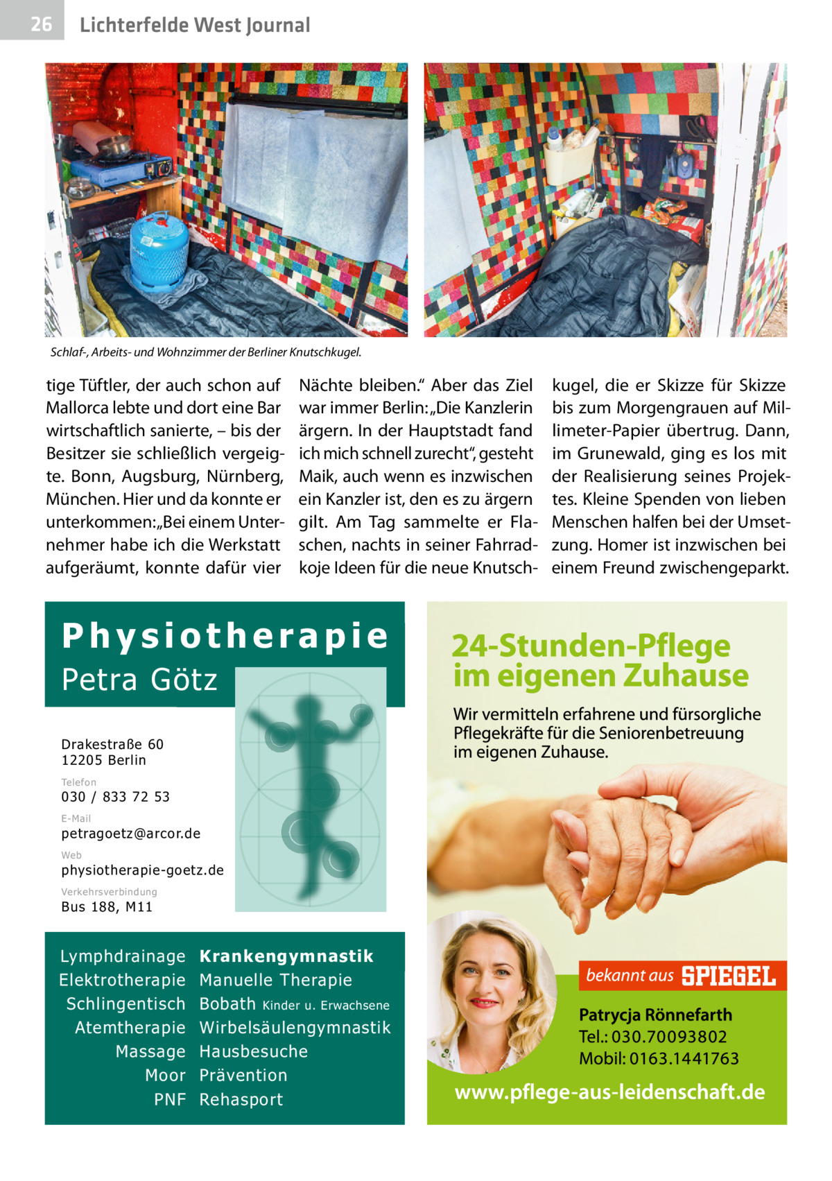 26  Gesundheit West Journal Lichterfelde  Schlaf-, Arbeits- und Wohnzimmer der Berliner Knutschkugel.  tige Tüftler, der auch schon auf Mallorca lebte und dort eine Bar wirtschaftlich sanierte, – bis der Besitzer sie schließlich vergeigte. Bonn, Augsburg, Nürnberg, München. Hier und da konnte er unterkommen: „Bei einem Unternehmer habe ich die Werkstatt aufgeräumt, konnte dafür vier  Nächte bleiben.“ Aber das Ziel war immer Berlin: „Die Kanzlerin ärgern. In der Hauptstadt fand ich mich schnell zurecht“, gesteht Maik, auch wenn es inzwischen ein Kanzler ist, den es zu ärgern gilt. Am Tag sammelte er Flaschen, nachts in seiner Fahrradkoje Ideen für die neue Knutsch Physiotherapie  Petra Götz Drakestraße 60 12205 Berlin Telefon  030 / 833 72 53 E-Mail  petragoetz@arcor.de Web  physiotherapie-goetz.de Verkehrsverbindung  Bus 188, M11  Lymphdrainage Elektrotherapie Schlingentisch Atemtherapie Massage Moor PNF  Krankengymnastik Manuelle Therapie Bobath Kinder u. Erwachsene Wirbelsäulengymnastik Hausbesuche Prävention Rehasport  kugel, die er Skizze für Skizze bis zum Morgengrauen auf Millimeter-Papier übertrug. Dann, im Grunewald, ging es los mit der Realisierung seines Projektes. Kleine Spenden von lieben Menschen halfen bei der Umsetzung. Homer ist inzwischen bei einem Freund zwischengeparkt.