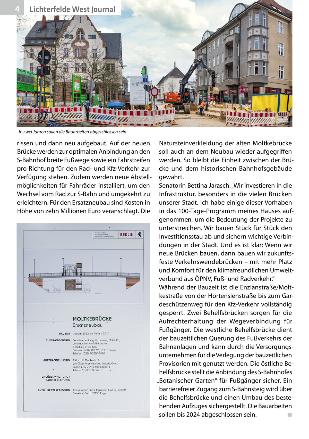 4  Lichterfelde West Journal  In zwei Jahren sollen die Bauarbeiten abgeschlossen sein.  rissen und dann neu aufgebaut. Auf der neuen Brücke werden zur optimalen Anbindung an den S-Bahnhof breite Fußwege sowie ein Fahrstreifen pro Richtung für den Rad- und Kfz-Verkehr zur Verfügung stehen. Zudem werden neue Abstellmöglichkeiten für Fahrräder installiert, um den Wechsel vom Rad zur S-Bahn und umgekehrt zu erleichtern. Für den Ersatzneubau sind Kosten in Höhe von zehn Millionen Euro veranschlagt. Die  Natursteinverkleidung der alten Moltkebrücke soll auch an dem Neubau wieder aufgegriffen werden. So bleibt die Einheit zwischen der Brücke und dem historischen Bahnhofsgebäude gewahrt. Senatorin Bettina Jarasch: „Wir investieren in die Infrastruktur, besonders in die vielen Brücken unserer Stadt. Ich habe einige dieser Vorhaben in das 100-Tage-Programm meines Hauses aufgenommen, um die Bedeutung der Projekte zu unterstreichen. Wir bauen Stück für Stück den Investitionsstau ab und sichern wichtige Verbindungen in der Stadt. Und es ist klar: Wenn wir neue Brücken bauen, dann bauen wir zukunftsfeste Verkehrswendebrücken – mit mehr Platz und Komfort für den klimafreundlichen Umweltverbund aus ÖPNV, Fuß- und Radverkehr.“ Während der Bauzeit ist die Enzianstraße/Moltkestraße von der Hortensienstraße bis zum Gardeschützenweg für den Kfz-Verkehr vollständig gesperrt. Zwei Behelfsbrücken sorgen für die Aufrechterhaltung der Wegeverbindung für Fußgänger. Die westliche Behelfsbrücke dient der bauzeitlichen Querung des Fußverkehrs der Bahnanlagen und kann durch die Versorgungsunternehmen für die Verlegung der bauzeitlichen Provisorien mit genutzt werden. Die östliche Behelfsbrücke stellt die Anbindung des S-Bahnhofes „Botanischer Garten“ für Fußgänger sicher. Ein barrierefreier Zugang zum S-Bahnsteig wird über die Behelfsbrücke und einen Umbau des bestehenden Aufzuges sichergestellt. Die Bauarbeiten sollen bis 2024 abgeschlossen sein.� ◾