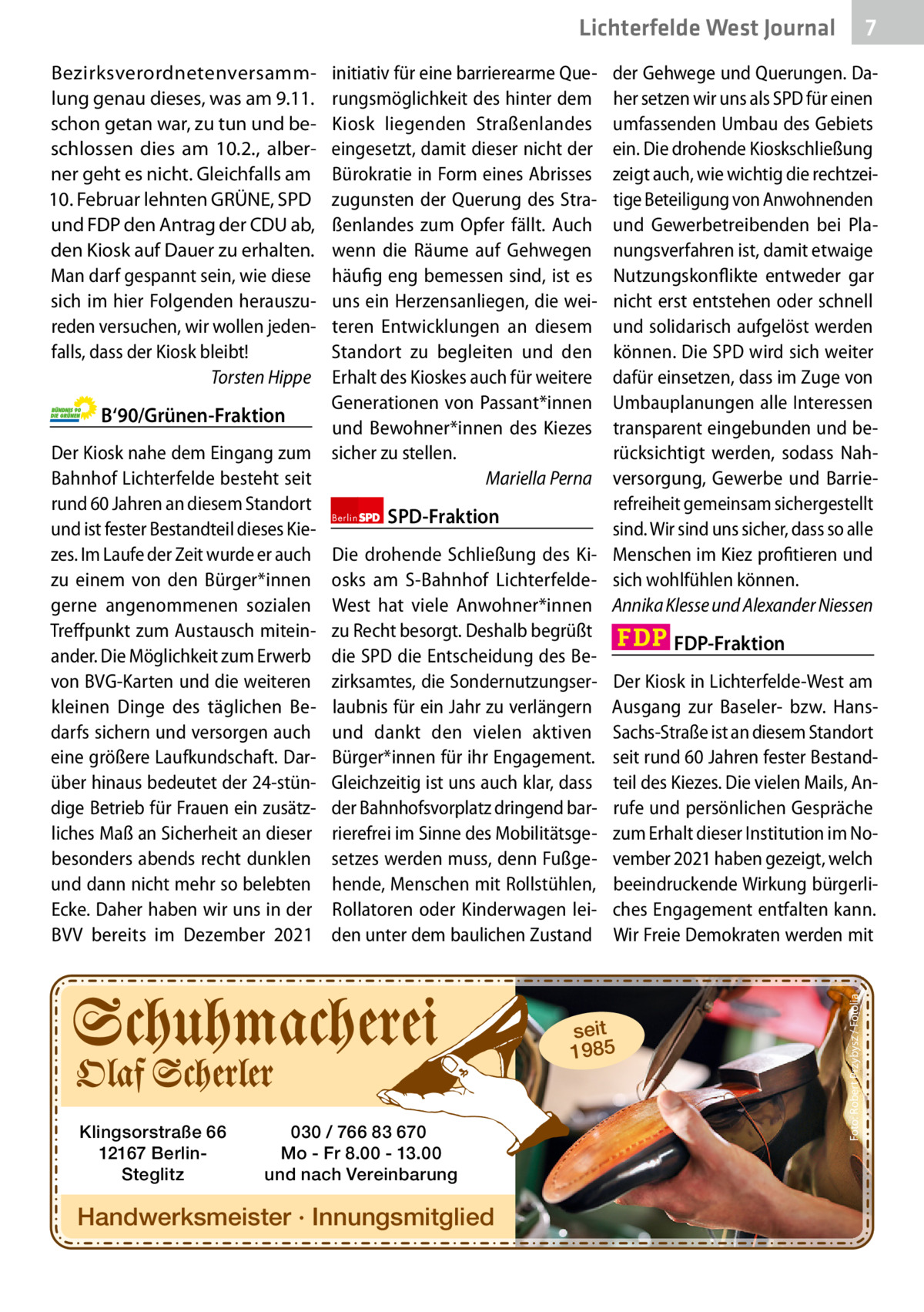 7 7  Lichterfelde West Journal  B‘90/Grünen-Fraktion Der Kiosk nahe dem Eingang zum Bahnhof Lichterfelde besteht seit rund 60 Jahren an diesem Standort und ist fester Bestandteil dieses Kiezes. Im Laufe der Zeit wurde er auch zu einem von den Bürger*innen gerne angenommenen sozialen Treffpunkt zum Austausch miteinander. Die Möglichkeit zum Erwerb von BVG-Karten und die weiteren kleinen Dinge des täglichen Bedarfs sichern und versorgen auch eine größere Laufkundschaft. Darüber hinaus bedeutet der 24-stündige Betrieb für Frauen ein zusätzliches Maß an Sicherheit an dieser besonders abends recht dunklen und dann nicht mehr so belebten Ecke. Daher haben wir uns in der BVV bereits im Dezember 2021  initiativ für eine barrierearme Querungsmöglichkeit des hinter dem Kiosk liegenden Straßenlandes eingesetzt, damit dieser nicht der Bürokratie in Form eines Abrisses zugunsten der Querung des Straßenlandes zum Opfer fällt. Auch wenn die Räume auf Gehwegen häufig eng bemessen sind, ist es uns ein Herzensanliegen, die weiteren Entwicklungen an diesem Standort zu begleiten und den Erhalt des Kioskes auch für weitere Generationen von Passant*innen und Bewohner*innen des Kiezes sicher zu stellen. Mariella Perna  der Gehwege und Querungen. Daher setzen wir uns als SPD für einen umfassenden Umbau des Gebiets ein. Die drohende Kioskschließung zeigt auch, wie wichtig die rechtzeitige Beteiligung von Anwohnenden und Gewerbetreibenden bei Planungsverfahren ist, damit etwaige Nutzungskonflikte entweder gar nicht erst entstehen oder schnell und solidarisch aufgelöst werden können. Die SPD wird sich weiter dafür einsetzen, dass im Zuge von Umbauplanungen alle Interessen transparent eingebunden und berücksichtigt werden, sodass Nahversorgung, Gewerbe und Barrierefreiheit gemeinsam sichergestellt Berlin SPD-Fraktion sind. Wir sind uns sicher, dass so alle Die drohende Schließung des Ki- Menschen im Kiez profitieren und osks am S-Bahnhof Lichterfelde- sich wohlfühlen können. West hat viele Anwohner*innen Annika Klesse und Alexander Niessen zu Recht besorgt. Deshalb begrüßt FDP-Fraktion die SPD die Entscheidung des Bezirksamtes, die Sondernutzungser- Der Kiosk in Lichterfelde-West am laubnis für ein Jahr zu verlängern Ausgang zur Baseler- bzw. Hansund dankt den vielen aktiven Sachs-Straße ist an diesem Standort Bürger*innen für ihr Engagement. seit rund 60 Jahren fester BestandGleichzeitig ist uns auch klar, dass teil des Kiezes. Die vielen Mails, Ander Bahnhofsvorplatz dringend bar- rufe und persönlichen Gespräche rierefrei im Sinne des Mobilitätsge- zum Erhalt dieser Institution im Nosetzes werden muss, denn Fußge- vember 2021 haben gezeigt, welch hende, Menschen mit Rollstühlen, beeindruckende Wirkung bürgerliRollatoren oder Kinderwagen lei- ches Engagement entfalten kann. den unter dem baulichen Zustand Wir Freie Demokraten werden mit  seit 1985  Klingsorstraße 66 12167 BerlinSteglitz  030 / 766 83 670 Mo - Fr 8.00 - 13.00 und nach Vereinbarung  Handwerksmeister · Innungsmitglied  Foto: Robert Przybysz / Fotolia  Bezirksverordnetenversammlung genau dieses, was am 9.11. schon getan war, zu tun und beschlossen dies am 10.2., alberner geht es nicht. Gleichfalls am 10. Februar lehnten GRÜNE, SPD und FDP den Antrag der CDU ab, den Kiosk auf Dauer zu erhalten. Man darf gespannt sein, wie diese sich im hier Folgenden herauszureden versuchen, wir wollen jedenfalls, dass der Kiosk bleibt! Torsten Hippe