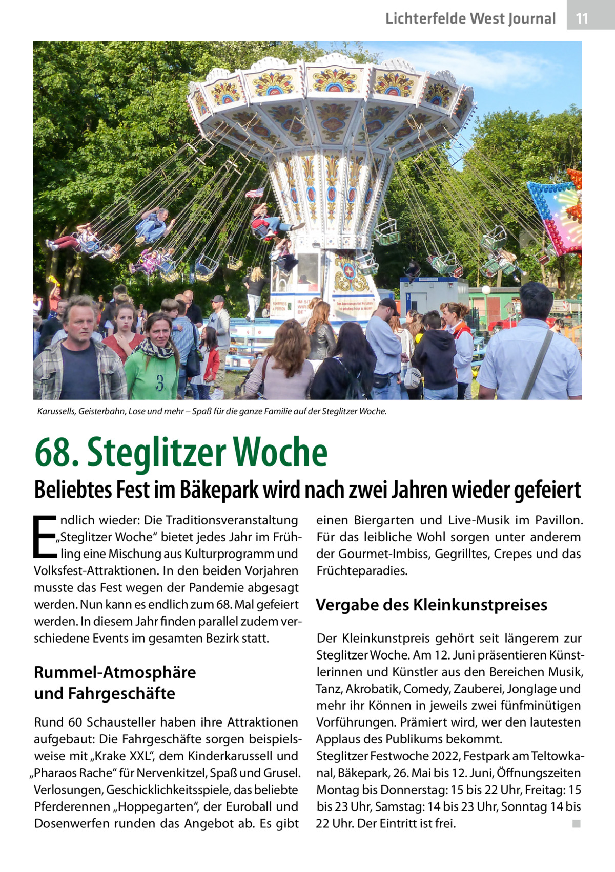 Lichterfelde West Journal  11 11  Karussells, Geisterbahn, Lose und mehr – Spaß für die ganze Familie auf der Steglitzer Woche.  68. Steglitzer Woche  Beliebtes Fest im Bäkepark wird nach zwei Jahren wieder gefeiert  E  ndlich wieder: Die Traditionsveranstaltung „Steglitzer Woche“ bietet jedes Jahr im Frühling eine Mischung aus Kulturprogramm und Volksfest-Attraktionen. In den beiden Vorjahren musste das Fest wegen der Pandemie abgesagt werden. Nun kann es endlich zum 68. Mal gefeiert werden. In diesem Jahr finden parallel zudem verschiedene Events im gesamten Bezirk statt.  Rummel-Atmosphäre und Fahrgeschäfte Rund 60  Schausteller haben ihre Attraktionen aufgebaut: Die Fahrgeschäfte sorgen beispielsweise mit „Krake XXL“, dem Kinderkarussell und „Pharaos Rache“ für Nervenkitzel, Spaß und Grusel. Verlosungen, Geschicklichkeitsspiele, das beliebte Pferderennen „Hoppegarten“, der Euroball und Dosenwerfen runden das Angebot ab. Es gibt  einen Biergarten und Live-Musik im Pavillon. Für das leibliche Wohl sorgen unter anderem der Gourmet-Imbiss, Gegrilltes, Crepes und das Früchteparadies.  Vergabe des Kleinkunstpreises Der Kleinkunstpreis gehört seit längerem zur Steglitzer Woche. Am 12. Juni präsentieren Künstlerinnen und Künstler aus den Bereichen Musik, Tanz, Akrobatik, Comedy, Zauberei, Jonglage und mehr ihr Können in jeweils zwei fünfminütigen Vorführungen. Prämiert wird, wer den lautesten Applaus des Publikums bekommt. Steglitzer Festwoche 2022, Festpark am Teltowkanal, Bäkepark, 26. Mai bis 12. Juni, Öffnungszeiten Montag bis Donnerstag: 15 bis 22 Uhr, Freitag: 15 bis 23 Uhr, Samstag: 14 bis 23 Uhr, Sonntag 14 bis 22 Uhr. Der Eintritt ist frei.� ◾